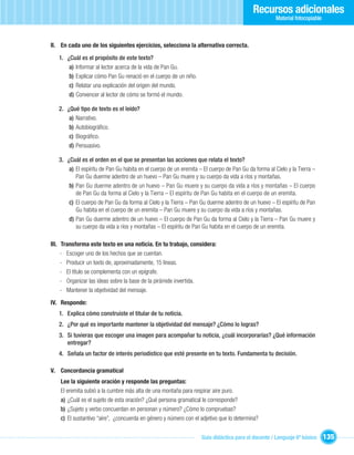 Recursos adicionales
                                                                                                     Material fotocopiable



II. En cada uno de los siguientes ejercicios, selecciona la alternativa correcta.

   1. ¿Cuál es el propósito de este texto?
       a) Informar al lector acerca de la vida de Pan Gu.
       b) Explicar cómo Pan Gu renació en el cuerpo de un niño.
       c) Relatar una explicación del origen del mundo.
       d) Convencer al lector de cómo se formó el mundo.

   2. ¿Qué tipo de texto es el leído?
       a) Narrativo.
       b) Autobiográﬁco.
       c) Biográﬁco.
       d) Persuasivo.

   3. ¿Cuál es el orden en el que se presentan las acciones que relata el texto?
       a) El espíritu de Pan Gu habita en el cuerpo de un eremita – El cuerpo de Pan Gu da forma al Cielo y la Tierra –
          Pan Gu duerme adentro de un huevo – Pan Gu muere y su cuerpo da vida a ríos y montañas.
       b) Pan Gu duerme adentro de un huevo – Pan Gu muere y su cuerpo da vida a ríos y montañas – El cuerpo
          de Pan Gu da forma al Cielo y la Tierra – El espíritu de Pan Gu habita en el cuerpo de un eremita.
       c) El cuerpo de Pan Gu da forma al Cielo y la Tierra – Pan Gu duerme adentro de un huevo – El espíritu de Pan
          Gu habita en el cuerpo de un eremita – Pan Gu muere y su cuerpo da vida a ríos y montañas.
       d) Pan Gu duerme adentro de un huevo – El cuerpo de Pan Gu da forma al Cielo y la Tierra – Pan Gu muere y
          su cuerpo da vida a ríos y montañas – El espíritu de Pan Gu habita en el cuerpo de un eremita.

III. Transforma este texto en una noticia. En tu trabajo, considera:
     - Escoger uno de los hechos que se cuentan.
     - Producir un texto de, aproximadamente, 15 líneas.
     - El título se complementa con un epígrafe.
     - Organizar las ideas sobre la base de la pirámide invertida.
     - Mantener la objetividad del mensaje.

IV. Responde:
   1. Explica cómo construiste el titular de tu noticia.
   2. ¿Por qué es importante mantener la objetividad del mensaje? ¿Cómo lo logras?
   3. Si tuvieras que escoger una imagen para acompañar tu noticia, ¿cuál incorporarías? ¿Qué información
      entregar?
   4. Señala un factor de interés periodístico que esté presente en tu texto. Fundamenta tu decisión.

V. Concordancia gramatical
    Lee la siguiente oración y responde las preguntas:
    El eremita subió a la cumbre más alta de una montaña para respirar aire puro.
    a) ¿Cuál es el sujeto de esta oración? ¿Qué persona gramatical le corresponde?
    b) ¿Sujeto y verbo concuerdan en personan y número? ¿Cómo lo compruebas?
    c) El sustantivo “aire”, ¿concuerda en género y número con el adjetivo que lo determina?


                                                                   Guía didáctica para el docente / Lenguaje 6º básico       135
 