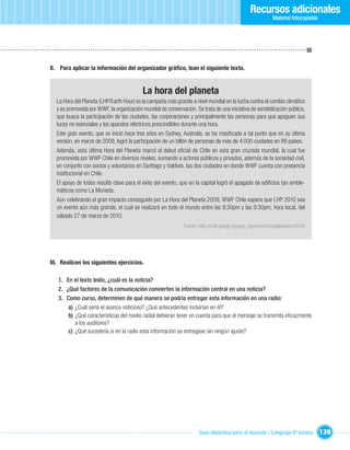 Recursos adicionales
                                                                                                             Material fotocopiable




II. Para aplicar la información del organizador gráﬁco, lean el siguiente texto.


                                           La hora del planeta
  La Hora del Planeta (LHP/Earth Hour) es la campaña más grande a nivel mundial en la lucha contra el cambio climático
  y es promovida por WWF, la organización mundial de conservación. Se trata de una iniciativa de sensibilización pública,
  que busca la participación de las ciudades, las corporaciones y principalmente las personas para que apaguen sus
  luces no esenciales y los aparatos eléctricos prescindibles durante una hora.
  Este gran evento, que se inició hace tres años en Sydney, Australia, se ha masiﬁcado a tal punto que en su última
  versión, en marzo de 2009, logró la participación de un billón de personas de más de 4.000 ciudades en 88 países.
  Además, esta última Hora del Planeta marcó el debut oﬁcial de Chile en esta gran cruzada mundial, la cual fue
  promovida por WWF Chile en diversos niveles, sumando a actores públicos y privados, además de la sociedad civil,
  en conjunto con socios y voluntarios en Santiago y Valdivia, las dos ciudades en donde WWF cuenta con presencia
  institucional en Chile.
  El apoyo de todos resultó clave para el éxito del evento, que en la capital logró el apagado de ediﬁcios tan emble-
  máticos como La Moneda.
  Aún celebrando el gran impacto conseguido por La Hora del Planeta 2009, WWF Chile espera que LHP 2010 sea
  un evento aún más grande, el cual se realizará en todo el mundo entre las 8:30pm y las 9:30pm, hora local, del
  sábado 27 de marzo de 2010.
                                                               Fuente: http://chile.panda.org/que_hacemos/horadelplaneta/2010/




III. Realicen los siguientes ejercicios.

   1. En el texto leído, ¿cuál es la noticia?
   2. ¿Qué factores de la comunicación convierten la información central en una noticia?
   3. Como curso, determinen de qué manera se podría entregar esta información en una radio:
       a) ¿Cuál sería el avance noticioso? ¿Qué antecedentes incluirían en él?
       b) ¿Qué características del medio radial debieran tener en cuenta para que el mensaje se transmita eﬁcazmente
          a los auditores?
       c) ¿Qué sucedería si en la radio esta información se entregase sin ningún ajuste?




                                                                      Guía didáctica para el docente / Lenguaje 6º básico            139
 