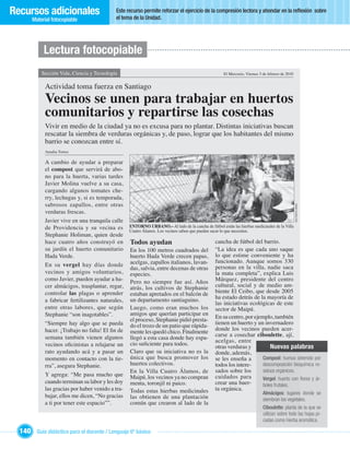 Recursos adicionales                        Este recurso permite reforzar el ejercicio de la compresión lectora y ahondar en la reﬂexión sobre
                                            el tema de la Unidad.
       Material fotocopiable




            Lectura fotocopiable
           Sección Vida, Ciencia y Tecnología                                                         El Mercurio, Viernes 5 de febrero de 2010


             Actividad toma fuerza en Santiago
             Vecinos se unen para trabajar en huertos
             comunitarios y repartirse las cosechas
             Vivir en medio de la ciudad ya no es excusa para no plantar. Distintas iniciativas buscan
             rescatar la siembra de verduras orgánicas y, de paso, lograr que los habitantes del mismo
             barrio se conozcan entre sí.
             Amalia Torres

             A cambio de ayudar a preparar
             el compost que servirá de abo-
             no para la huerta, varias tardes
             Javier Molina vuelve a su casa,
             cargando algunos tomates che-
             rry, lechugas y, si es temporada,
             sabrosos zapallos, entre otras




                                                                                                                                                  MACARENA PEREZ
             verduras frescas.
             Javier vive en una tranquila calle
             de Providencia y su vecina es         ENTORNO URBANO.– Al lado de la cancha de fútbol están las hierbas medicinales de la Villa
                                                   Cuatro Álamos. Los vecinos saben que pueden sacar lo que necesiten.
             Stephanie Holiman, quien desde
             hace cuatro años construyó en         Todos ayudan                                  cancha de fútbol del barrio.
             su jardín el huerto comunitario       En los 100 metros cuadrados del               “La idea es que cada uno saque
             Hada Verde.                           huerto Hada Verde crecen papas,               lo que estime conveniente y ha
                                                   acelgas, zapallos italianos, lavan-           funcionado. Aunque somos 330
             En su vergel hay días donde                                                         personas en la villa, nadie saca
                                                   das, salvia, entre decenas de otras
             vecinos y amigos voluntarios,         especies.                                     la mata completa”, explica Luis
             como Javier, pueden ayudar a ha-      Pero no siempre fue así. Años                 Márquez, presidente del centro
             cer almácigos, trasplantar, regar,    atrás, los cultivos de Stephanie              cultural, social y de medio am-
             controlar las plagas o aprender       estaban apretados en el balcón de             biente El Ceibo, que desde 2005
                                                   un departamento santiaguino.                  ha estado detrás de la mayoría de
             a fabricar fertilizantes naturales,                                                 las iniciativas ecológicas de este
             entre otras labores, que según        Luego, como eran muchos los                   sector de Maipú.
             Stephanie “son inagotables”.          amigos que querían participar en
                                                   el proceso, Stephanie pidió presta-           En su centro, por ejemplo, también
             “Siempre hay algo que se pueda        do el trozo de un patio que rápida-           tienen un huerto y un invernadero
             hacer. ¡Trabajo no falta! El ﬁn de    mente les quedó chico. Finalmente             donde los vecinos pueden acer-
             semana también vienen algunos                                                       carse a cosechar ciboulette, ají,
                                                   llegó a esta casa donde hay espa-
                                                                                                 acelgas, entre
             vecinos oﬁcinistas a relajarse un     cio suﬁciente para todos.
                                                                                                 otras verduras y          Nuevas palabras
             rato ayudando acá y a pasar un        Claro que su iniciativa no es la              donde, además,
             momento en contacto con la tie-       única que busca promover los                  se les enseña a       Compost: humus obtenido por
                                                                                                                                 :
             rra”, asegura Stephanie.              huertos colectivos.                           todos los intere-     descomposición bioquímica re-
                                                   En la Villa Cuatro Álamos, de                 sados sobre los       siduos orgánicos.
             Y agrega: “Me pasa mucho que          Maipú, los vecinos ya no compran              cuidados para         Vergel: huerto con ﬂores y ár-
                                                                                                                              :
             cuando terminan su labor y les doy    menta, toronjil ni paico.                     crear una huer-       boles frutales.
             las gracias por haber venido a tra-   Todas estas hierbas medicinales               ta orgánica.
                                                                                                                             Almácigos: lugares donde se
                                                                                                                                        :
             bajar, ellos me dicen, “No gracias    las obtienen de una plantación                                            siembran los vegetales.
             a ti por tener este espacio””.        común que crearon al lado de la
                                                                                                                             Ciboulette: planta de la que se
                                                                                                                                         :
                                                                                                                             utilizan sobre todo las hojas pi-
                                                                                                                             cadas como hierba aromática.

  140 Guía didáctica para el docente / Lenguaje 6º básico
 