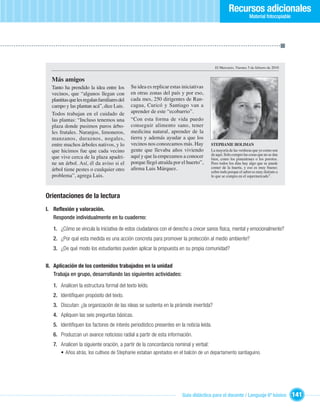 Recursos adicionales
                                                                                                              Material fotocopiable




                                                                                        El Mercurio, Viernes 5 de febrero de 2010


  Más amigos
  Tanto ha prendido la idea entre los        Su idea es replicar estas iniciativas
  vecinos, que “algunos llegan con           en otras zonas del país y por eso,
  plantitas que les regalan familiares del   cada mes, 250 dirigentes de Ran-
  campo y las plantan acá”, dice Luis.       cagua, Curicó y Santiago van a
  Todos trabajan en el cuidado de            aprender de este “ecobarrio”.
  las plantas: “Incluso tenemos una          “Con esta forma de vida puedo
  plaza donde pusimos puros árbo-            conseguir alimento sano, tener
  les frutales. Naranjos, limoneros,         medicina natural, aprender de la
  manzanos, duraznos, nogales,               tierra y además ayudar a que los
  entre muchos árboles nativos, y lo         vecinos nos conozcamos más. Hay         STEPHANIE HOLIMAN
  que hicimos fue que cada vecino            gente que llevaba años viviendo         La mayoría de las verduras que yo como son
                                             aquí y que la empezamos a conocer       de aquí. Solo compro las cosas que no se dan
  que vive cerca de la plaza apadri-                                                 bien, como los pimentones o los porotos.
  ne un árbol. Así, él da aviso si el        porque llegó atraída por el huerto”,    Pero todos los días hay algo que se puede
  árbol tiene pestes o cualquier otro        aﬁrma Luis Márquez.                     comer de la huerta, y eso es muy bueno;
                                                                                     sobre todo porque el sabor es muy distinto a
  problema”, agrega Luis.                                                            lo que se compra en el supermercado”.



Orientaciones de la lectura
I. Reﬂexión y valoración.
   Responde individualmente en tu cuaderno:

   1. ¿Cómo se vincula la iniciativa de estos ciudadanos con el derecho a crecer sanos física, mental y emocionalmente?
   2. ¿Por qué esta medida es una acción concreta para promover la protección al medio ambiente?
   3. ¿De qué modo los estudiantes pueden aplicar la propuesta en su propia comunidad?


II. Aplicación de los contenidos trabajados en la unidad
    Trabaja en grupo, desarrollando las siguientes actividades:

   1. Analicen la estructura formal del texto leído.
   2. Identiﬁquen propósito del texto.
   3. Discutan: ¿la organización de las ideas se sustenta en la pirámide invertida?
   4. Apliquen las seis preguntas básicas.
   5. Identiﬁquen los factores de interés periodístico presentes en la noticia leída.
   6. Produzcan un avance noticioso radial a partir de esta información.
   7. Analicen la siguiente oración, a partir de la concordancia nominal y verbal:
      • Años atrás, los cultivos de Stephanie estaban apretados en el balcón de un departamento santiaguino.




                                                                       Guía didáctica para el docente / Lenguaje 6º básico            141
 