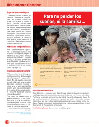 Orientaciones didácticas

 Sugerencias metodológicas
 Le sugerimos que antes de abordar los
 contenidos y actividades de esta Unidad,                              Para no perder los
                                                                     sueños, ni la sonrisa…
 invite a sus estudiantes a detenerse en
 el título: “Para no perder los sueños ni la
 sonrisa”. Pregúnteles: ¿qué les sugiere
 este título de Unidad? ¿Qué relación pue-
 den establecer entre este y las imágenes
 que muestran a niños y niñas trabajando?
 ¿Qué actitudes tienen los niñas y niños de
 las fotografías? ¿Tendrán sueños como los
 demás niños que no trabajan y están pro-
 tegidos por sus familias? De acuerdo con
 estos elementos, pídales que anticipen el
 contenido de la Unidad e invítelos a revisar
 los aprendizajes esperados.

 Actividades complementarias
 Invite a sus estudiantes a leer – por tur-
 nos – los aprendizajes esperados. Antes
 de avanzar con el siguiente, pregunte al
 estudiante que leyó: ¿Por qué crees que
 trabajarás este contenido? ¿Qué sabes
 de él? ¿Qué te gustaría aprender sobre
 él? Puede también aprovechar de incor-
                                                                  En esta unidad aprenderás a:
 porar aquí el recurso de la tabla SQA que
 se abordará en el Taller de Comunicación                         • Valorar el derecho que protege a los niños y niñas     • Completar, leer y construir organizadores gráﬁcos.
                                                                    contra el abandono y el trabajo infantil.              • Reconocer los elementos del mundo narrativo en los
 Escrita. (Ver Página 102)                                        • Investigar un tema, recurriendo a diversas fuentes y     relatos que leerás.
                                                                    recursos.                                              • Establecer vínculos entre los textos que leerás y el
 Información complementaria                                       • Planiﬁcar y realizar una entrevista para obtener in-     derecho a la protección contra el abandono y el tra-
                                                                    formación.                                               bajo infantil.
 “Millones de niños en el mundo trabajan en                       • Exponer información relevante, fortaleciendo la ex-    • Valorar la lectura como una práctica que te permite
                                                                    presión oral.                                            ampliar tu visión de mundo.
 condiciones que son un obstáculo para su                         • Identiﬁcar las características y las ventajas de los   • Trabajar en equipo para fortalecer la experiencia de
 educación, su desarrollo y su porvenir. Mu-                        organizadores gráﬁcos.                                   investigación.

 chos de ellos están ocupados en las peores
 formas de trabajo infantil, las que les causan
 daños físicos y psicológicos irreversibles e,               88   Unidad 4: Para no perder los sueños, ni la sonrisa…
 incluso, ponen en peligro sus vidas. Esta
 situación, que es una violación inaceptable
 de los derechos del niño, perpetúa la pobre-            Estrategias diferenciadas
 za y compromete el crecimiento económico
                                                         Tratar el Derecho a la protección contra el abandono y el trabajo infantil puede ser una experien-
 y el desarrollo equitativo”.
                                                         cia difícil para algunos de sus estudiantes, que se vean involucrados o convivan con esta realidad.
 En el mundo, 246 millones de niños y                    Por lo tanto, es necesario que maneje con discreción la información entregada por el texto y la
 adolescentes entre 5 y 17 años trabajan.                que usted les proporcione. A la vez, es muy importante que canalice a la brevedad conductas
 Tres cuartas partes de ellos, están atra-               o comentarios que sean reveladores de situaciones de abuso o riesgo entre sus propios estu-
 pados en las peores formas de trabajo                   diantes. Para ello es conveniente que se contacte con el o la docente a cargo del curso o con el
 infantil. Veinte millones, entre 5 y 14 años,           Departamento de Psicoorientación de la escuela.
 habitan en Latinoamérica y el Caribe.
      Informe Mundial. Un futuro sin trabajo infantil.   Habilidades implicadas: observar, relacionar, anticipar, opinar.
                                         OIT, 2002.
 Tomado de: http://www.trabajoinfantil.cl/descar-
                           gables/tr_infantil.pdf




148        Guía didáctica para el docente / Lenguaje 6º básico
 