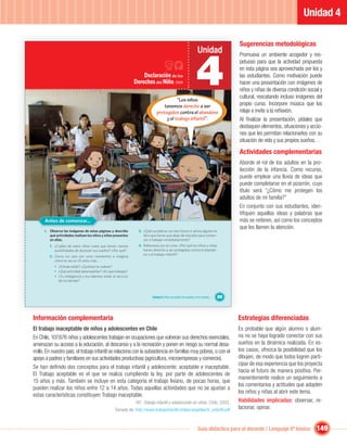 Unidad 4

                                                                                                                                            Sugerencias metodológicas
                                                                                                                       Unidad


                                                                                                                      4
                                                                                                                                            Promueva un ambiente acogedor y res-
                                                                                                                                            petuoso para que la actividad propuesta

…
                                                                                                                                            en esta página sea aprovechada por los y
                                                                          Declaración de los                                                las estudiantes. Como motivación puede
                                                                      Derechos del Niño, 1959                                               hacer una presentación con imágenes de
                                                                                                                                            niños y niñas de diversa condición social y
                                                                                                                                            cultural, rescatando incluso imágenes del
                                                                                               “Los niños
                                                                                       tenemos derecho a ser                                propio curso. Incorpore música que los
                                                                                    protegidos contra el abandono                           relaje e invite a la reﬂexión.
                                                                                         y el trabajo infantil”.                            Al ﬁnalizar la presentación, pídales que
                                                                                                                                            destaquen elementos, situaciones y accio-
                                                                                                                                            nes que les permitan relacionarlos con su
                                                                                                                                            situación de vida y sus propios sueños. .

                                                                                                                                            Actividades complementarias
                                                                                                                                            Aborde el rol de los adultos en la pro-
                                                                                                                                            tección de la infancia. Como recurso,
                                                                                                                                            puede emplear una lluvia de ideas que
                                                                                                                                            puede completarse en el pizarrón, cuyo
                                                                                                                                            título será “¿Cómo me protegen los
                                                                                                                                            adultos de mi familia?”
                                                                                                                                            En conjunto con sus estudiantes, iden-
                                                                                                                                            tiﬁquen aquellas ideas y palabras que
          Antes de comenzar...                                                                                                              más se reiteren, así como los conceptos
                                                                                                                                            que les llamen la atención.
          I. Observa las imágenes de estas páginas y describe           3. ¿Qué sucedería con ese futuro si ahora alguien te
             qué actividades realizan los niños y niñas presentes          dice que tienes que dejar de estudiar para comen-
             en ellas.                                                     zar a trabajar inmediatamente?
             1. ¿Cuáles de estos niños crees que tienen menos           4. Reﬂexiona con el curso: ¿Por qué los niños y niñas
                posibilidades de alcanzar sus sueños? ¿Por qué?            tienen derecho a ser protegidos contra el abando-
                                                                           no y el trabajo infantil?
             2. Cierra los ojos por unos momentos e imagina
                cómo te ves en 10 años más…
                • ¿Dónde estás? ¿Quiénes te rodean?
                • ¿Qué actividad desempeñas? ¿En qué trabajas?
                • ¿Tu inteligencia y tus talentos están al servicio
                  de los demás?



                                                                                 Unidad 4: Para no perder los sueños, ni la sonrisa…   89



    Información complementaria                                                                                                              Estrategias diferenciadas
    El trabajo inaceptable de niños y adolescentes en Chile                                                                                 Es probable que algún alumno o alum-
    En Chile, 107.676 niños y adolescentes trabajan en ocupaciones que vulneran sus derechos esenciales,                                    na no se haya logrado conectar con sus
    amenazan su acceso a la educación, al descanso y a la recreación y ponen en riesgo su normal desa-                                      sueños en la dinámica realizada. En es-
    rrollo. En nuestro país, el trabajo infantil se relaciona con la subsistencia en familias muy pobres, o con el                          tos casos, ofrezca la posibilidad que los
    apoyo a padres y familiares en sus actividades productivas (agricultura, microempresas y comercio).                                     dibujen, de modo que todos logren parti-
                                                                                                                                            cipar de esa experiencia que los proyecta
    Se han deﬁnido dos conceptos para el trabajo infantil y adolescente: aceptable e inaceptable.
                                                                                                                                            hacia el futuro de manera positiva. Per-
    El Trabajo aceptable es el que se realiza cumpliendo la ley, por parte de adolescentes de
                                                                                                                                            manentemente realice un seguimiento a
    15 años y más. También se incluye en esta categoría el trabajo liviano, de pocas horas, que
                                                                                                                                            los comentarios y actitudes que adopten
    pueden realizar los niños entre 12 a 14 años. Todas aquellas actividades que no se ajustan a
                                                                                                                                            los niños y niñas al abrir este tema.
    estas características constituyen Trabajo inaceptable.
                                                                      OIT. Trabajo infantil y adolescente en cifras. Chile, 2003.           Habilidades implicadas: observar, re-
                                                         Tomado de: http://www.trabajoinfantil.cl/descargables/tr_infantil.pdf              lacionar, opinar.


                                                                                                                       Guía didáctica para el docente / Lenguaje 6º básico         149
 