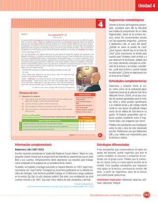 Unidad 4

                                                                                                                                                                       Sugerencias metodológicas
                                                                                                                                                            4
                                                                                                                                                            Unidad


                                                                                                                                                                       Oriente la lectura del fragmento presen-
                                                                                                                                                                       tado, considere para ello la diﬁcultad
                                                                                                                                                                       que implica la comprensión de un relato
      Texto 2                                                La compuerta Nº 12                                                                                        fragmentado. Antes de la primera lec-
                                                                        Baldomero Lillo                                                                                tura, active los conocimientos previos
      A cuarenta metros del pique se detuvieron ante una especie de gruta excavada en la roca. Del techo agrie-
      tado, de color de hollín, colgaba un candil de hoja de lata cuyo macilento resplandor daba a la estancia la
                                                                                                                                                                       con las siguientes preguntas: ¿conocen
      apariencia de una cripta enlutada y llena de sombras. En el fondo, sentado delante de una mesa, un hom-                                                          a Baldomero Lillo, el autor del texto?
      bre pequeño, ya entrado en años, hacía anotaciones en un enorme registro. Su negro traje hacía resaltar la
      palidez del rostro surcado por profundas arrugas. Al ruido de pasos levantó la cabeza y ﬁjó una mirada in-                                                       ¿Dónde se ubica el pueblo de Lota?
      terrogadora en el viejo minero, quien avanzó con timidez, diciendo con voz llena de sumisión y de respeto:
      –Señor, aquí traigo el chico.
                                                                                                                                                                       ¿Qué riqueza natural hay en la zona de
      Los ojos penetrantes del capataz abarcaron de una ojeada el cuerpecillo endeble del muchacho. Sus                                                                Lota? ¿Qué importancia ha tenido para
      delgados miembros y la infantil inconsciencia del moreno rostro en el que brillaban dos ojos muy abier-
      tos como de medrosa bestezuela, lo impresionaron desfavorablemente, y su corazón endurecido por el
                                                                                                                                                                       nuestro país? Invítelos a leer el título y a
      espectáculo diario de tantas miserias, experimentó una piadosa sacudida a la vista de aquel pequeñuelo                                                           que observen la ilustración, pídales que
      arrancado de sus juegos infantiles y condenado, como tantas infelices criaturas, a languidecer miserable-
      mente en las humildes galerías, junto a las puertas de ventilación. Las duras líneas de su rostro se suavi-                                                      con estos elementos anticipen el conte-
      zaron y con ﬁngida aspereza le dijo al viejo que muy inquieto por aquel examen
      ﬁjaba en él una ansiosa mirada:
                                                                                                                                                                       nido de la lectura y la Unidad, consúlte-
      – ¡Hombre! Este muchacho es todavía muy débil para el trabajo. ¿Es hijo tuyo?                                                                                    les: ¿cuál será el tema o asunto tratado
      – Sí, señor.                                                                                                                                                     en este texto? ¿Cómo se relacionará con
      – Pues debías tener lástima de sus pocos años y antes de enterrarlo aquí
      enviarlo a la escuela por algún tiempo.                                                                                                                          el tema de la Unidad?
      –Señor – balbuceó la voz ruda del minero en la que vibraba un acento de
      dolorosa súplica-. Somos seis en casa y uno solo el que trabaja, Pablo cumplió
      ya los ocho años y debe ganar el pan que come y, como hijo de mineros, su
                                                                                                                                                                       Actividades complementarias
      oﬁcio será el de sus mayores, que no tuvieron nunca otra escuela que la mina.
                             En: Baldomero Lillo. Subterra. Santiago: Editorial Zig-Zag, 2009 (fragmento).
                                                                                                                                                                       Seleccione y proyecte frente al cur-
                                                                                                                                                                       so, como cierre de la evaluación,algún
    Después de leer                                                                                                                                                    fragmento breve de la película Sub-terra
                                                                                                                       Nuevas palabras
    I. Responde en tu cuaderno:                                                                                                                                        (Marcelo Ferrari, 2004), en el que a tra-
                                                                                                                 Pique: en la minería, perforación
       1. ¿Qué relación tiene este relato con el derecho del niño tratado en las                                 vertical profunda.                                    vés de escenas apropiadas para el nivel,
              páginas de entrada? ¿Justiﬁcas la actitud del padre?                                               Candil: lamparilla manual de
                                                                                                                 aceite.
                                                                                                                                                                       los niños y niñas puedan aproximarse
        2. ¿Qué tipo de texto es este? ¿Cómo lo reconoces?
        3. ¿Qué semejanzas y diferencias reconoces entre el texto 1 y 2?
                                                                                                                 Macilento: ﬂaco y descolorido.                        a la realidad social y del trabajo infantil
        4. ¿Qué información o comprensión al tema del trabajo infantil aportan
                                                                                                                 Cripta: tumba, bóveda.
                                                                                                                 Sumisión: obediencia, humildad.
                                                                                                                                                                       vivida en esa época (la película integra
              ambos textos?                                                                                      Balbuceó: murmuró, susurró.                           varios de los relatos de Sub-terra en su
                                                                                                                                                                       guión). Al ﬁnalizar pregúnteles qué re-
         Autoevaluación                        revisa tu aprendizaje completando la siguiente pauta:
                                                                                                                            Niveles de logros                          lación pueden establecer entre el frag-
                                          Después de desarrollar esta sección yo…                                     Sí No        Puedo mejorar                       mento leído y las imágenes que vieron.
     1 Comprendo con facilidad los textos que informan empleando palabras e imágenes.
     2 Soy capaz de construir textos que integran palabra e imagen para comunicar una información.
                                                                                                                                                                       Pídales a los estudiantes que investiguen
     3 Conozco información sobre la realidad del trabajo infantil en Chile.
                                                                                                                                                                       sobre la vida y obra de este destacado
                                                                                                                                                                       escritor. Reﬂexionen por qué Baldomero
                                                                                                     Unidad 4: Para no perder los sueños, ni la sonrisa…    91         Lillo y sus relatos son importantes para
                                                                                                                                                                       la literatura chilena.

Información complementaria                                                                                                                                 Estrategias diferenciadas
Baldomero Lillo (1867-1923)                                                                                                                                A los estudiantes que comprendieron el relato sin
Escritor nacional considerado el “padre del Realismo Social chileno”. Nació en Lota,                                                                       apoyo del docente, puede sugerirles que lean el
pequeña ciudad minera que le proporcionó las dramáticas experiencias que el autor                                                                          cuento completo, lo resuman y compartan el con-
llevó a sus cuentos. Tempranamente debió abandonar sus estudios para trabajar                                                                              tenido con el grupo curso. Pídales que lo comen-
como empleado en la pulpería de un establecimiento minero.                                                                                                 ten en común como un nuevo aporte al tema de la
                                                                                                                                                           Unidad. Para aquellos estudiantes que requieren
Ya adulto, se trasladó a Santiago buscando un espacio literario, en 1903, logró reco-
                                                                                                                                                           más apoyo en la lectura, promueva la revisión del
nocimiento con “Juan Fariña” Consiguió así, la primera publicación en La Revista Ca-
                                                                                                                                                           texto, a partir de fragmentos clave de la lectura
tólica de Santiago. Este hecho le posibilitó trabajar en El Mercurio y luego colaborar
                                                                                                                                                           que usted puede seleccionar.
en la revista Zig-Zag. Un año después publicó Sub-terra, una recopilación de ocho
cuentos mineros y en 1907, Sub-sole, trece relatos de vida campesina y del mar.                                                                            Habilidades implicadas: reﬂexionar, observar, anti-
                                                                       Tomado y adaptado de:                                                               cipar, relacionar, integrar.
                   http://www.memoriachilena.cl/temas/index.asp?id_ut=baldomerolillo(1867-1923)



                                                                                                                                            Guía didáctica para el docente / Lenguaje 6º básico                151
 