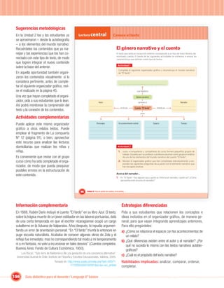 Sugerencias metodológicas
 En la Unidad 2 los y las estudiantes ya                   Lectura central                           Conoce el texto
 se aproximaron – desde la autobiografía
 – a los elementos del mundo narrativo.
 Recuérdeles los contenidos que ya ma-                                                                   El género narrativo y el cuento
 nejan y las experiencias que los han co-                                                                El texto que leíste en la sección anterior corresponde a un tipo de texto literario de-
                                                                                                         nominado cuento. A través de las siguientes actividades te invitamos a revisar las
 nectado con este tipo de texto, de modo                                                                 características que deﬁnen a este tipo de textos.
 que logren integrar el nuevo contenido
                                                                                                           Actividad 1
 sobre la base del anterior.
                                                                                                            Completa el siguiente organizador gráﬁco y reconstruye el mundo narrativo
 En aquella oportunidad también organi-                                                                     de “El fardo”.
 zaron los contenidos visualmente: si lo
 considera pertinente, antes de comple-
 tar el siguiente organizador gráﬁco, revi-
 se el realizado en la página 45.                                                                                                  cuya ﬁnalidad es

 Una vez que hayan completado el organi-                                                                                          Género narrativo
 zador, pida a sus estudiantes que lo lean.                                       Autor:                                             pertenece al                             Narrador:
 Así podrá monitorear la comprensión del
                                                                                                               escrito por       Cuento “El fardo”        relatado por
 texto y la conexión de los contenidos.
                                                                                                                                         posee
 Actividades complementarias
 Puede aplicar este mismo organizador                                          Personajes:                  Un acontecimiento central:                Espacio:                 Tiempo:

 gráﬁco a otros relatos leídos. Puede
 emplear el fragmento de La compuerta
 Nº 12 (página 91), o bien, aprovechar
 este recurso para analizar las lecturas
 domiciliarias que realizan los niños y                                                                    Actividad 2
 niñas.                                                                                                     1. Junto a compañeros y compañeras de curso formen pequeños grupos de
                                                                                                                  trabajo. Guiados por su profesor o profesora asuman como grupo el análisis
 Es conveniente que revise con el grupo                                                                           de uno de los elementos del mundo narrativo del cuento “El fardo”.
 curso cómo ha sido completado el orga-                                                                     2. Revisen el organizador gráﬁco que han completado individualmente y res-
                                                                                                                  pondan las siguientes preguntas de acuerdo con el elemento narrativo que
 nizador, de modo que pueda pesquisar                                                                             han escogido analizar.
 posibles errores en la estructuración de
                                                                                                         Acerca del narrador…
 este contenido.
                                                                                                         1. En “El fardo”, hay alguien que cuenta su historia al narrador, ¿quién es? ¿Cómo
                                                                                                               aprovecha este recurso el narrador?



                                                             96    Unidad 4: Para no perder los sueños, ni la sonrisa…




 Información complementaria                                                                                     Estrategias diferenciadas
 En 1888, Rubén Darío incluyó el cuento “El fardo” en su libro Azul. El texto,                                  Pida a sus estudiantes que relacionen los conceptos e
 sobre la trágica muerte de un joven estibador en las labores portuarias, data                                  ideas incluidos en el organizador gráfico, de manera ge-
 de una corta temporada en que el escritor nicaragüense ocupó un cargo                                          neral, para que vayan integrando aprendizajes anteriores,
 subalterno en la Aduana de Valparaíso. Años después, lo repudia argumen-                                       Para ello pregúnteles:
 tando un error de orientación personal: “En “El fardo” triunfa la entonces en                                  a) ¿Cómo se relaciona el espacio con los acontecimientos de
 auge escuela naturalista. Acababa de conocer algunas obras de Zola y el                                           un relato?
 reﬂejo fue inmediato; mas no correspondiendo tal modo a mi temperamento                                        b) ¿Qué diferencias existen entre el autor y el narrador? ¿Por
 ni a mi fantasía, no volví a incursionar en tales desvíos” (Cuentos completos.                                    qué no sucedía lo mismo con los textos narrativos autobio-
 Buenos Aires: Fondo de Cultura Económica, 1950).                                                                  gráﬁcos?
     Luis Bocaz, “Sub-terra de Baldomero Lillo y la gestación de una conciencia alternativa”,
 Universidad Austral de Chile, Instituto de Filosofía y Estudios Educacionales, Valdivia, 2005.
                                                                                                                c) ¿Cuál es el propósito del texto narrativo?
                                    Tomado en: http://www.scielo.cl/scielo.php?pid=S0071-                       Habilidades implicadas: analizar, comparar, ordenar,
                                                 17132005000100001&script=sci_arttext                           completar.

156     Guía didáctica para el docente / Lenguaje 6º básico
 