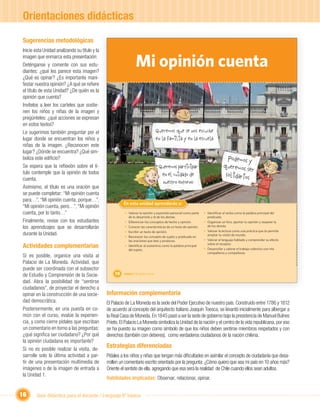 Orientaciones didácticas

Sugerencias metodológicas
Inicie esta Unidad analizando su título y la
imagen que enmarca esta presentación:
Deténganse y comente con sus estu-
diantes: ¿qué les parece esta imagen?
                                                                   Mi opinión cuenta
¿Qué es opinar? ¿Es importante mani-
festar nuestra opinión? ¿A qué se reﬁere
el título de esta Unidad? ¿De quién es la
opinión que cuenta?
Invítelos a leer los carteles que sostie-
nen los niños y niñas de la imagen y
pregúnteles: ¿qué acciones se expresan
en estos textos?
Le sugerimos también preguntar por el                                                  Queremos que se nos escuche
lugar donde se encuentran los niños y                                                  en la familia y en la escuela
niñas de la imagen. ¿Reconocen este
lugar? ¿Dónde se encuentra? ¿Qué sim-
boliza este ediﬁcio?                                                                                                            Podemos y
Se espera que la reﬂexión sobre el tí-                                                  Queremos participar                   queremos s
tulo contemple que la opinión de todos                                                                                                    er
                                                                                         en el cuidado de                      solida
cuenta.                                                                                                                               rios
                                                                                          nuestro entorno
Asimismo, el título es una oración que
se puede completar: “Mi opinión cuenta
para…”, “Mi opinión cuenta, porque…”,
“Mi opinión cuenta, pero…”, “Mi opinión                              Unidad 1
                                                        En esta unidad aprenderás a:
cuenta, por lo tanto…”                                   • Valorar la opinión y expresión personal como parte    • Identiﬁcar al verbo como la palabra principal del
                                                           de tu desarrollo y el de los demás.                     predicado.
Finalmente, revise con los estudiantes                   • Diferenciar los conceptos de hecho y opinión.         • Organizar un foro, aportar tu opinión y respetar la
los aprendizajes que se desarrollarán                    • Conocer las características de un texto de opinión.     de los demás.
                                                         • Escribir un texto de opinión.                         • Valorar la lectura como una práctica que te permite
durante la Unidad.                                       • Reconocer los concepto de sujeto y predicado en
                                                                                                                   ampliar tu visión de mundo.
                                                           las oraciones que lees y produces.                    • Valorar el lenguaje hablado y comprender su efecto

Actividades complementarias                              • Identiﬁcar al sustantivo como la palabra principal
                                                           del sujeto.
                                                                                                                   sobre el receptor.
                                                                                                                 • Desarrollar y valorar el trabajo colectivo con mis
                                                                                                                   compañeros y compañeras.
Si es posible, organice una visita al
Palacio de La Moneda. Actividad, que
puede ser coordinada con el subsector
de Estudio y Comprensión de la Socie-              10    Unidad 1: Mi opinión cuenta

dad. Abra la posibilidad de “sentirse
ciudadanos”, de proyectar el derecho a
opinar en la construcción de una socie-        Información complementaria
dad democrática.                               El Palacio de La Moneda es la sede del Poder Ejecutivo de nuestro país. Construido entre 1786 y 1812
Posteriormente, en una puesta en co-           de acuerdo al concepto del arquitecto italiano Joaquín Toesca, se levantó inicialmente para albergar a
mún con el curso, evalúe la experien-          la Real Casa de Moneda. En 1845 pasó a ser la sede de gobierno bajo la presidencia de Manuel Bulnes
cia, y como cierre pídales que escriban        Prieto. El Palacio La Moneda simboliza la Unidad de la nación y el centro de la vida republicana, por eso
un comentario en torno a las preguntas:        se ha puesto su imagen como símbolo de que los niños deben sentirse miembros respetados y con
¿qué signiﬁca ser ciudadano? ¿Por qué          derechos (también con deberes), como verdaderos ciudadanos de la nación chilena.
la opinión ciudadana es importante?
Si no es posible realizar la visita, de-
                                               Estrategias diferenciadas
sarrolle solo la última actividad a par-       Pídales a los niños y niñas que tengan más diﬁcultades en asimilar el concepto de ciudadanía que desa-
tir de una presentación multimedia de          rrollen un comentario escrito orientado por la pregunta: ¿Cómo quiero que sea mi país en 10 años más?
imágenes o de la imagen de entrada a           Oriente el sentido de ella, agregando que esa será la realidad de Chile cuando ellos sean adultos.
la Unidad 1.
                                               Habilidades implicadas: Observar, relacionar, opinar.


16     Guía didáctica para el docente / Lenguaje 6º básico
 