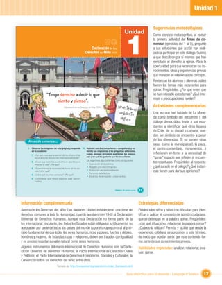 Unidad 1

                                                                                                                                           Sugerencias metodológicas
                                                                                                              Unidad


                                                                                                               1
                                                                                                                                           Como ejercicio metacognitivo, al revisar
                                                                                                                                           la primera actividad del Antes de co-
                                                                                                                                           menzar (ejercicios del 1 al 5), pregunte
                                                                       Declaración de los                                                  a sus estudiantes qué acción han reali-
                                                                   Derechos del Niño, 1959                                                 zado al participar en este diálogo. Guíelos
                                                                                                                                           a que descubran por sí mismos que han
                                                                                                                                           ejercitado el derecho a opinar. Abra la
                                                                                                                                           oportunidad para que reconozcan los co-
                                                                                                                                           nocimientos, ideas y experiencias previas
                                                                                                                                           que manejan en relación a este concepto.
                                                                                                                                           Revise con los alumnos y alumnas cuáles
                                                                                                                                           fueron los temas más recurrentes para
                                                                                                                                           opinar. Pregúnteles: ¿Por qué creen que
                        “Tengo derecho a decir lo que                                                                                      se han reiterado estos temas? ¿Qué inte-
                                                                                                                                           reses o preocupaciones revelan?
                             siento y pienso”.
                                                                                                     Necesita                              Actividades complementarias
                                                                                                              mos
                                          (Declaración de los Derechos del Niño, 1959)

                                                                                                     un barri                              Una vez que han hablado de La Mone-
                                                                                                              o
                                                                                                      segu                                 da como símbolo del encuentro y del
                                                                                                           ro
                                                                                                                                           diálogo democrático, invite a sus estu-
                                                                                                                                           diantes a identiﬁcar qué otros lugares
                                                                                                                                           de Chile, de su ciudad o comuna, pue-
                                                                                                                                           den ser símbolo de encuentro a pesar
     Antes de comenzar...                                                                                                                  de las diferencias. Si no surgen otras
                                                                                                                                           ideas (como la municipalidad, la plaza,
     I. Observa las imágenes de esta página y responde          II. Reúnete con dos compañeros o compañeras y co-                          el centro comunitario, monumentos…)
        en tu cuaderno:                                             menta tus respuestas a las preguntas anteriores.
        1. ¿Por qué crees que la opinión de los niños y niñas
                                                                    Luego, piensen en común qué temas les preocu-                          reﬂexionen en torno a la necesidad de
           es un derecho reconocido internacionalmente?
                                                                    pan y en qué les gustaría que los escucharan.
                                                                                                                                           “ganar” espacio que reﬂejen el encuen-
                                                                     Les sugerimos algunos temas como los siguientes:
        2. ¿Crees que los niños pueden hacer aportes para
                                                                     • Superación de la pobreza.
                                                                                                                                           tro respetuoso. Pregúnteles al respecto:
           mejorar la vida? ¿Por qué?
        3. ¿Experimentas la necesidad de hacer oír tu opi-
                                                                     • Respeto y no discriminación.                                        ¿qué sucede en el colegio? ¿Qué instan-
           nión? ¿Por qué?                                           • Protección del medioambiente.
                                                                                                                                           cias tienen para dar sus opiniones?
                                                                     • Fomento de la lectura.
        4. ¿Sobre qué asuntos opinarías? ¿Por qué?
                                                                     • Espacios de recreación y áreas verdes.
        5. ¿Consideras que tienes espacios para opinar?
           Explica.


                                                                                                  Unidad 1: Mi opinión cuenta   11



Información complementaria                                                                                                      Estrategias diferenciadas
Acerca de los Derechos del Niño: Las Naciones Unidas establecieron una serie de                                                 Pídales a los niños y niñas con diﬁcultad para iden-
derechos comunes a toda la Humanidad, cuando aprobaron en 1948 la Declaración                                                   tiﬁcar o aplicar el concepto de opinión ciudadana,
Universal de Derechos Humanos. Aunque esta Declaración no forma parte de la                                                     que se detengan en la palabra opinar. Pregúnteles:
ley internacional vinculante, (no todos los Estados están obligados jurídicamente) su                                           ¿con qué situaciones relacionan la palabra opinar?
aceptación por parte de todos los países del mundo supone un apoyo moral al prin-                                               ¿Cuándo la utilizan? Permita y facilite que desde la
cipio fundamental de que todos los seres humanos, ricos y pobres, fuertes y débiles,                                            experiencia cotidiana se aproximen a este término,
hombres y mujeres, de todas las razas y religiones, deben ser tratados con igualdad                                             de modo que puedan sentir que este contenido for-
y es preciso respetar su valor natural como seres humanos.                                                                      ma parte de sus conocimientos previos.
Algunos instrumentos del marco internacional de Derechos Humanos son: la Decla-                                                 Habilidades implicadas: analizar, relacionar, eva-
ración Universal de Derechos Humanos; el Pacto Internacional de Derechos Civiles                                                luar, opinar.
y Políticos; el Pacto Internacional de Derechos Económicos, Sociales y Culturales; la
Convención sobre los Derechos del Niño; entre otros.
                                   Tomado de: http://www.unicef.org/spanish/crc/index_framework.html

                                                                                                                Guía didáctica para el docente / Lenguaje 6º básico                17
 