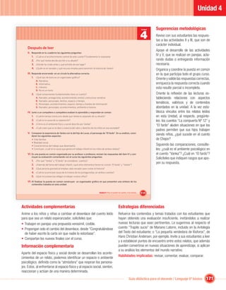 Unidad 4

                                                                                                                                               Sugerencias metodológicas
                                                                                                                                      4
                                                                                                                                      Unidad


                                                                                                                                               Revise con sus estudiantes las respues-
                                                                                                                                               tas a las actividades II y III, que son de
                                                                                                                                               carácter individual.
     Después de leer
                                                                                                                                               Apoye el desarrollo de las actividades
     II. Responde en tu cuaderno las siguientes preguntas:
         1. ¿Cuál es el acontecimiento central de este cuento? Fundamenta tu respuesta.
                                                                                                                                               IV y V, que se realizan en parejas, acla-
         2. ¿Por qué Vanka decide escribir a su abuelo?                                                                                        rando dudas o entregando información
         3. ¿Dónde ha vivido antes y qué extraña de ese lugar?                                                                                 necesaria.
         4. ¿Quién es el narrador y qué recurso emplea para transmitir la historia de Vanka?
                                                                                                                                               Organice y coordine la puesta en común
     III. Responde encerrando en un círculo la alternativa correcta.                                                                           en la que participa todo el grupo curso.
          1. ¿Qué tipo de texto es un organizador gráﬁco?
              A. Narrativo.
                                                                                                                                               Oriente y valide las respuestas correctas,
              B. Informativo.                                                                                                                  enriquezca la respuesta correcta cuando
              C. Literario.                                                                                                                    esta resulte parcial o incompleta.
              D. No es un texto.
         2. ¿Qué componentes fundamentales tiene un cuento?                                                                                    Oriente la reﬂexión de las lecturas es-
              A. Narrador, protagonista, acontecimiento central y estructura narrativa.                                                        tableciendo relaciones con aspectos
              B. Narrador, personajes, hechos, espacio y tiempo.
              C. Personajes, acontecimientos, espacio, tiempo y fuentes de información.
                                                                                                                                               temáticos, valóricos y de contenidos
              D. Narrador, personajes, acontecimientos, ambiente e historia.                                                                   abordados en la unidad. A la vez esta-
     IV. Junto a un compañero o compañera evalúen lo aprendido y respondan en común:                                                           blezca vínculos entre los relatos leídos
         1. ¿Cuánto tiempo transcurre desde que Vanka es separado de su abuelo?                                                                en esta Unidad, al respecto, pregúnte-
         2. ¿Cuál es la causa de su separación?                                                                                                les: los cuentos “La compuerta Nº 12” y
         3. ¿Cómo es el ambiente físico y social descrito por Vanka?
                                                                                                                                               “El fardo“ aluden situaciones en que los
         4. ¿Cuál creen que es la idea o creencia del valor y derecho de los niños en esa sociedad?
                                                                                                                                               padres permiten que sus hijos trabajen
     V. Comparen la experiencia de Vanka con la del hijo de Lucas, el personaje de “El fardo”. En su análisis, consi-
        deren los siguientes aspectos:
                                                                                                                                               siendo niños, ¿qué sucede en el cuento
        • Vida familiar.                                                                                                                       de Chejov?
        • Realidad social.
        • Características del trabajo que desempeña.                                                                                           Siguiendo las comparaciones, consúlte-
        • Concluyan, ¿cuál es la causa que genera el trabajo infantil en los niños de ambos relatos?                                           les: ¿cuál es el ambiente psicológico en
     VI. En una puesta en común organizada por su profesor o profesora, revisen las respuestas del item IV y con-                              el cuento “Vanka”? ¿Cuál en “El fardo”?
        cluyan su evaluación comentando con el curso las siguientes preguntas:
                                                                                                                                               Solicíteles que indiquen rasgos que apo-
         1.   ¿Por qué “Vanka” y “El fardo” se consideran cuentos?
         2.   ¿Además del tema del trabajo infantil, ¿qué otros elementos tienen en común “El fardo” y “Vanka”?
                                                                                                                                               yen su respuesta.
         3.   ¿Qué persona gramatical emplea cada narrador para contar la historia?
         4.   ¿Cuál es la principal causa de la tristeza de los protagonistas, en ambos cuentos?
         5.   ¿Qué circunstancias obligan a trabajar a estos niños?

     VII. Al ﬁnalizar la puesta en común construyan un organizador gráﬁco en que presenten una síntesis de los
        contenidos tratados en esta unidad.


                                                                                Unidad 4: Para no perder los sueños, ni la sonrisa…   111



Actividades complementarias                                                                              Estrategias diferenciadas
Anime a los niños y niñas a cambiar el desenlace del cuento leído                                        Refuerce los contenidos y temas tratados con los estudiantes que
para que sea un relato esperanzador, solicíteles que:                                                    hayan obtenido una evaluación insuﬁciente, invitándolos a realizar
• Trabajen en parejas una propuesta verosímil, creíble.                                                  nuevas lecturas que sean pertinentes. Le sugerimos al respecto el
• Propongan solo el cambio del desenlace, desde “Congratulándose                                         cuento “Trapito sucio” de Mariano Latorre, incluido en la Antología
  de haber escrito la carta sin que nadie lo estorbase”.                                                 del Texto del estudiante; o “La pequeña vendedora de fósforos”, de
                                                                                                         Hans Christian Andersen, por ejemplo. Invite a sus estudiantes a leer
• Compartan los nuevos ﬁnales con el curso.
                                                                                                         y a establecer puntos de encuentro entre estos relatos, que además
Información complementaria                                                                               pueden convertirse en nuevas situaciones de aprendizaje, si aplican
                                                                                                         a su análisis los elementos del mundo narrativo.
Aparte del espacio físico y social donde se desarrollan los aconte-
                                                                                                         Habilidades implicadas: revisar, comentar, evaluar, comparar.
cimientos de un relato, podemos identiﬁcar un espacio o ambiente
psicológico, deﬁnido como la “atmósfera” que respiran los persona-
jes. Estos, al enfrentarse al espacio físico y al espacio social, sienten,
reaccionan y actúan de una manera determinada.
                                                                                                                      Guía didáctica para el docente / Lenguaje 6º básico             171
 