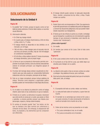 SOLUCIONARIO                                                           4. El trabajo infantil puede vulnerar el adecuado desarrollo
                                                                                 físico, mental y emocional de los niños y niñas. Puede
                                                                                 romper sus sueños.
       Solucionario de la Unidad 4
                                                                              Página 92
       Página 90                                                              1. Rubén Darío vivió una temporada en Chile. Esa experiencia
       1. Es posible “leer” el texto, aunque no igual a como se han              le permitió aproximarse a la realidad del puerto de Valparaíso
          leído los textos anteriores. El lector debe realizar un recorrido      y conocer las situaciones peligrosas a las que pueden haber
          visual diferente.                                                      estado expuestos sus trabajadores.
       2. Información obtenida:                                               2. El fardo que le da el título al cuento es un bulto o embalaje
                                                                                 que se transporta. Lo podemos ver en la ilustración sugerida
          • En Chile hay trabajo infantil.                                       (aunque el que provocará el desenlace será descrito de
          • En nuestro país, el trabajo infantil afecta a 238 mil niños          manera más “monstruosa”).
            y niñas, entre 5 y 17 años.
                                                                              ¿Cómo estás leyendo?
          • El trabajo infantil se desarrolla en dos ámbitos: en el
            mercado y en el hogar.                                            1. Un muelle.
          • 196 mil niños y niñas trabajan para el mercado más de             2. Un hombre que conoce al tío Lucas. Este lo trata como
            una hora a la semana; de ellos, más de 100 mil trabajan              “patroncito”.
            en condiciones inaceptables.
          • 42 mil niños y niñas realizan más de 21 horas a la semana         Página 93
            de trabajo doméstico, para el propio hogar.                       3. El tío Lucas contará cómo murió su hijo, hace dos años.
       3. La forma en que se presenta la información permite com-             4. El muchacho es el hijo del tío Lucas, que debió dejar sus
          prender el concepto central y cómo los demás antecedentes              estudios para trabajar con su padre.
          aclaran el concepto principal. Las imágenes apoyan el
          mensaje.                                                            Página 94
       4. El emisor del mensaje desea ordenar visualmente la infor-           5. La relación entre padre e hijo es cercana: ambos se cuidan
          mación para que esta pueda ser comprendida fácilmente                  y protegen. Hay palabras bruscas, pero cariñosas.
          (relaciones entre los conceptos, jerarquía de las ideas).
                                                                              6. Este hecho (la enfermedad del padre) hará que el muchacho
       5. Este es un mapa conceptual, porque incluye palabras de                 deba partir, solo, al trabajo.
          enlace. Términos como esquema y organizador gráﬁco
          también pueden ser mencionados en esta etapa del proceso.           Página 95

       Página 91                                                              I.
                                                                                    1. El propósito del texto es contar, relatar una historia.
       1. En el relato no se observa la protección contra el trabajo
          infantil, sobre todo en las condiciones en que se realizará.              2. La caída del fardo sobre el muchacho, a quien hiere de
                                                                                       muerte.
       2. El texto es un cuento. La estructura no ayuda a reconocer
          que está escrito en prosa por un autor, que posee un título               3. El narrador es un personaje que conoce al tío Lucas y
          y párrafos. La lectura permite conocer una historia (con                     con quien conversa. En esta conversación el hombre le
          personajes, espacio y tiempo determinados).                                  cuenta al narrador de la muerte de su hijo.
       3. En ambos el receptor puede “leer” los textos, en los                II.
          que se destaca una idea central con coherencia y                          1. Orden de los hechos como se presentan en el reato:
          cohesión de las ideas. Sin embargo, la disposición del
          texto, el propósito y los elementos que los componen                         • Tío Lucas contempla el mar, en el muelle.
          son diferentes.                                                              • Tío Lucas se encuentra con el narrador.




174 Guía didáctica para el docente / Lenguaje 6º básico
 