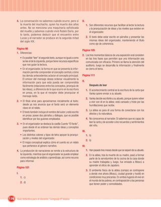 4. La conversación no sabemos cuándo ocurre, pero sí                 II.
          la muerte del muchacho, quien ha muerto dos años                         1. Son diferentes recursos que facilitan al lector la lectura
          antes. No se menciona una maquinaria sofisticada                            y la jerarquización de ideas y los niveles que existen en
          del muelle y sabemos cuándo vivió Rubén Darío, por                          el organizador.
          lo tanto, podemos deducir que el encuentro entre
          Lucas y el narrador se produce en la segunda mitad                       2. El texto debe estar escrito en párrafos y presentar las
          del siglo XIX.                                                              mismas ideas del organizador, manteniendo el título
                                                                                      como eje de coherencia.
       Página 98
                                                                            Página 105
       1. Diferencias:
                                                                            2. Los tres momentos básicos de una exposición oral consisten
            • Es posible “leer” el segundo texto, aunque no igual a como       en las tres fases que permiten que una información sea
              se lee el de la izquierda, porque tiene recursos especíﬁcos      comunicada con eﬁcacia. Primero se llama la atención del
              que nos guían la lectura.                                        auditorio, luego se desarrolla la información y ﬁnalmente
            • En el organizador, la forma en que se presenta la infor-         se cierra el tema.
              mación permite comprender el concepto central y cómo
              los demás antecedentes aclaran el concepto principal.         Página 111
              El emisor del mensaje desea ordenar visualmente la
                                                                            II.
              información para que esta pueda ser comprendida
              fácilmente (relaciones entre los conceptos, jerarquía de                Después de leer
              las ideas), a diferencia de lo que ocurre en la escritura            1. El acontecimiento central es la escritura de la carta que
              en prosa, en la que el receptor debe jerarquizar el                     Vanka quiere enviar a su abuelo.
              mensaje leído.
                                                                                   2. Vanka decide escribirle a su abuelo, porque quiere volver
       2. • El título sirve para aproximarnos inicialmente al texto;                  a vivir con él en la aldea; está cansado y triste por las
            desde ya nos anuncia que el fardo será un elemento                        humillaciones que recibe.
            clave en el relato.
                                                                                   3. La aldea es para él una forma de conectarse con los
          • El texto también incluye el nombre del autor y está escrito
                                                                                      afectos y la naturaleza.
            en prosa: posee dos párrafos y diálogos, que es posible
            identiﬁcar por los guiones empleados.                                  4. No conocemos al narrador. Sí sabemos que es capaz de
                                                                                      leer la carta y de acceder a los recuerdos y sentimientos
       3. • En el organizador se destaca la casilla Cuento “El fardo”,
                                                                                      del niño.
            pues desde él se ordenan las demás ideas y conceptos
            importantes.                                                    III.
          • Los distintos colores y tipos de letra apoyan la jerarqui-             1. b)
            zación y niveles del organizador.
                                                                                   2. b)
          • El mapa conceptual explica cómo el cuento es un relato
            que pertenece al género narrativo.                              IV.
       4. La producción de narraciones se remite a la estructura de                1. Han pasado tres meses desde que se separó de su abuelo.
          la izquierda, mientras que el organizador se puede emplear               2. En la aldea, tras la muerte de su madre, pasó a formar
          como estrategia de análisis y aprendizaje, así como recurso                 parte de la servidumbre de la cocina de la casa donde
          para informar.                                                              su madre trabajaba y, luego, fue enviado a Moscú a
                                                                                      aprender el oﬁcio de zapatero.
       Página 101
                                                                                   3. El ambiente físico de la aldea (campo) se contrapone
       I.                                                                             a donde vive ahora (Moscú, ciudad grande y hostil) en
            1. c)                                                                     condiciones muy precarias. En ambos lugares él vive en
                                                                                      el mundo de los pobres, en contraposición a las personas
            2. d)
                                                                                      que tienen poder y comodidades.




176 Guía didáctica para el docente / Lenguaje 6º básico
 