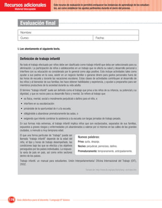 Recursos adicionales                          Este recurso de evaluación le permitirá enriquecer las instancias de aprendizaje de los estudian-
                                              tes, así como establecer los ajustes pertinentes durante el cierre del proceso.
       Material fotocopiable




            Evaluación ﬁnal
            Nombre:
            Curso:                                                                       Fecha:


         I. Lee atentamente el siguiente texto.


            Deﬁnición de trabajo infantil
            No todo el trabajo efectuado por niños debe ser clasiﬁcado como trabajo infantil que deba ser seleccionado para su
            eliminación. La participación de niños o adolescentes en un trabajo que no afecta su salud y desarrollo personal o
            interﬁere con su educación es considerado por lo general como algo positivo. Esto incluye actividades tales como
            ayudar a sus padres en la casa, asistir en un negocio familiar o ganarse dinero para gastos personales fuera de
            las horas de escuela y durante las vacaciones escolares. Estas clases de actividades contribuyen al desarrollo de
            los niños y al bienestar de sus familias; les hace obtener habilidades y experiencia, y ayudan a prepararlos para ser
            miembros productivos de la sociedad durante su vida adulta.
            El término “trabajo infantil” suele ser deﬁnido como el trabajo que priva a los niños de su infancia, su potencial y su
            dignidad, y que es nocivo para su desarrollo físico y mental. Se reﬁere al trabajo que:
             • es física, mental, social o moralmente perjudicial o dañino para el niño, e
             • interﬁere en su escolarización:
             • privándole de la oportunidad de ir a la escuela;
             • obligándole a abandonar prematuramente las aulas, o
             • exigiendo que intente combinar la asistencia a la escuela con largas jornadas de trabajo pesado.
            En sus formas más extremas, el trabajo infantil implica niños que son esclavizados, separados de sus familias,
            expuestos a graves riesgos y enfermedades y/o abandonados a valerse por sí mismos en las calles de las grandes
            ciudades, a menudo a muy temprana edad.
            El que una forma particular de “trabajo” pueda ser
            llamada “trabajo infantil” depende de la edad del
                                                                       Nuevas palabras:
            niño, el tipo y horas de trabajo desempeñado, las          Priva: quita, despoja.
            condiciones bajo las que se efectúa y los objetivos        Nocivo: perjudicial, pernicioso, dañino.
            perseguidos por los países individuales. La respues-
            ta varía de país en país, así como entre sectores          Prematuramente: tempranamente, anticipadamente.
            dentro de los países.
            Trabajo infantil, un manual para estudiantes. Unión Interparlamentaria/ Oﬁcina Internacional del Trabajo (OIT),
            2002.
                                                                              Tomado de: http://www.ilo.org/ipec/facts/lang--es/index.htm




  178 Guía didáctica para el docente / Lenguaje 6º básico
 