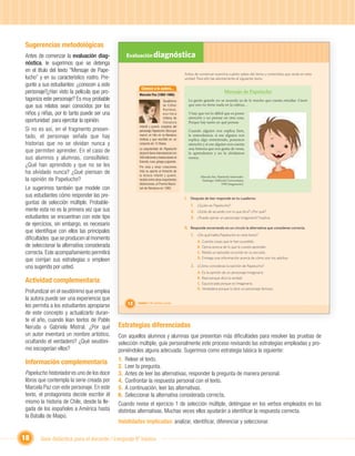 Sugerencias metodológicas
Antes de comenzar la evaluación diag-           Evaluación diagnóstica
nóstica, le sugerimos que se detenga
         ,
en el título del texto “Mensaje de Pape-
                                                                                          Antes de comenzar examina cuánto sabes del tema y contenidos que verás en esta
lucho” y en su característico rostro. Pre-                                                unidad. Para ello lee atentamente el siguiente texto:
gunte a sus estudiantes: ¿conocen a este
                                                        Conoce a la autora...
personaje?¿Han visto la película que pro-              Marcela Paz (1902-1985)
                                                                                                                       Mensaje de Papelucho
tagoniza este personaje? Es muy probable                                     Seudónimo      La gente grande no se acuerda ya de lo mucho que cuesta estudiar. Creen
que sus relatos sean conocidos por los                                       de Esther
                                                                             Hunneus,
                                                                                            que uno no tiene nada en la cabeza…

niños y niñas, por lo tanto puede ser una                                    escritora      Y hay que ver lo difícil que es poner
                                                                             chilena de     atención y no pensar en otra cosa.
oportunidad para ejercitar la opinión.                                       literatura     Porque hay tanto en qué pensar.
                                                       infantil y juvenil, creadora del
Si no es así, en el fragmento presen-                  personaje Papelucho. Obra que        Cuando alguien nos explica bien,
tado, el personaje señala que hay                      marcó un hito en la literatura
                                                       chilena y que escribió en un
                                                                                            le entendemos; si ese alguien nos
                                                                                            explica algo entretenido, ponemos
historias que no se olvidan nunca y                    conjunto de 12 títulos.              atención y si ese alguien nos cuenta
                                                       La popularidad de Papelucho          una historia que nos gusta de veras,
que permiten aprender. En el caso de                   alcanzó fama internacional con       la aprendemos y no la olvidamos
sus alumnos y alumnas, consúlteles:                    400 ediciones y traducciones al      nunca.
                                                       francés, ruso, griego y japonés.
¿Qué han aprendido y que no se les                     Por esta y otras creaciones
ha olvidado nunca? ¿Qué piensan de                     más su aporte al fomento de
                                                       la lectura infantil y juvenil,               Marcela Paz. Papelucho historiador.
la opinión de Papelucho?                               recibió entre otras importantes               Santiago: Editorial Universitaria,
                                                       distinciones, el Premio Nacio-                               1990 (fragmento).
Le sugerimos también que modele con                    nal de literatura en 1982.

sus estudiantes cómo responder las pre-                                                   I. Después de leer responde en tu cuaderno:
guntas de selección múltiple. Probable-                                                      1. ¿Quién es Papelucho?
mente esta no es la primera vez que sus                                                      2. ¿Estás de acuerdo con lo que dice? ¿Por qué?
estudiantes se encuentran con este tipo                                                      3. ¿Puede opinar un personaje imaginario? Explica.
de ejercicios, sin embargo, es necesario
que identiﬁque con ellos las principales
                                                                   Unidad 1               II. Responde encerrando en un círculo la alternativa que consideres correcta.
                                                                                             1. ¿De qué habla Papelucho en este texto?
diﬁcultades que se producen al momento                                                            A. Cuenta cosas que le han sucedido.
de seleccionar la alternativa considerada                                                         B. Opina acerca de lo que le cuesta aprender.
correcta. Este acompañamiento permitirá                                                           C. Relata un episodio ocurrido en su escuela.
                                                                                                  D. Entrega una información acerca de cómo son los adultos.
que corrijan sus estrategias o empleen
una sugerida por usted.                                                                      2. ¿Cómo consideras la opinión de Papelucho?
                                                                                                  A. Es la opinión de un personaje imaginario.

Actividad complementaria                                                                          B. Real porque dice la verdad.
                                                                                                  C. Equivocada porque es imaginaria.
                                                                                                  D. Verdadera porque lo dice un personaje famoso.
Profundizar en el seudónimo que emplea
la autora puede ser una experiencia que
les permita a los estudiantes apropiarse         12   Unidad 1: Mi opinión cuenta


de este concepto y actualizarlo duran-
te el año, cuando lean textos de Pablo
Neruda o Gabriela Mistral. ¿Por qué          Estrategias diferenciadas
un autor inventará un nombre artístico,      Con aquellos alumnos y alumnas que presentan más diﬁcultades para resolver las pruebas de
ocultando el verdadero? ¿Qué seudóni-        selección múltiple, guíe personalmente este proceso revisando las estrategias empleadas y pro-
mo escogerían ellos?                         poniéndoles alguna adecuada. Sugerimos como estrategia básica la siguiente:
                                             1. Releer el texto.
Información complementaria
                                             2. Leer la pregunta.
Papelucho historiador es uno de los doce     3. Antes de leer las alternativas, responder la pregunta de manera personal.
libros que contempla la serie creada por     4. Confrontar la respuesta personal con el texto.
Marcela Paz con este personaje. En este      5. A continuación, leer las alternativas.
texto, el protagonista decide escribir él    6. Seleccionar la alternativa considerada correcta.
mismo la historia de Chile, desde la lle-    Cuando revise el ejercicio 1 de selección múltiple, deténgase en los verbos empleados en las
gada de los españoles a América hasta        distintas alternativas. Muchas veces ellos ayudarán a identiﬁcar la respuesta correcta.
la Batalla de Maipú.
                                             Habilidades implicadas: analizar, identiﬁcar, diferenciar y seleccionar.

18     Guía didáctica para el docente / Lenguaje 6º básico
 