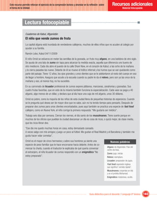 Este recurso permite reforzar el ejercicio de la compresión lectora y ahondar en la reﬂexión sobre         Recursos adicionales
el tema de la Unidad.                                                                                                  Material fotocopiable




               Lectura fotocopiable
                Cuadernos de Kabul, Afganistán
                El niño que vende zumos de fruta
                La capital afgana está inundada de vendedores callejeros, muchos de ellos niños que no acuden al colegio por
                ayudar a su familia.
                Ramón Lobo, Kabul 04/11/2009
                El niño Omid se esfuerza en meter las semillas de la granada, un fruto muy afgano, en una batidora de otro siglo.
                Se ayuda de una lata de zumo sin tapa para alcanzar la medida exacta, aquella que diferencia uno bueno de
                otro mediocre. Cada día abre el puesto de la calle Shani Now, en el corazón de Kabul, a las ocho de la mañana
                y lo cierra pasadas las nueve. Delante de él se mueve el tráﬁco infernal y los humos que se van quedando como
                parte del paisaje. Tiene 12 años, los ojos grandes y unos dientes que se le adelantaron al resto del cuerpo en eso
                de llegar a hombre. Asegura que acude a la escuela cuando su padre le da el relevo, pero son ya las once de la
                mañana y eso, al menos hoy, no ha sucedido.
                En su carromato de licuador profesional de zumos expone plátanos, manzanas, zanahorias y granadas. Sus
                cuatro frutas favoritas, que en esto de la miseria también funciona la especialización. Cada vaso se paga a 40
                afganis, algo menos de un dólar, y declara que al día hace una caja de mil afganis, unos 30 dólares.
                Omid es pobre, como la mayoría de los niños de esta ciudad llena de pequeñas historias de esperanza. Cuando
                se le pregunta qué desea ser de mayor dice que no sabe, aún no ha tenido tiempo para pensarlo. Después de
                preparar dos zumos para unos clientes encorbatados, pues aquí también se practica una especie de fast food
                callejero, como en Nueva York, el niño corrige la primera respuesta: “Me gustaría ser médico”.
                Trabaja seis días por semana. Cierran los viernes, el día santo de los musulmanes. Tiene suerte porque en
                muchos de los oﬁcios que pueblan la ciudad descansar un día es cosa de ricos, o quizá mejor, de clase media,
                que los ricos libran dos.
                “Ese día me quedo muchas horas en casa, estoy demasiado cansado.
                A veces salgo con mis amigos y juego un poco al fútbol. Me gustan el Real Madrid y el Barcelona y también me
                gusta hacer volar cometas”.
                Omid es el mayor de cinco hermanos y sobre sus hombros ya siente una                    Nuevas palabras
                especie de peso familiar que le hace encorvarse hacia delante. Antes de co-
                                                                                                     Afgano: de Afganistán. País del
                menzar la charla, cuando el traductor le explicaba de qué quería conversar           centro de Asia.
                el extranjero, el niño licuador de zumos respondió con un enigmático “No             Zumo: jugo, néctar.
                estoy preparado”.                                                                    Relevo: reemplazo.
                                                                                                     Licuador: preparador de jugos.
                                                                                                     Fast food: expresión inglesa
                                                                                                          food
                                                                                                     que signiﬁca” comida rápida”.
                                                                                                     Musulmanes: creyentes en Alá
                                                                                                     y en el profeta Mohamed.
                                                                                                     Enigmático: misterioso, oculto.




                                                                                  Guía didáctica para el docente / Lenguaje 6º básico          183
 