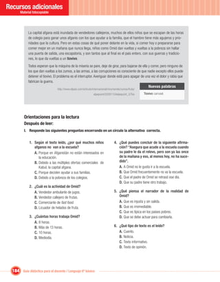 Recursos adicionales
       Material fotocopiable




             La capital afgana está inundada de vendedores callejeros, muchos de ellos niños que se escapan de las horas
             de colegio para ganar unos afganis con los que ayudar a la familia, que el hambre tiene más agujeros y prio-
             ridades que la cultura. Pero en estas cosas de qué poner delante en la vida, si comer hoy o prepararse para
             comer mejor en un mañana que nunca llega, niños como Omid dan vueltas y vueltas a la pobreza sin hallar
             una puerta de salida, una escapatoria, y son tantos que al ﬁnal es el país entero, con sus guerras y tradicio-
             nes, lo que da vueltas a un tiovivo.
             Todos esperan que la máquina de la miseria se pare, deje de girar, para bajarse de ella y correr, pero ninguno de
             los que dan vueltas a los zumos, a las armas, a las corrupciones es consciente de que nadie excepto ellos puede
             detener el tiovivo. El problema es el interruptor. Averiguar donde está para apagar de una vez el dolor y rabia que
             fabrican la guerra.
                                                                                                      Nuevas palabras
                                  http://www.elpais.com/articulo/internacional/nino/vende/zumos/fruta/
                                                                 elpepuint/20091104elpepuint_5/Tes       Tiovivo: carrusel.




         Orientaciones para la lectura
         Después de leer:
         I. Responde las siguientes preguntas encerrando en un círculo la alternativa correcta.


             1. Según el texto leído, ¿por qué muchos niños                         4. ¿Qué puedes concluir de la siguiente aﬁrma-
                afganos no van a la escuela?                                           ción? “Asegura que acude a la escuela cuando
                A. Porque en Afganistán no están interesados en                        su padre le da el relevo, pero son ya las once
                   la educación.                                                       de la mañana y eso, al menos hoy, no ha suce-
                B. Debido a las múltiples ofertas comerciales de                       dido”.
                   Kabul, la capital afgana.                                           A. A Omid no le gusta ir a la escuela.
                C. Porque deciden ayudar a sus familias.                               B. Que Omid frecuentemente no va la escuela.
                D. Debido a la pobreza de los colegios.                                C. Que el padre de Omid se retrasó ese día.
                                                                                       D. Que su padre tiene otro trabajo.
             2. ¿Cuál es la actividad de Omid?
                A. Vendedor ambulante de jugos.                                     5. ¿Qué piensa el narrador de la realidad de
                B. Vendedor callejero de frutas.                                       Omid?
                C. Comerciante de fast food.                                           A. Que es injusta y sin salida.
                D. Licuador de helados de fruta.                                       B. Que es irremediable.
                                                                                       C. Que es típica en los países pobres.
             3. ¿Cuántas horas trabaja Omid?                                           D. Que se debe actuar para cambiarla.
                A. 8 horas.
                B. Más de 13 horas.                                                 6. ¿Qué tipo de texto es el leído?
                C. 10 horas.                                                           A. Cuento.
                D. Mediodía.                                                           B. Noticia.
                                                                                       C. Texto informativo.
                                                                                       D. Texto de opinión.




  184 Guía didáctica para el docente / Lenguaje 6º básico
 