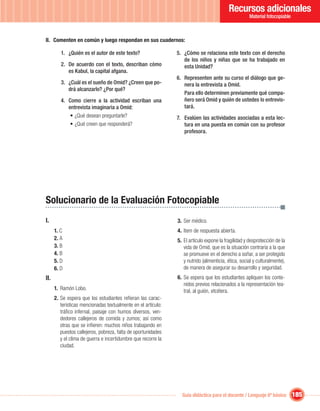 Recursos adicionales
                                                                                                     Material fotocopiable



II. Comenten en común y luego respondan en sus cuadernos:

         1. ¿Quién es el autor de este texto?                  5. ¿Cómo se relaciona este texto con el derecho
                                                                  de los niños y niñas que se ha trabajado en
         2. De acuerdo con el texto, describan cómo               esta Unidad?
            es Kabul, la capital afgana.
                                                               6. Representen ante su curso el diálogo que ge-
         3. ¿Cuál es el sueño de Omid? ¿Creen que po-             nera la entrevista a Omid.
            drá alcanzarlo? ¿Por qué?
                                                                  Para ello determinen previamente qué compa-
         4. Como cierre a la actividad escriban una               ñero será Omid y quién de ustedes lo entrevis-
            entrevista imaginaria a Omid:                         tará.
             • ¿Qué desean preguntarle?                        7. Evalúen las actividades asociadas a esta lec-
             • ¿Qué creen que responderá?                         tura en una puesta en común con su profesor
                                                                  profesora.




Solucionario de la Evaluación Fotocopiable
I.                                                             3. Ser médico.
      1. C                                                     4. Item de respuesta abierta.
      2. A                                                     5. El artículo expone la fragilidad y desprotección de la
      3. B                                                        vida de Omid, que es la situación contraria a la que
      4. B                                                        se promueve en el derecho a soñar, a ser protegido
      5. D                                                        y nutrido (alimenticia, ética, social y culturalmente),
      6. D                                                        de manera de asegurar su desarrollo y seguridad.
II.                                                            6. Se espera que los estudiantes apliquen los conte-
                                                                  nidos previos relacionados a la representación tea-
      1. Ramón Lobo.                                              tral, al guión, etcétera.
      2. Se espera que los estudiantes reﬁeran las carac-
         terísticas mencionadas textualmente en el artículo:
         tráﬁco infernal, paisaje con humos diversos, ven-
         dedores callejeros de comida y zumos; así como
         otras que se inﬁeren: muchos niños trabajando en
         puestos callejeros, pobreza, falta de oportunidades
         y el clima de guerra e incertidumbre que recorre la
         ciudad.




                                                                 Guía didáctica para el docente / Lenguaje 6º básico         185
 