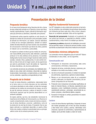 Unidad 5                                     Y a mí... ¿qué me dicen?

                                              Presentación de la Unidad
       Propuesta temática                                                      Objetivo fundamental transversal
       En el marco de la Declaración de los Derechos del niño, el tema         Los OFT trabajados en esta unidad están presentes en las lectu-
       de esta unidad está centrado en el “Derecho a crecer sano física,       ras, los contextos y las actividades de aprendizaje relacionados
       mental y espiritualmente. A pedir y difundir la información nece-       con el derecho que tiene cada niño y niña a crecer y desarro-
       saria que promueva su bienestar y desarrollo como persona”.             llarse en un ambiente saludable. Estos son los siguientes:
       Considerando ambos aspectos explícitos en este derecho, se              Desarrollo del pensamiento: focalizado en la gestación de
       abordan los medios de comunicación como principales canales             una actitud que estimule su capacidad de reﬂexión, análisis,
       de difusión de información y se realizan lecturas valorativas           cuestionamiento y crítica frente a la realidad que observa.
       y críticas de los mensajes publicitarios. También se realizan           La persona y su entorno: adquisición de habilidades comunicati-
       análisis de textos literarios que hacen alusión a las necesidades       vas que permitan mejorar la interacción personal, familiar y social,
       de comunicación e información que tienen los niños y jóvenes            asumiendo una observación crítica de los medios de comunicación.
       en relación con su crecimiento y autocuidado.
       Al respecto se enfatiza el efecto que los medios de comunica-           Contenidos mínimos obligatorios
       ción masiva (MCM), prensa escrita, radio, televisión y publicidad       Los contenidos mínimos obligatorios para el nivel de 6° Básico
       producen en la vida cotidiana de las personas y la sociedad,            considerados en esta unidad, son los siguientes:
       desﬁgurando muchas veces la imagen real de los reales actores
       sociales, incluidos niños y adolescentes. En este sentido tam-
                                                                               Comunicación oral
       bién se trata el tema de la imagen social y de las apariencias
       por sobre la autenticidad. A partir del análisis de fragmentos          1. Participación en situaciones comunicativas, tales como:
       de obras dramáticas y de anuncios publicitarios,                           conversaciones, entrevistas y exposiciones.
       Los contenidos, las lecturas, las actividades y las habilidades abor-   2. Captación de temas, contenidos diversos y opiniones, pre-
       dadas en esta unidad, están orientadas a desarrollar los objetivos         sentados en los textos escuchados y vistos.
       fundamentales, transversales y complementarios, en interrelación        3. Uso de la comunicación paraverbal y no verbal en la expresión
       con los contenidos especíﬁcos correspondientes al nivel.                   de sentimientos, experiencias y opiniones fundamentadas.
                                                                               4. Manejo en sus intervenciones orales de un vocabulario
       Propósito de la Unidad                                                     variado y adecuado a la situación comunicativa y de ora-
       A partir de textos literarios y publicitarios, relacionados tanto          ciones compuestas de uso frecuente.
       en el tema como en la forma discusiva con los contenidos                5. Producción oral en situaciones comunicativas signiﬁcativas, de
       curriculares abordados en esta unidad, se tratan los mensajes              textos de intención literaria y no literarios, especialmente para
       emitidos por los medios de comunicación de masas, con el ﬁn                expresarse y narrar: manifestando emociones y sentimientos;
       de que los alumnos conozcan y valoren el derecho a recibir                 caracterizando personas o personajes; secuenciando las ac-
       información oportuna que les permita desarrollarse en un                   ciones o procesos; y describiendo objetos y espacios.
       ambiente saludable.                                                     6. Incorporan el lenguaje no verbal y paraverbal en la exposi-
       Se espera además, que los y las estudiantes reconozcan la                  ción de ideas orales.
       importancia de los Medios de Comunicación y su inﬂuencia en
       nuestro comportamiento, tanto a través de la lectura compren-           Lectura
       siva de obras dramáticas y anuncios publicitarios, como de              1. Lectura de obras literarias signiﬁcativas, incluyendo al menos
       la producción de este tipo de textos. El propósito ﬁnal es que             seis novelas apropiadas para el nivel, dos obras dramáticas
       logren estimular su creatividad, desarrollar un espíritu crítico           y otros textos como cuentos y poemas, valorándolas como
       frente a los medios y enfatizar la autenticidad como un principio          creaciones, expresión de sentimientos y representaciones de
       valórico rector de la conducta personal y social.                          realidad, que le permiten ampliar su visión de mundo.



186 Guía didáctica para el docente / Lenguaje 6º básico
 