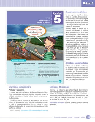 Unidad 5

                                                                                                                                       Sugerencias metodológicas
                                                                                                               Unidad


                                                                                                                5
                                                                                                                                       En esta página se explicita el derecho

n?                                                                     Declaración de los
                                                                                                                                       tratado en la Unidad. Al respecto invite a
                                                                                                                                       sus estudiantes a leer el texto completo
                                                                                                                                       de este derecho en el recurso incluido
                                                                   Derechos del Niño, 1959                                             en las páginas adicionales de la Unidad
                                                                                                                                       1 de esta guía, o en las direcciones Web
                                                                                                                                       incluidas en la bibliografía.
                                                  “Tenemos derecho
                                               a crecer sanos y a recibir                                                              Introduzca el tema del derecho a la in-
                                           información para desarrollarnos                                                             formación preguntándoles si reconocen
                                               como personas plenas y                                                                  alguna información incluida en los avisos
                                                     saludables”.                                                                      publicitarios y reitere la pregunta acerca de
                                                                                                                                       si estos mensajes contienen información.
                                                                                                                                       Pídales que diferencien la información con-
                                                                                                                                       tenida en ellos de su propósito especíﬁco
                                                                                                                                       y que fundamenten sus respuestas. Fi-
                                                                                                                                       nalmente, propóngales que relacionen los
                                                                                                                                       mensajes publicitarios con los informativos
                                                                                                                                       y pregúnteles: ¿en qué se diferencian?
                                                                                                                                       ¿Existe publicidad que incluya información
                                                                                                                                       con la intención de proteger o advertir a
                                                                                                                                       los receptores de algún peligro? ¿Conocen
                                                                                                                                       mensajes que promuevan el cuidado de la
                                                                                                                                       salud o el desarrollo de los niños y jóvenes?
                                                                                                                                       ¿Cuáles?
          Antes de comenzar...
          I. Observa las imágenes de estas páginas y responde      II. Comenta con tu compañero o compañera:                           Actividades complementarias
             en tu cuaderno.                                          1. ¿Creen que los niños cuentan con suﬁciente infor-
             1. ¿Has visto imágenes como las de la página 114?           mación para crecer y desarrollarse sanamente?                 Invite a sus estudiantes a diferenciar
                ¿Dónde?
             2. ¿Cuál crees que es su propósito?
                                                                      2. ¿Conocen algunas fuentes de información como:                 los objetivos de los anuncios incluidos
                                                                         páginas Web, revistas, suplementos de diarios,
             3. ¿Qué elementos de ellas te comunican mensajes            boletines ministeriales o comunales), cuyo ﬁn sea             en la página 114 y a buscar ejemplos
                más allá de las palabras?                                apoyar a los niños en su proceso de crecimiento?
                                                                                                                                       semejantes, guíe el análisis hasta que
             4. ¿Algunos de estos mensajes están dirigidos espe-         Nómbrenlas y expliquen qué contenidos tratan.
                cialmente a niños y adolescentes? ¿Cuáles?         III. Junto a su profesor o profesora compartan sus res-
                                                                                                                                       construyan y diferencien los conceptos
             5. ¿Qué te parece que los niños reciban información        puestas con el curso y propongan medidas para                  de publicidad y propaganda. Pídales que
                                                                        obtener información actualizada sobre: salud, cre-
                que contribuya a su bienestar y desarrollo?
                                                                        cimiento y autocuidado.                                        en parejas creen un aviso oral de ambos
                                                                                                                                       tipos y lo compartan con el curso.
                                                                                            Unidad 5: Y a mí... ¿qué me dicen?   115



     Información complementaria                                                                     Estrategias diferenciadas
     Publicidad y propaganda                                                                        Proponga a los estudiantes que no hayan logrado diferenciar entre
     La primera apunta solo a la venta de objetos de consumo o ser-                                 publicidad y propaganda que busquen nuevos avisos en diarios y
     vicios particulares y la segunda promueve ideologías sociales o                                revistas, los recorten y clasiﬁquen de acuerdo con sus emisores y
     políticas, teniendo como ﬁnalidad educar, advertir o promover ac-                              propósitos en publicidad o propaganda. Guíe este proceso con pre-
     titudes valóricas.                                                                             guntas como: ¿en qué lugar pondrían avisos del Hogar de Cristo o
                                                                                                    del Ministerio de Salud? ¿Por qué?
     La publicidad tiene un fin comercial; la propaganda trata de con-
     vertir a los demás a unas ideas, creencias y opiniones. Por ello,                              Habilidades implicadas: observar, identiﬁcar, analizar, comparar,
     se habla de propaganda política, si bien con la cada vez mayor                                 ejempliﬁcar.
     utilización de los medios de comunicación de masas por parte de
     las fuerzas políticas.
      Tomado y adaptado de: http://ricoveri.ve.tripod.com/ricoverimarketing2/id80.html




                                                                                                                 Guía didáctica para el docente / Lenguaje 6º básico            193
 