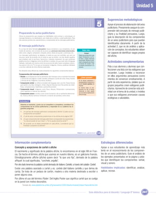 Unidad 5

                                                                                                                                   Unidad       Sugerencias metodológicas
                                                                                                                                   5            Apoye el proceso de elaboración del aviso
                                                                                                                                                publicitario. Previamente asegure la com-
                                                                                                                                                prensión del concepto de mensaje publi-
     Preparando tu aviso publicitario                                                                                                           citario y su ﬁnalidad persuasiva. Luego,
     Ahora te proponemos que ensayes tus habilidades como emisor y comuniques un
     mensaje llamativo a tu destinatario, por medio de un aﬁche o cartel publicitario. Para                                                     guíe la descripción de los componentes
     ello examina primero las características y componentes de los mensajes publicitarios.                                                      de un aviso publicitario para que puedan
                                                                                                                                                identiﬁcarlos claramente. A partir de la
     El mensaje publicitario                                                                                                                    actividad 2, que es de análisis y aplica-
     Es un tipo de texto llamado persuasivo, busca convencer a sus receptores, no por
     medio de razones, sino a través de recursos que provocan reacciones emocionales,                  Saber más...                             ción de conceptos, los estudiantes deben
     tales como: alegría, compasión, simpatía, placer, deseo de ayudar o participar, etc.                  Eslogan                              ser capaces de identiﬁcar rasgos propios
     Los mensajes publicitarios se adaptan al medio en que son emitidos, por eso sus
     recursos varían de acuerdo con el canal en que se emiten. Los hay desde aquellos
                                                                                                Palabra que proviene del in-glés
                                                                                                slogan. Corresponde a una fra-
                                                                                                                                                del aﬁche.
     que emplean solo la escritura, (anuncios y volantes impresos), los que combinan            se breve y original, fácilmente
                                                                                                memorizable, utilizada en publi-
     palabra escrita e imágenes como los aﬁches o carteles, los que usan solo el lenguaje
     hablado, matizado con música como los anuncios de radio; hasta complejas creacio-
                                                                                                cidad o propaganda para llamar
                                                                                                la atención del receptor y ﬁjar
                                                                                                                                                Actividades complementarias
     nes para el cine o la TV, en que se incorporan imágenes, música, palabras habladas         el producto promocional en su
     y escritas, además de otros efectos especiales.                                            memoria.                                        Pida a sus alumnos y alumnas que con-
     No obstante estas diferencias, todos presentan los siguientes componentes básicos:
                                                                                                                                                feccionen una lista con los eslóganes que
     Componentes del mensaje publicitario
                                                                                                                                                recuerden. Luego ínstelos a reconocer
     • Diseño: es la disposición de los elementos del mensaje como el sentido horizontal                                                        en ellos argumentos persuasivos (como
                                                                                                    ¿Cómo aprendo?
       o vertical de una página o cartel, tamaño, enfoques o punto de vista, líneas, fondos
       y formas de las imágenes o las letras, etcétera.                                         En los aﬁches publicitarios o
                                                                                                                                                intentos de convencer emotivamente). A
     • Componente verbal: se reﬁere al empleo del lenguaje oral o escrito: frases breves        propagandísticos predomina la                   partir de esta experiencia, pídales que en
                                                                                                función función apelativa del
       que repiten una idea, (eslogan), rimas y ﬁguras literarias (son frecuentes las metá-
       foras, comparaciones, hipérboles y personiﬁcaciones).
                                                                                                lenguaje.                                       grupos pequeños creen eslóganes publi-
     • Componente visual: imágenes como fotos, dibujos, ﬁlmaciones o animaciones,
                                                                                                En muchos casos, se com-
                                                                                                plementa con ella, la función                   citarios. Aproveche de conectar esta acti-
       color, logotipos o marcas, por ejemplo.                                                  referencial, es decir, aquella
                                                                                                que nos informa objetivamente
                                                                                                                                                vidad con el tema de la unidad, e ínstelos
     • Componente sonoro: sonidos como voces humanas o de un ambiente determina-
       do, música, efectos sonoros (imitación o creación de sonidos), entre otros.
                                                                                                acerca de algo.                                 a que sus eslóganes promuevan causas
                                                                                                                                                ecológicas o saludables.
      Actividad 2
       Detente un momento, y junto con un compañero o compañera, consideren los
       componentes de los avisos publicitarios y respondan en su cuaderno las si-
       guientes preguntas.
       1. ¿A qué tipo de mensaje publicitario corresponde el aﬁche? ¿Cuáles son sus
           componentes principales?
       2. ¿Cuál de estos componentes predominan en los aﬁches de la página 128?
       3. ¿A qué componente del mensaje publicitario corresponden las expresiones:
           “Lo natural puede ser aun mejor” y “Sin tu ayuda volvemos atrás”?
       4. De acuerdo con el objeto presentado en cada aﬁche, ¿consideran que su
           ﬁnalidad o propósito es distinto?



                                                                                              Unidad 5: Y a mí... ¿qué me dicen?   129



Información complementaria                                                                                                               Estrategias diferenciadas
Concepto y acepciones de cartel o aﬁche                                                                                                  Apoye a sus estudiantes de aprendizaje más
El nacimiento y signiﬁcado de la palabra aﬁche, lo encontramos en el siglo XIII en Fran-                                                 lento en el reconocimiento de los componen-
cia. De hecho el término aﬁche que usamos en nuestro idioma, es un galicismo francés.                                                    tes de un aviso publicitario. Guíe el análisis de
Etimológicamente afﬁche (aﬁche) quiere decir “lo que uno ﬁja”, derivado de la palabra                                                    los ejemplos presentados en la página y pída-
afﬁquet: lo cual signiﬁcaba, “corchete, argolla”.                                                                                        les que identiﬁquen los componentes: verbal,
                                                                                                                                         visual y sonoro.
Por otro lado tenemos la palabra cartel derivada de italiano Cartello, a través del catalán Cartell.
Existe una palabra asociada a cartel y es; cartela (del italiano cartella y que deriva de                                                Habilidades implicadas: identiﬁcar, analizar,
carta). Se trata de un pedazo de cartón, madera u otra materia destinado a escribir o                                                    aplicar, recrear.
poner alguna cosa.
Por último el uso del término Póster: Del Inglés Poster que signiﬁca cartel que se cuelga
en la pared con motivo decorativo.
         Tomado de; www.plataforma.uchile.cl/fg/semestre2/2002/diseño/modulo3/clase1/texto/aﬁche.htm


                                                                                                                     Guía didáctica para el docente / Lenguaje 6º básico               207
 