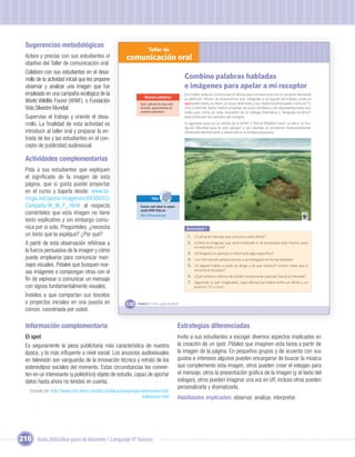 Sugerencias metodológicas
                                                                       Taller de
  Aclare y precise con sus estudiantes el               comunicación oral
  objetivo del Taller de comunicación oral.
  Colabore con sus estudiantes en el desa-
  rrollo de la actividad inicial que les propone                                                    Combino palabras habladas
  observar y analizar una imagen que fue                                                            e imágenes para apelar a mi receptor
  empleada en una campaña ecológica de la                                                           En el taller anterior construiste un aﬁche para comunicarte con tu receptor llamando
                                                                    Nuevas palabras                 su atención. Ahora te proponemos que, integrado a un equipo de trabajo, crees un
  World Wildlife Found (WWF), o Fundación                        Spot: película de muy corta        spot publicitario, es decir, un aviso destinado a los medios audiovisuales como la TV,
  Vida Silvestre Mundial.                                        duración, generalmente de          cine o Internet. Estos medios emplean recursos similares a las representaciones tea-
                                                                 carácter publicitario.             trales que, como ya viste, requieren de un diálogo dramático y “lenguaje escénico”
  Supervise el trabajo y oriente el desa-                                                           para estimular los sentidos del receptor.

  rrollo. La ﬁnalidad de esta actividad es                                                          El siguiente aviso es un aﬁche de la WWF (“World Wildlife Fund”, es decir, la Fun-
                                                                                                    dación Mundial para la vida salvaje) y nos plantea un problema medioambiental.
  introducir al taller oral y preparar la en-                                                       Obsérvalo atentamente y desarrolla la actividad propuesta.
  trada de los y las estudiantes en el con-
  cepto de publicidad audiovisual.

  Actividades complementarias
  Pida a sus estudiantes que expliquen
  el signiﬁcado de la imagen de esta
  página, que si gusta puede proyectar
  en el curso y bajarla desde: www.ta-
  ringa.net/posts/imagenes/4438003/                                       TICs
  Campaña-W_W_F_.html: al respecto
                             :                                   Conoce más sobre la organi-
                                                                 zación WWF Chile en:
  coménteles que esta imagen no tiene                            http://chile.panda.org/
  texto explicativo y sin embargo comu-
  nica por sí sola. Pregúnteles: ¿necesita                                   Unidad 1                Actividad 1
  un texto que la explique? ¿Por qué?                                                                 1. ¿Cuál es el mensaje que comunica este aﬁche?
  A partir de esta observación reﬁérase a                                                             2. ¿Cómo te imaginas que sería mostrado si se presentara este mismo aviso
                                                                                                          en televisión o cine?
  la fuerza persuasiva de la imagen y cómo                                                            3. ¿Entregaría un ejemplo o informaría algo especíﬁco?
  puede emplearse para comunicar men-                                                                 4. ¿La información estaría escrita o se entregaría en forma hablada?
  sajes visuales. Pídales que busquen nue-                                                            5. ¿Si alguien habla, a quién se dirige y de qué manera? ¿Cómo crees que lo
                                                                                                          recibiría el receptor?
  vas imágenes o compongan otras con el
                                                                                                      6. ¿Qué música o efectos de sonido incorporarían para dar fuerza al mensaje?
  ﬁn de expresar o comunicar un mensaje                                                               7. Siguiendo lo que imaginaste, ¿qué diferencias habría entre un aﬁche y un
  con signos fundamentalmente visuales.                                                                   aviso en TV o cine?

  Ínstelos a que compartan sus bocetos
  o proyectos iniciales en una puesta en                132    Unidad 5: Y a mí... ¿qué me dicen?
  común, coordinada por usted.

  Información complementaria                                                                   Estrategias diferenciadas
  El spot                                                                                      Invite a sus estudiantes a escoger diversos aspectos implicados en
  Es seguramente la pieza publicitaria más característica de nuestra                           la creación de un spot. Pídales que imaginen esta tarea a partir de
  época, y la más inﬂuyente a nivel social. Los anuncios audiovisuales                         la imagen de la página. En pequeños grupos y de acuerdo con sus
  en televisión son vanguardia de la innovación técnica y retrato de los                       gustos e intereses algunos pueden encargarse de buscar la música
  estereotipos sociales del momento. Estas circunstancias los convier-                         que complemente esta imagen, otros pueden crear el eslogan para
  ten en un interesante (y poliédrico) objeto de estudio, capaz de aportar                     el mensaje, otros la presentación gráﬁca de la imagen (y el texto del
  datos hasta ahora no tenidos en cuenta.                                                      eslogan), otros pueden imaginar una voz en off, incluso otros pueden
                                                                                               personalizarla y dramatizarla.
    Tomado de: http://www.cem.itesm.mx/dacs/publicaciones/logos/anteriores/n56/
                                                                hellinperez.html               Habilidades implicadas: observar, analizar, interpretar.




210 Guía didáctica para el docente / Lenguaje 6º básico
 