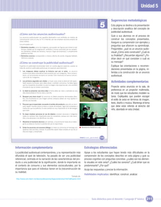 Unidad 5

                                                                                                                                  Unidad   Sugerencias metodológicas
                                                                                                                                  5        Esta página se destina a la presentación
                                                                                                                                           y descripción analítica del concepto de
                                                                                                                                           publicidad audiovisual.
    ¿Cómo son los anuncios audiovisuales?
    Los anuncios audiovisuales son aquellos destinados a ser exhibidos en medios de
                                                                                                                                           Guíe a sus alumnos en el proceso de
    comunicación como el cine, la TV o Internet, por eso emplean recursos propios de                                                       construir los conceptos presentados,
    estos medios.
                                                                                                                                           Asegure su comprensión con ejemplos y
    Los principales son:
                                                                                                                                           preguntas que aﬁancen su aprendizaje.
    • Elementos visuales: como las imágenes, que pueden ser ﬁguras que imitan lo real,
      formas creadas por la imaginación, símbolos o íconos conocidos por los recepto-                                                      Pregúnteles: ¿qué es un anuncio audio-
      res (banderas, señales de tránsitos, marcas o logos de empresas), o simplemente
      palabras escritas.
                                                                                                                                           visual ¿Cómo está construido? ¿Cuál es
    • Elementos sonoros: corresponden a música, efectos de sonido, lenguaje hablado,                                                       su ﬁnalidad? ¿Recuerdan algunos? ¿Po-
      silencios o pausas.
                                                                                                                                           drían decir en qué consisten o cuál es
    ¿Cómo se construye la publicidad audiovisual?                                                                                          su mensaje?
    Expertos en publicidad recomiendan tener en cuenta algunos aspectos cuando se                                                          Explique las orientaciones o recomen-
    trata de construir publicidad audiovisual, en especial, para televisión:
                                                                                                                                           daciones presentadas en la página, re-
    1. Las imágenes deben explicar la historia casi por sí solas: un anuncio
        audiovisual debe entenderse básicamente por sus imágenes. Para compro-                                                             feridas a la construcción de un anuncio
        barlo, se recomienda revisarlo sin sonido. Esto mostrará la fuerza comuni-                                                         audiovisual.
        cativa de las imágenes.

    2. Los primeros segundos son vitales: un buen aviso atrae la atención del espec-
        tador desde el principio, pero debe atraer y también comunicar. Se debe lograr
                                                                                                                                           Actividades complementarias
        que los receptores recuerden no solo la imagen más espectacular, sino también
        el producto que se vende o promueve.                                                                                               Proyecte varios anuncios en la sala, de
    3. Lo ideal es presentar una única idea: el tema debe ser claro y centrado en una                                                      preferencia en un proyector multimedia,
        idea desarrollada en forma clara y sencilla.                                                                                       de modo que los estudiantes modelen su
    4. Busquen una clave visual: los anuncios no deben presentar demasiados deta-                                                          tarea. Explíqueles que pueden escoger
        lles, sino focalizarse en una imagen central, tampoco deben ser muy rápidos ni
        difíciles de entender.                                                                                                             el estilo de aviso en términos de imagen,
    5. Procuren que el espectador recuerde el nombre del producto: para ello es nece-
                                                                                                                                           texto, diseño o música. Mantenga el tema
        sario repetir muchas veces la marca, a través de envases, logos de la empresa o                                                    que debe estar referido al derecho del
        institución que se publicita. En este sentido es muy importante el rol del eslogan
        que creen.                                                                                                                         niño, abordado en esta Unidad.
    6. Es mejor emplear personas en vez de objetos: emplear personas e imágenes
        reales es siempre más impactante para los receptores, porque son más sensi-
        bles a las personas o se identiﬁcan con ellas.

    7. Muestren el momento decisivo: por ejemplo, si la promoción fuese de un deter-
        gente se debería mostrar la satisfacción por la ropa limpia.

    8. Evitar los anuncios con excesivo diálogo: lo mejor es comunicar el mensaje con           Momentos de la ﬁlmación de un spot.
        palabras más sencillas y breves. Es preferible repetir ideas simples en vez de un
        discurso largo y complicado.


                                                                                             Unidad 5: Y a mí... ¿qué me dicen?   133



Información complementaria                                                                           Estrategias diferenciadas
La publicidad audiovisual contemporánea, y su representación más                                     Apoye a los estudiantes que hayan tenido más diﬁcultades en la
difundida el spot de televisión, ha pasado de ser una publicidad                                     comprensión de los conceptos descritos en esta página y guíe su
referencial, centrada en la narración de las características del pro-                                proceso cognitivo con preguntas concretas: ¿cuáles son los elemen-
ducto a una publicidad de la signiﬁcación, donde lo importante es                                    to visuales en este aviso? ¿Cuáles los sonoros? ¿Cuál dirían que es
el contexto de consumo y sus elementos socioculturales; por la                                       predominante? ¿Por qué?
importancia que para el individuo tienen en la (re)construcción de                                   Acoja las respuestas y precise la información.
su realidad.
                                                                                                     Habilidades implicadas: identiﬁcar, construir, analizar.
                                                                     Tomado de:
http://www.cem.itesm.mx/dacs/publicaciones/logos/anteriores/n56/hellinperez.html




                                                                                                                  Guía didáctica para el docente / Lenguaje 6º básico            211
 