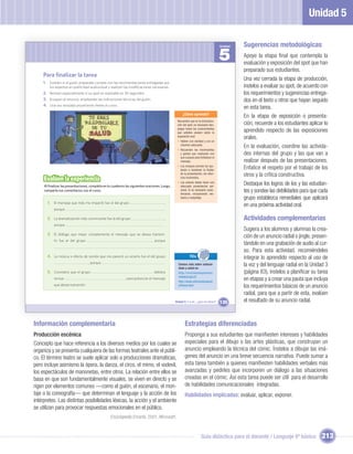 Unidad 5

                                                                                                                                     Unidad   Sugerencias metodológicas
                                                                                                                                     5        Apoye la etapa ﬁnal que contempla la
                                                                                                                                              evaluación y exposición del spot que han
                                                                                                                                              preparado sus estudiantes.
    Para ﬁnalizar la tarea
                                                                                                                                              Una vez cerrada la etapa de producción,
    1. Evalúen si el guión preparado cumple con las recomendaciones entregadas por
         los expertos en publicidad audiovisual y realicen las modiﬁcaciones necesarias.                                                      ínstelos a evaluar su spot, de acuerdo con
    2. Revisen especialmente si su spot es realizable en 30 segundos.                                                                         los requerimientos y sugerencias entrega-
    3. Ensayen el anuncio, empleando las indicaciones técnicas del guión.                                                                     dos en el texto u otros que hayan seguido
    4. Una vez revisado proyéctenlo frente al curso.
                                                                                                                                              en esta tarea.
                                                                                                      ¿Cómo aprendo?
                                                                                                                                              En la etapa de exposición o presenta-
                                                                                                 Recuerden que en la dramatiza-
                                                                                                 ción del spot, es necesario des-             ción, recuerde a los estudiantes aplicar lo
                                                                                                 plegar todos los conocimientos
                                                                                                 que ustedes poseen sobre la
                                                                                                                                              aprendido respecto de las exposiciones
                                                                                                 exposición oral:
                                                                                                                                              orales.
                                                                                                 • Hablen con claridad y con un
                                                                                                   volumen adecuado.
                                                                                                 • Recuerden los movimientos
                                                                                                                                              En la evaluación, coordine las activida-
                                                                                                   y gestos que realizarán con                des internas del grupo y las que van a
                                                                                                   sus cuerpos para fortalecer el
                                                                                                   mensaje.                                   realizar después de las presentaciones.
                                                                                                 • Los ensayos previos los ayu-
                                                                                                   darán a mantener la ﬂuidez
                                                                                                                                              Enfatice el respeto por el trabajo de los
                                                                                                   de la presentación, sin silen-
                                                                                                                                              otros y la crítica constructiva.
     Evalúen la experiencia                                                                        cios incómodos.

     Al ﬁnalizar las presentaciones, completa en tu cuaderno las siguientes oraciones. Luego,
                                                                                                 • Los actores deben tener una
                                                                                                   adecuada presentación per-
                                                                                                                                              Destaque los logros de los y las estudian-
     comparte tus comentarios con el curso.                                                        sonal. Si es necesario carac-
                                                                                                   terizarse, incorporando ves-
                                                                                                                                              tes y sondee las debilidades para que cada
                                                                                                   tuario y maquillaje.                       grupo establezca remediales que aplicará
       1. El mensaje que más me impactó fue el del grupo                                ,
                                                                                                                                              en una próxima actividad oral.
           porque                                                                       .

       2. La dramatización más convincente fue la del grupo                             ,                                                     Actividades complementarias
           porque                                                                       .
                                                                                                                                              Sugiera a los alumnos y alumnas la crea-
       3. El diálogo que mejor complementa el mensaje que se desea transmi-
                                                                                                                                              ción de un anuncio radial o jingle, presen-
           tir fue el del grupo                                                 , porque
                                                                                                                                              tándolo en una grabación de audio al cur-
                                                                                        .
                                                                                                                                              so. Para esta actividad, recomiéndeles
       4. La música o efecto de sonido que me pareció un acierto fue el del grupo                          TICs                               integrar lo aprendido respecto al uso de
                                   , porque                                             .         Conoce más sobre autocui-
                                                                                                  dado y salud en:
                                                                                                                                              la voz y del lenguaje radial en la Unidad 3
       5. Considero que el grupo                                                 debiera          http://vivirsanoespulento.                  (página 83), ínstelos a planiﬁcar su tarea
                                                                                                  redsalud.gov.cl/
           revisar                                            para potenciar el mensaje
                                                                                                  http://www.alimentatusalud.
                                                                                                                                              en etapas y a crear una pauta que incluya
           que desea transmitir.                                                                  cl/home.html                                los requerimientos básicos de un anuncio
                                                                                                                                              radial, para que a partir de esta, evalúen
                                                                                                Unidad 5: Y a mí... ¿qué me dicen?   135      el resultado de su anuncio radial.



Información complementaria                                                                              Estrategias diferenciadas
Producción escénica                                                                                     Proponga a sus estudiantes que maniﬁesten intereses y habilidades
Concepto que hace referencia a los diversos medios por los cuales se                                    especiales para el dibujo o las artes plásticas, que construyan un
organiza y se presenta cualquiera de las formas teatrales ante el públi-                                anuncio empleando la técnica del cómic. Ínstelos a dibujar las imá-
co. El término teatro se suele aplicar solo a producciones dramáticas,                                  genes del anuncio en una breve secuencia narrativa. Puede sumar a
pero incluye asimismo la ópera, la danza, el circo, el mimo, el vodevil,                                esta tarea también a quienes maniﬁesten habilidades verbales más
los espectáculos de marionetas, entre otros. La relación entre ellos se                                 avanzadas y pedirles que incorporen un diálogo a las situaciones
basa en que son fundamentalmente visuales, se viven en directo y se                                     creadas en el cómic. Así esta tarea puede ser útil para el desarrollo
rigen por elementos comunes —como el guión, el escenario, el mon-                                       de habilidades comunicacionales integradas.
taje o la coreografía— que determinan el lenguaje y la acción de los                                    Habilidades implicadas: evaluar, aplicar, exponer.
intérpretes. Las distintas posibilidades léxicas, la acción y el ambiente
se utilizan para provocar respuestas emocionales en el público.
                                                   Enciclopedia Encarta, 2001, Microsoft.



                                                                                                                     Guía didáctica para el docente / Lenguaje 6º básico             213
 