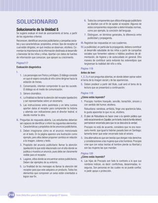 SOLUCIONARIO                                                             6. Todos los componentes que utiliza el lenguaje publicitario
                                                                                   se diseñan con el ﬁn de apelar al receptor. Algunos de
                                                                                   estos componentes responden a determinadas normas,
       Solucionario de la Unidad 5                                                 como por ejemplo, la concisión del lenguaje.
       Se sugiere evaluar el nivel de acercamiento al tema, a partir
                                                                                7. Distinguen, en términos generales, la diferencia entre
       de los siguientes criterios:
                                                                                   publicidad y propaganda.
       Reconocen, identiﬁcan anuncios publicitarios y campañas socia-
       les y sus características: propósitos, emisor, tipo de receptor al    III. Registran las respuestas en sus cuadernos.
       cual están dirigidos, en qué medios se observan, etcétera. Co-        IV. La publicidad, en particular la propaganda, debiera contribuir
       mentan la importancia de la información destinada al desarrollo            al desarrollo saludable de los niños a partir de campañas
       y bienestar de los niños y niñas. Aportan con datos de fuentes             sociales que fomenten valores o hábitos positivos de ali-
       de información que conozcan, que apoyen su crecimiento.                    mentación, de higiene y de autocuidado en general. Otra
                                                                                  manera de contribuir sería evitando los estereotipos que
       Página117                                                                  tergiversan la realidad del niño o niña.
       Evaluación diagnóstica
                                                                             Página 118
       I.                                                                    Antes de leer:
            1. Los personajes son Perico y el Viajero. El diálogo consiste
                                                                             1, 2, 3 y 4 son preguntas abiertas, en donde deben opinar sobre
               en que el viajero consulta al niño cómo dirigirse hacia la
                                                                             el tema de la imagen social y de las apariencias.
               estación de trenes.
                                                                             5. Deben predecir a partir del título, cuál será el tema de la
            2. Conversando, intentan comprender lo que les sucede.
                                                                                 lectura que se presentará a continuación.
               El diálogo es el medio de comunicación.
            3. Género dramático.                                             Página 119
            4. La ﬁnalidad es llamar la atención del receptor (apelación)    ¿Cómo estás leyendo?
               y ser representadas sobre un escenario.                       1. Procopio: hombre tranquilo, sencillo, bonachón, sincero y
            5. Las instrucciones entre paréntesis y en letra cursiva            con sentido del humor, etcétera.
               aportan datos al receptor para comprender la historia            Robustiana: vanidosa, arribista, ﬁnge una apariencia falsa,
               y además son indicaciones para el director teatral, si           le gusta aparentar lo que no es, etcétera.
               decide montar la obra.                                        2. El plan de Robustiana es hacer creer a la opinión pública que
       II. Preguntas de respuesta abierta. Los estudiantes deberían             está vacacionando en Zapallar; por lo tanto, toda la familia deberá
           ser capaces de identiﬁcar o inferir los siguientes elementos:        permanecer encerrada para que no se descubra la verdad.
           1. Características y propósitos de los anuncios publicitarios.       Procopio no está de acuerdo, considera que no era nece-
           2. Deben imaginarse cómo es el anuncio mencionado                    sario mentir, que igual lo habrían pasado bien en Santiago;
               en el texto. En la página aparece una ilustración como           lamenta tener que estar encerrado todo el verano.
               ejemplo, pero ellos deben proponer cambios en relación        3. Una alternativa es que son teorías que otorgan más derechos
               a la imagen, colores y texto.                                    y consideraciones a las mujeres que a los hombres. Procopio
           3. Propósito del anuncio publicitario: llamar la atención            cree que con estas teorías el hombre pierde su libertad y
               (apelación) lo que está relacionado con el sitio donde se        son las mujeres las que mandan.
               publica o muestra un anuncio, pues debe ser claramente
                                                                             Página 120
               visible para el receptor.
                                                                             ¿Cómo estás leyendo?
           4. Lugares, sitios donde se encuentran avisos publicitarios.
                                                                             4. Las hijas de Procopio son todo lo contrario a lo que sus
               Deben dar ejemplos de su entorno.
                                                                                nombres indican, es decir: conﬂictivas, desanimadas, in-
           5. La ﬁnalidad de los mensajes es llamar la atención del             seguras. Son personas en las cuales no se puede conﬁar,
               receptor para que este adquiera un producto. Todos los           ni pedir apoyo o protección.
               elementos que componen un aviso están orientados a
               lograr ese ﬁn.




218 Guía didáctica para el docente / Lenguaje 6º básico
 