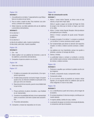 Página 124:                                                           Página 128
       Actividad 1:                                                          Taller de comunicación escrita
       1. A la publicación en el diario. Y especialmente a que Robus-        Actividad 1:
           tiana es la autora de ese hecho.                                  1. Aﬁche 1: tomar néctar Soprole, se ofrece como el más
       2. Para no volver a repetir la idea. Para mantener una cohe-              natural y el que tiene mejor sabor.
           rencia y cohesión de lo expuesto.                                     Aﬁche 2: ayudar a seguir con la labor del Hogar de Cristo
       3. Deben observar una tabla explicativa del uso de adjetivos              de acoger a los niños que no tienen un hogar y que viven
           y pronombres demostrativos.                                           en la calles.
       Actividad 2:                                                          2. Aﬁche 1. Emisor: néctar Soprole. Receptor: niños (se deduce
       En la columna 1:                                                          principalmente por el diseño)
       a) sustantivos                                                            Aﬁche 2: Emisor: campaña de ayuda social. Receptor:
       b) adjetivos                                                              adultos.
       En la columna 2:                                                      3. Se apela al receptor. En el aﬁche 1 a comprar un producto
                                                                                 y en el aﬁche 2 a tomar conciencia social y ayudar.
       a) idea (la de publicar), patio, mujeres (sustantivos)
       b) idea (esta), patio (ese), mujeres (aquellas)                       4. Son fundamentales para llamar la atención del respectivo
                                                                                 receptor; lo invitan a realizar acciones (comprar y colabo-
       Página 125                                                                rar).
       Actividad 3:                                                          5. Las palabras son muy importantes, porque nos ayudan a
       1. Ese – esa.                                                             entender y precisar el mensaje del aﬁche.
       2. Deben explicar con sus palabras las funciones y usos de            6. Diarios y revistas.
          los adjetivos y pronombres demostrativos.                          7. La publicidad induce a comprar un producto o servicio,
       3. Comparten el ejercicio anterior con el curso.                          pero también quiere provocar ciertas emociones con el ﬁn
                                                                                 de motivar a realizar acciones.
       Página 126
                                                                             Página 129
       I. Deben leer el texto.
                                                                             Actividad 2:
       Página 127
                                                                             1. Pertenece a aquellos que combinan la palabra escrita con
       II.                                                                      las imágenes.
              1. El diablo es el poseedor del conocimiento y Eva repre-      2. El diseño, componente visual y componente verbal.
                 senta la ignorancia.
                                                                             3. Componente verbal.
              2. El diablo desea proyectar una buena imagen, de querer
                                                                             4. Sí; en el primer aﬁche el propósito es comprar néctar
                 ayudar a Eva. Su intención verdadera es persuadir a Eva
                                                                                Soprole y en el segundo aﬁche es colaborar para que los
                 para que coma una manzana.
                                                                                niños indigentes no vivan en las calles.
              3. Reacciona de forma inocente, pues le cree al diablo todo
                 lo que le dice.                                             Página 130
       III.                                                                  Actividad 3:
              1. Porque pertenece al género dramático, cuya ﬁnalidad         1. LG. Lo identiﬁcamos a partir de la marca y de la imagen de
                 es ser representado.                                           la lavadora.
              2. Consiste en la posibilidad del texto, de ser representado   2. Si compras lavadoras LG ahorras energía y contribuyes con
                 sobre un escenario. Este texto sí posee esta caracterís-       nuestro planeta.
                 tica.                                                       3. A mujeres adultas, dueñas de casa, madres.
              3. Pronombre demostrativo.                                     4. La sensación de apoyar con el ahorro de energía del planeta,
       IV. Comparten y revisan las respuestas con el curso.                     si compramos este tipo de lavadora.




220 Guía didáctica para el docente / Lenguaje 6º básico
 