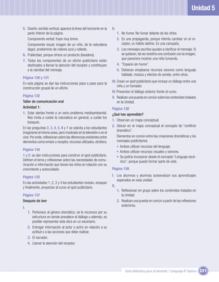 Unidad 5

5. Diseño: sentido vertical, aparece la línea del horizonte en la   II.
   parte inferior de la página.                                           1. No fumar. No fumar delante de los niños.
   Componente verbal: frase muy breve.                                    2. Es una propaganda, porque intenta cambiar en el re-
   Componente visual: imagen de un niño, de la naturaleza                    ceptor, un hábito dañino. Es una campaña.
   (lago); predominio de colores azul y celeste.                          3. Los mensajes escritos ayudan a clariﬁcar el mensaje. Si
6. Publicidad, porque ofrece un producto (lavadora).                         se quitaran, tal vez existiría una confusión con la imagen,
                                                                             que pareciera mostrar una niña fumando.
7. Todos los componentes de un aﬁche publicitario están
   destinados a llamar la atención del receptor y contribuyen             4. ”Espacio sin humo”.
   a la claridad del mensaje.                                             5. Debieran emplearse recursos sonoros como lenguaje
                                                                             hablado, música y efectos de sonido, entre otros.
Página 130 y 131
                                                                    III. Crean un spot publicitario que incluye un diálogo entre una
En esta página se dan las instrucciones paso a paso para la
                                                                         niña y un fumador.
construcción grupal de un aﬁche.
                                                                    IV. Presentan el diálogo anterior frente al curso.
Página 132                                                          V. Realizan una puesta en común sobre los contenidos tratados
Taller de comunicación oral                                              en la Unidad.
Actividad 1:                                                        Página 138
1. Estar alertas frente a un serio problema medioambiental.         ¿Qué has aprendido?
    Nos invita a cuidar la naturaleza en general, a cuidar los
                                                                    1. Observan un mapa conceptual.
    bosques.
                                                                    2. Ubican en el mapa conceptual el concepto de “conﬂicto
En las preguntas 2, 3, 4, 5, 6 y 7 se solicita a los estudiantes
                                                                       dramático”.
imaginarse el mismo aviso, pero mostrado en la televisión o en el
cine. Por ende, reﬂexionan sobre las diferencias existentes entre      Elementos en común entre las creaciones dramáticas y los
elementos como emisor y receptor, recursos utilizados, etcétera.       mensajes publicitarios:
                                                                       • Ambos utilizan recursos del lenguaje.
Página 134
                                                                       • Ambos utilizan recursos visuales y sonoros.
1 y 2: se dan instrucciones para construir el spot publicitario.       • Se podría incorporar desde el concepto “Lenguaje escé-
Deﬁnen el tema y reﬂexionan sobre las necesidades de comu-               nico”, porque puede formar parte de este.
nicación e información que tienen los niños en relación con su
crecimiento y autocuidado.                                          Página 139

Página 135                                                          I. Los alumnos y alumnas autoevalúan sus aprendizajes
                                                                        esperados en esta unidad.
En las actividades 1, 2, 3 y 4 los estudiantes revisan, ensayan
y ﬁnalmente, proyectan al curso el spot publicitario.               II.
                                                                        1. Reﬂexionan en grupo sobre los contenidos tratados en
Página 137                                                                 la Unidad.
Después de leer                                                         2. Realizan una puesta en común a partir de las reﬂexiones
                                                                           anteriores.
I.
     1. Pertenece al género dramático; se le reconoce por su
        estructura en donde prevalece el diálogo y además, es
        posible representar esta obra en un escenario.
     2. Entregar información al actor o actriz en relación a su
        actitud o a las acciones que debe realizar.
     3. El narrador.
     4. Llamar la atención del receptor.




                                                                                Guía didáctica para el docente / Lenguaje 6º básico        221
 