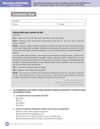 Recursos adicionales                            Esta evaluación está orientada a recoger los principales contenidos y temas abordados en la
                                                Unidad 5. También puede emplearse como recurso remedial para la misma unidad.
       Material fotocopiable




            Evaluación ﬁnal
            Nombre:
            Curso:                                                                            Fecha:



             Instrucciones para cambiar de piel
             Jorge Díaz
             VOZ 1: –(Masculina, en off). ¡Por última vez te lo digo, Nacho: tienes que cambiar!
             VOZ 2: –(Femenina, en off). ¿Qué he hecho yo para merecer un hijo como tú?... ¡Qué cruz!...pero, ¿es que no te
             miras en el espejo?
             NACHO: –(Tomando un espejo y mirándose). La lavadora no se atranca, el que tiene una “tranca” soy yo. (Saca la lengua
             y se la mira en el espejo. Hace morisquetas. Se desordena el pelo, gesticula), ¿Por qué justo a mí me tocó ser yo? Todos
             me dicen: tienes que cambiar. ¿Por qué? Así estoy bien, ¿O no?...No sé (Levantando la voz). Sí, estoy bien! (Dudando). O
             quizás no.
             Tienes que cambiar, tienes que cambiar…Tengo la oreja como una empanada de oír siempre lo mismo. ¿Cambiar qué? No
             puedo cambiar la nariz ni el color del pelo ni mi esqueleto. Y entonces, ¿Qué puedo cambiar? La manera de ser. ¿Y cómo es
             mi manera de ser?...No tengo idea. Soy como soy. Y no estoy tan mal. La Loreto dice que tengo una voz bonita cuando hablo
             por teléfono. Y la Beatriz dice que bailo bien. ¿Por qué tengo que cambiar? Bueno, me gustaría no tener caspa ni espinillas,
             pero no sé si se reﬁeren a eso cuando me dicen…
             VOZ 1: –(Femenina en off). ¡Nacho, tienes que cambiar!
             VOZ 2: –(Masculina, en off). ¡Nacho, tienes que cambiar!
             NACHO: –¿Por qué justo a mí me tocó ser yo?...Parece que yo tendría que ser como ese, como aquel o como usted,
             sí, señor…pero, jamás como soy yo, o como yo creo que soy yo…¡Qué enredo! Me gusta ser como soy, pero lo que
             me gusta a mí no les gusta a los demás. ¡Mierda! ¿Por qué justo a mí me tocó ser yo?
                                                                                                         “Instrucciones para cambiar de piel”,
                                                                                      en: Jorge Díaz. Teatro Escolar Representable, Volumen II.
                                                                                                Santiago: Editorial Arrayán, 1997 (fragmento).


         I. Lee atentamente el texto anterior y luego responde las preguntas encerrando en un círculo la opción
            que consideres correcta.

             1. ¿A qué género literario corresponde este texto?
                 a) Narrativo.
                 b) Lírico.
                 c) Dramático.
                 d) Literario.

             2. ¿Cuál de las siguientes aﬁrmaciones explica lo que le sucede al protagonista?
                 a) Recibe críticas, porque sus padres no lo quieren.
                 b) Está describiendo una pesadilla que tuvo.
                 c) Se encuentra en una etapa de cambios, es decir, en la adolescencia.
                 d) Está enloqueciendo, porque se imagina voces que le llaman la atención.


  222 Guía didáctica para el docente / Lenguaje 6º básico
 