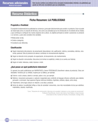 Recursos adicionales                           Este recurso contiene una síntesis de los conceptos fundamentales referidos a la publicidad, que
                                               puede ser útil como recordatorio para sus estudiantes.
       Material fotocopiable




            Recurso Didáctico
                                         Ficha Resumen: LA PUBLICIDAD
         Propósito o ﬁnalidad
         El propósito fundamental de la publicidad es convencer y persuadir afectivamente para vender un producto. Esta no puede
         ser observada como un conjunto de técnicas, sino como una actividad que se ha introducido en el contexto de los medios
         y que contribuye a conﬁgurar los nuevos espacios de la cultura. Su objetivo principal es vender o posicionar un producto
         o un servicio, y para esto considera tres variables:
         • Moda (estar al día).
         • Estatus (categoría).
         • Esnobismo (ser diferente).

         Clasiﬁcación
         a) Según tratamiento del producto: de presentación (descriptiva) o de cualiﬁcación: retórica, connotativa, afectiva, emo-
            cional, pasional. Dota al producto de valores o atributos no necesariamente objetivos.
         b) Según la intención de la campaña: de expectación, de lanzamiento o de mantenimiento.
         c) Según la situación comunicativa: discursiva (si el emisor es explícito) o relato (si se cuenta una historia)
         d) Según el medio: televisiva, radial, impresa o móvil.

         ¿Qué posee un spot publicitario televisivo?
         En general, los spots publicitarios son NARRATIVOS y tienen PERSONAJES (transﬁeren valores al producto). Estos son
         deseables: hombres por su virilidad, mujeres por su belleza, por ejemplo.
         a) Entorno: rural o urbano, abierto o cerrado, pobre o rico, por ejemplo.
         b) Retórica: mecanismo persuasivo o seductor (capacidad para conferirle al lenguaje eﬁcacia suﬁciente para deleitar,
            persuadir o conmover). Aquí aparecen ﬁguras retóricas (metáfora, hipérbole, antítesis, elipsis, entre otras).
         c) Tratamiento: cómo logra seducir en relación a una idea o producto.
         d) Venta de valores: la publicidad reﬂeja un tipo de sociedad: consumista, crea más necesidades de las que satisface;
            materialista, clasista, masiﬁcada.

                                      Curso: “Situaciones de comunicación y discursos en la sociedad, la literatura y en los medios de comunicación”.
                                                                 Profesores Paula Miranda, Carmen Julia Coloma, David Wallace y Sergio Caruman.
                                                                         Universidad de Chile, Facultad de Filosofía y Humanidades. Santiago 2003.




  226 Guía didáctica para el docente / Lenguaje 6º básico
 