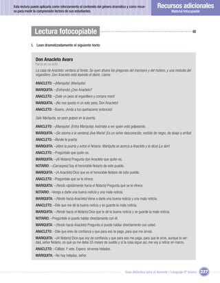 Esta lectura puede aplicarla como reforzamiento al contenido del género dramático y como recur-         Recursos adicionales
so para medir la comprensión lectora de sus estudiantes.                                                             Material fotocopiable




               Lectura fotocopiable
            I. Lean dramatizadamente el siguiente texto:


               Don Anacleto Avaro
               Farsa en un acto
               La casa de Anacleto: ventana al fondo. Se oyen afuera los pregones del manisero y del motero, y una melodía del
               organillero. Don Anacleto está leyendo el diario. Llama:

               ANACLETO: –¡Mariquita! ¡Mariquita!
               MARIQUITA: –(Entrando) ¿Don Anacleto?
               ANACLETO: –¡Dale un peso al organillero y compra maní!
               MARIQUITA: –¡No nos queda ni un solo peso, Don Anacleto!
               ANACLETO: –Bueno, ¡Anda a tus quehaceres entonces!

               Sale Mariquita, se oyen golpes en la puerta.

               ANACLETO: –¡Mariquita! (Entra Mariquita). Asómate a ver quién está golpeando.
               MARIQUITA: –(Se asoma a la ventana) ¡Ave María! ¡Es un señor desconocido, vestido de negro, de abajo a arriba!
               ANACLETO: –Ábrele la puerta.
               MARIQUITA: –(Abre la puerta y entra el Notario. Mariquita se acerca a Anacleto y le dice) ¡Le abrí!
               ANACLETO: –Pregúntale que quién es.
               MARIQUITA: –(Al Notario) Pregunta don Anacleto que quién es.
               NOTARIO: –(Carraspea) Soy el honorable Notario de este pueblo.
               MARIQUITA: –(A Anacleto) Dice que es el honorable Notario de este pueblo.
               ANACLETO: –Pregúntale qué se le ofrece.
               MARIQUITA: –(Yendo rápidamente hacia el Notario) Pregunta qué se le ofrece.
               NOTARIO: –Vengo a darle una buena noticia y una mala noticia.
               MARIQUITA: –(Yendo hacia Anacleto) Viene a darle una buena noticia y una mala noticia.
               ANACLETO: –Dile que me dé la buena noticia y se guarde la mala noticia.
               MARIQUITA: –(Yendo hacia el Notario) Dice que le dé la buena noticia y se guarde la mala noticia.
               NOTARIO: –Pregúntele si puedo hablar directamente con él.
               MARIQUITA: –(Yendo hacia Anacleto) Pregunta si puede hablar directamente con usted.
               ANACLETO: –Dile que eres de conﬁanza y que para eso te pago, para que me sirvas.
               MARIQUITA: –(Al Notario) Dice que soy de conﬁanza y que para eso me paga, para que le sirva, aunque la ver-
               dad, señor Notario, es que ya me debe 33 meses de sueldo y si la cosa sigue así, me voy a retirar en marzo.
               ANACLETO: –Cállate. Y vete. Espera: sírvenos helados.
               MARIQUITA: –No hay helados, señor.



                                                                                 Guía didáctica para el docente / Lenguaje 6º básico         227
 