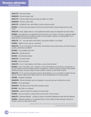 Recursos adicionales
       Material fotocopiable




             ANACLETO: –Entonces limonada.
             MARIQUITA: –No hay limonada, señor.
             ANACLETO: –Entonces, déjanos solos que tengo que hablar con el señor.
             MARIQUITA: –Está bien, señor. (Sale)
             ANACLETO: –(Al Notario) Y bien, señor Notario, ¿cuál es esa buena noticia?
             NOTARIO: –Lo siento, pero para respetar el orden de los acontecimientos, tengo que darle primero la mala
             noticia.
             ANACLETO: –Bueno, dígala entonces, lo más rápidamente posible, porque me desagradan las malas noticias.
             NOTARIO: –(Tan rápido que no se entiende) El lunes 30 de abril, a las 10 horas, 30 minutos, 5 segundos, falleció
             en la localidad de Ruri-Ruri su tío político de usted, avaro de profesión, millonario y sin descendientes, de un
             ataque general a la salud del cuerpo humano.
             ANACLETO: –Ah…muy mala noticia, señor Notario, ¿pero podría repetirla, no tan rápido?
             NOTARIO: –(Repite lo mismo, esta vez, claramente).
             ANACLETO: –Ah, ah. Es en efecto una mala noticia. Que descanse en paz el pobre sujeto, y que Dios lo tenga en
             su gloria. ¿Dónde dice que falleció?
             NOTARIO: –En la localidad de Ruri-Ruri.
             ANACLETO: –¿Dónde está eso?
             NOTARIO: –Diez kilómetros al Norte.
             ANACLETO: –¿Al norte de qué?
             NOTARIO: –No me informaron.
             ANACLETO: –Ah, ah. Y ahora dígame, señor Notario, ¿cuál es la buena noticia?
             NOTARIO: –Como su tío político, avaro y millonario, no tenía descendientes en línea directa y consanguínea, us-
             ted, don Anacleto, resulta ser heredero indirecto y sinsanguíneo, y recibe una bolsa que contiene varios millones
             auténticos de pesos. (Le pasa la bolsa). En dinero contante y sonante. (Lo hace sonar). He dicho.
             ANACLETO: –Ah, ah. (La toma y de pronto reacciona; tartamudeando). ¿¡C-co-có-mo dijo!? (Lo palpa). Este que,
             este que, este que, millones señor Notario ¡Esto es de-de-de-demasiado para mí! (Cae desmayado).
             NOTARIO: –¡Empleada! ¡Empleada!
             MARIQUITA: –Me llamo Mariquita, qué se ha imaginado, no soy perro para que me llame de ese modo.
             NOTARIO: –¡Se ha desmayado!
             MARIQUITA: –Ave María (lo toca). Está difunto. (Empieza a llorar).
             NOTARIO: –¡No! ¡Solo es un desmayo!
             MARIQUITA: –¡Asesino! ¡Usted lo ha matado con la mala noticia!
             NOTARIO: –No, por el contrario, la mala noticia le cayó muy bien, fue con la buena…
             ANACLETO: –(Volviendo). Mariquita…¡mi bolsa! (La busca y la encuentra). ¡Mariquita soy multi-multi-multi millonario!
             NOTARIO: –Habiendo cumplido con mi honorable misión, me retiro. (Mientras habla, Mariquita y Anacleto se
             abrazan y como no le hacen caso se retira).
                                              Selección de Floridor Pérez. Teatro chileno en un acto. Obras para escolares y grupos de aﬁcionados.
                                                                                                      Santiago: Editorial Zig-Zag, 1990 (fragmento).




  228 Guía didáctica para el docente / Lenguaje 6º básico
 