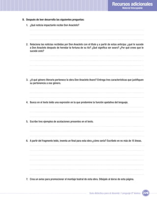 Recursos adicionales
                                                                                               Material fotocopiable



II. Después de leer desarrolla las siguientes preguntas:

   1. ¿Qué noticia impactante recibe Don Anacleto?




   2. Relaciona las noticias recibidas por Don Anacleto con el título y a partir de estas anticipa: ¿qué le sucede
      a Don Anacleto después de heredar la fortuna de su tío? ¿Qué signiﬁca ser avaro? ¿Por qué crees que le
      sucede esto?




   3. ¿A qué género literario pertenece la obra Don Anacleto Avaro? Entrega tres características que justiﬁquen
      su pertenencia a ese género.




   4. Busca en el texto leído una expresión en la que predomine la función apelativa del lenguaje.




   5. Escribe tres ejemplos de acotaciones presentes en el texto.




   6. A partir del fragmento leído, inventa un ﬁnal para esta obra ¿cómo sería? Escríbelo en no más de 15 líneas.




   7. Crea un aviso para promocionar el montaje teatral de esta obra. Dibújalo al dorso de esta página.




                                                               Guía didáctica para el docente / Lenguaje 6º básico     229
 