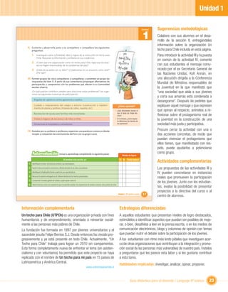 Unidad 1

                                                                                                                                                                Unidad   Sugerencias metodológicas
                                                                                                                                                                1        Colabore con sus alumnos en el desa-
                                                                                                                                                                         rrollo de la sección II, entregándoles
                                                                                                                                                                         información sobre la organización Un
    II. Comenta y desarrolla junto a tu compañero o compañera las siguientes
        preguntas:                                                                                                                                                       techo para Chile incluida en esta página.
         1. Investiguen sobre la ﬁnalidad, labor y logros de la institución Un techo para                                            Yo                                  Para introducir la actividad III y la puesta
               Chile. Resuman la información y anótenla en sus cuadernos.                                                         también                                en común de la actividad IV, comente
         2. ¿Creen que una organización como Un techo para Chile, logra que los jóve-                                             quiero                                 con sus estudiantes el mensaje comu-
               nes se hagan responsables de los problemas del país?
                                                                                                                                  ayudar                                 nicado por el ex Secretario General de
         3. ¿Estás de acuerdo con su labor? ¿Colaborarías en un proyecto como este?
               ¿Por qué?                                                                                                                                                 las Naciones Unidas, Koﬁ Annan, en
    III. Formen grupos de cinco compañeros y compañeras y comenten en grupo las                                                                                          una alocución dirigida a la Conferencia
        respuestas del ítem II. A partir de sus comentarios propongan alternativas de
        participación y compromiso con los problemas que afectan a su comunidad
                                                                                                                                                                         Mundial de Ministros responsables de
        escolar o barrio.                                                                                                                                                la Juventud en la que manifestó que
        ¿En qué podrían contribuir ustedes para solucionar estos problemas? Les suge-                                                                                    “una sociedad que aísla a sus jóvenes
        rimos las siguientes instancias de participación:
                                                                                                                                                                         y corta sus amarras está condenada a
           Brigadas de vigilancia contra agresiones o asaltos.
                                                                                                                                                                         desangrarse”. Después de pedirles que
           Cuidado o mejoramiento del colegio o entorno (construcción o manteni-                                                  ¿Cómo aprendo?                         expliquen aquel mensaje y que expresen
           miento de plazas y jardines, limpieza de calles, rayados, etc).
                                                                                                                             • ¿Qué diﬁcultades tuviste al               qué opinan al respecto, anímelos a re-
           Recolección de ayuda para familias más necesitadas.                                                                 leer el texto de Felipe Be-
                                                                                                                               rríos?                                    ﬂexionar sobre el protagonismo real de
           Visitas a hogares de ancianos o de niños y niñas.                                                                 • En la lectura, ¿cómo logras-
                                                                                                                               te diferenciar los hechos de
                                                                                                                                                                         la juventud en la construcción de una
           Donaciones a hospitales o consultorios.                                                                             las opiniones?                            sociedad más justa y participativa.
    IV. Guiados por su profesor o profesora, organicen una puesta en común en donde                                                                                      Procure cerrar la actividad con una o
        recojan y compartan las conclusiones del foro con su grupo curso.                                                                                                dos acciones concretas, de modo que
                                                                                                                                                                         puedan vivenciar el protagonismo que
                                                                                                                                                                         ellos tienen, que manifestado con res-
                                                                                                                                                                         peto, puede ayudarlos a potenciarse
         Autoevaluación                         revisa tu aprendizaje completando la siguiente pauta:                                                                    como grupo.
                                                                                                                                       Niveles de logros
                                                      Al terminar esta sección, yo:                                                Sí No Puedo mejorar
     1 Identiﬁqué al emisor de la lectura central y sus destinatarios.
                                                                                                                                                                         Actividades complementarias
     2 Capté la idea principal de esta lectura, diferenciándola de las ideas secundarias.                                                                                Las propuestas de las actividades III y
     3 Identiﬁqué la ﬁnalidad del texto a partir de sus características.                                                                                                 IV pueden concretarse en instancias
     4 Reconocí la opinión entregada en él, diferenciándola de los hechos presentados.
                                                                                                                                                                         reales que promueven la participación
     5 Comprendí el sentido global de lo leído y pude opinar sobre él.
                                                                                                                                                                         de los jóvenes. Junto con los estudian-
     6 Valoré la lectura como una experiencia que me permite ampliar mis experiencias de mundo y conocer otros puntos de vista.
                                                                                                                                                                         tes, evalúe la posibilidad de presentar
                                                                                                                                                                         proyectos a la directiva del curso o al
                                                                                                                                  Unidad 1: Mi opinión cuenta   17       centro de alumnos.


Información complementaria                                                                                                         Estrategias diferenciadas
Un techo para Chile (UTPCh) es una organización privada con ﬁnes                                                                   A aquellos estudiantes que presentan niveles de logro destacados,
humanitarios y de emprendimiento, orientada a reinsertar social-                                                                   estimúlelos a identiﬁcar aspectos que puedan ser posibles de mejo-
mente a las personas más pobres de Chile.                                                                                          rar, o bien, desafíelos a leer en la prensa escrita, o en los medios de
La fundación fue formada en 1997 por jóvenes universitarios y el                                                                   comunicación electrónicos, blogs y columnas de opinión con temas
sacerdote jesuita Felipe Berríos S.J. Desde entonces ha crecido pro-                                                               que puedan nutrir el debate sobre la participación de los jóvenes.
gresivamente y ya está presente en todo Chile. Actualmente, “Un                                                                    A los estudiantes con ritmo más lento pídales que investiguen acer-
Techo para Chile” trabaja para lograr un 2010 sin campamentos.                                                                     ca de otras organizaciones que contribuyan a la integración y promo-
Esta forma completamente nueva de enfrentar el tema (sin asisten-                                                                  ción social de las personas más vulnerables de nuestro país. Ínstelos
cialismo y con voluntarios) ha permitido que este proyecto se haya                                                                 a preguntarse qué les parece esta labor y si les gustaría contribuir
replicado con el nombre de Un techo para mi país en 15 países de                                                                   a esta tarea.
Latinoamérica y América Central.
                                                                                                                                   Habilidades implicadas: investigar, analizar, opinar, proponer.
                                                                                      www.untechoparachile.cl



                                                                                                                                                Guía didáctica para el docente / Lenguaje 6º básico               23
 