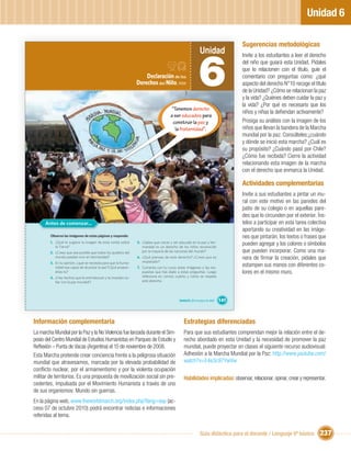 Unidad 6

                                                                                                                                   Sugerencias metodológicas
                                                                                                            Unidad


                                                                                                           6
                                                                                                                                   Invite a los estudiantes a leer el derecho
                                                                                                                                   del niño que guiará esta Unidad. Pídales
                                                                                                                                   que lo relacionen con el título, guíe el
                                                                   Declaración de los                                              comentario con preguntas como: ¿qué
                                                               Derechos del Niño, 1959                                             aspecto del derecho N°10 recoge el título
                                                                                                                                   de la Unidad? ¿Cómo se relacionan la paz
                                                                                                                                   y la vida? ¿Quiénes deben cuidar la paz y
                                                                                                                                   la vida? ¿Por qué es necesario que los
                                                                                     “Tenemos derecho
                                                                                                                                   niños y niñas la deﬁendan activamente?
                                                                                    a ser educados para
                                                                                      construir la paz y                           Prosiga su análisis con la imagen de los
                                                                                       la fraternidad”.                            niños que llevan la bandera de la Marcha
                                                                                                                                   mundial por la paz. Consúlteles:¿cuándo
                                                                                                                                   y dónde se inició esta marcha? ¿Cuál es
                                                                                                                                   su propósito? ¿Cuándo pasó por Chile?
                                                                                                                                   ¿Cómo fue recibida? Cierre la actividad
                                                                                                                                   relacionando esta imagen de la marcha
                                                                                                                                   con el derecho que enmarca la Unidad.

                                                                                                                                   Actividades complementarias
                                                                                                                                   Invite a sus estudiantes a pintar un mu-
                                                                                                                                   ral con este motivo en las paredes del
                                                                                                                                   patio de su colegio o en aquellas pare-
                                                                                                                                   des que lo circunden por el exterior. Íns-
      Antes de comenzar...                                                                                                         telos a participar en esta tarea colectiva
                                                                                                                                   aportando su creatividad en las imáge-
        Observa las imágenes de estas páginas y responde:                                                                          nes que pintarán, los textos o frases que
        1. ¿Qué te sugiere la imagen de esta ronda sobre
           la Tierra?
                                                               5. ¿Sabes que crecer y ser educado en la paz y her-
                                                                  mandad es un derecho de los niños reconocido
                                                                                                                                   pueden agregar y los colores o símbolos
        2. ¿Crees que sea posible que todos los pueblos del       por la mayoría de las naciones del mundo?                        que pueden incorporar. Como una ma-
           mundo puedan vivir en hermandad?                    6. ¿Qué piensas de este derecho? ¿Crees que es                      nera de ﬁrmar la creación, pídales que
        3. En tu opinión, ¿qué se necesita para que la huma-      respetado?
           nidad sea capaz de alcanzar la paz?¿Qué propon-     7. Comenta con tu curso estas imágenes y las res-
                                                                                                                                   estampen sus manos con diferentes co-
           drías tú?                                              puestas que has dado a estas preguntas. Luego                    lores en el mismo muro.
        4. ¿Hay hechos que te entristezcan y te impidan so-       reﬂexiona en común cuánto y cómo se respeta
           ñar con la paz mundial?                                este derecho.




                                                                                          Unidad 6: ¡Por la paz y la vida!   141



Información complementaria                                                                    Estrategias diferenciadas
La marcha Mundial por la Paz y la No Violencia fue lanzada durante el Sim-                    Para que sus estudiantes comprendan mejor la relación entre el de-
posio del Centro Mundial de Estudios Humanistas en Parques de Estudio y                       recho abordado en esta Unidad y la necesidad de promover la paz
Reﬂexión – Punta de Vacas (Argentina) el 15 de noviembre de 2008.                             mundial, puede proyectar en clases el siguiente recurso audiovisual:
Esta Marcha pretende crear conciencia frente a la peligrosa situación                         Adhesión a la Marcha Mundial por la Paz: http://www.youtube.com/
mundial que atravesamos, marcada por la elevada probabilidad de                               watch?v=E4e3c97YwVw
conﬂicto nuclear, por el armamentismo y por la violenta ocupación
militar de territorios. Es una propuesta de movilización social sin pre-                      Habilidades implicadas: observar, relacionar, opinar, crear y representar.
cedentes, impulsada por el Movimiento Humanista a través de uno
de sus organismos: Mundo sin guerras.
En la página web, www.theworldmarch.org/index.php?lang=esp (ac-
ceso 07 de octubre 2010) podrá encontrar noticias e informaciones
referidas al tema.


                                                                                                            Guía didáctica para el docente / Lenguaje 6º básico           237
 