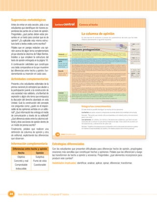 Sugerencias metodológicas
Antes de entrar en esta sección, pida a sus        Lectura central                              Conoce el texto
estudiantes que identiﬁquen de manera es-
pontánea las partes de un texto de opinión.
Pregúnteles: ¿qué partes deben estar pre-                                                             La columna de opinión
sentes en un texto para concluir que es de                                                            En esta sección te invitamos a conocer las características del texto que has leído.
                                                                                                      Observa atentamente el siguiente esquema:
opinión? ¿Es aplicable esta misma estruc-
tura tanto a textos orales como escritos?                                       Felipe Berríos
                                                                                                                                                                                                                 El autor se iden-

                                                                                                                                                                                                  blogs
                                                                                                                                                                                                                 tiﬁca.
Pídales que en parejas redacten una opi-                                        Sábado 2 de mayo de 2009


nión acerca de algún tema complementario                                        Jóvenes protagonistas                                                                                                            La fecha de publi-
                                                                                                                                                                                                                 cación permite co-
                                                                                Recuerdo que siendo niño acompañaba a mi mamá junto a mis hermanos para ir de visita. Antes que abrieran la puer-                nocer el contexto
al que aborda la columna de Felipe Berríos.            Introducción o pre-      ta de donde íbamos, ella nos indicaba que nos portáramos bien y agregaba severamente: “No toquen nada”. Aunque
                                                                                la intimidación de su advertencia producía en nosotros un efecto pasajero; sin embargo, aún persiste en mí el recuerdo
                                                                                                                                                                                                                 en que se produce.
                                                       sentación del tema.
Ínstelos a que empleen la estructura del                                        de la sensación de inhibición al “estar de visita”.
                                                                                                                                                                                                                 El título debe ser
                                                                                Los adultos, satisfechos con la tranquilidad imperante en Chile, subliminalmente hemos traspasado a la juventud la
                                                                                                                                                                                                                 atractivo para cap-
texto de opinión entregada en la página 18.            Presentación de la
                                                       opinión
                                                                                misma advertencia de mi mamá de “no tocar nada”, tal como si estuvieran de visita en el país. Tememos que los jóve-
                                                                                nes, que tienen más futuro que pasado y con la irreverencia que eso les otorga, puedan tocar el equilibrio social actual         tar la atención del
                                                                                que, aunque tiene muchos defectos e injusticias, nos brinda cierta seguridad y orden.                                            lector.
A continuación solicíteles que construyan              En este caso hay
                                                       además una expli-        Pero deberíamos conﬁar más en la juventud, pues ella no es sinónimo de irresponsabilidad y no podemos negarles a

una tabla comparativa en la que muestren               cación de ella.          ellos la posibilidad de ser jóvenes. Démosles la oportunidad de querer cambiar las cosas que no están bien y a las cua-
                                                                                les los mayores ya nos hemos acostumbrado o hacemos vista gorda de ellas, por comodidad o por defender intereses
                                                                                creados. Más aún, tenemos situaciones que son injustas en nuestra sociedad, que sin el ímpetu de los jóvenes para
las diferencias entre hecho y opinión, fun-            Desarrollo
                                                                                provocar un cambio a tiempo en ellas pueden traernos conﬂictos mayores y más graves que aquellos que pretendemos
                                                                                evitar haciéndolas intocables.
                                                                                                                                                                                                                 El lenguaje debe
                                                                                                                                                                                                                 ajustarse a los re-
damentando su inserción en cada caso.                  Recursos para de-
                                                       fender la opinión.
                                                                                Exigirles a los jóvenes que se comporten como si estuvieran de visita en su patria es matarles la espontaneidad, los sueños
                                                                                y los ideales propios de la misma juventud. Además, no hay nada más triste y peligroso que los jóvenes pertenecientes a
                                                                                                                                                                                                                 ceptores y al con-
                                                                                                                                                                                                                 texto o situación
                                                                                un país se sientan ajenos a él, no lo hagan suyo, no enfrenten sus desafíos y no estén dispuestos al sacriﬁcio.
                                                                                                                                                                                                                 de comunicación.

Actividades complementarias
                                                                                Por esto, Un techo para Chile es un espacio donde los jóvenes no son invitados, sino que son ellos los protagonistas;
                                                                                donde nunca más se sentirán visitas en su propio país, sino que responsable de él; donde su trabajo sea su protesta y
                                                                                donde puedan hacer realidad sus sueños. Me atrevo a hablar con libertad de esta organización, pues les pertenece a
                                                                                los ciento cincuenta mil jóvenes que en su historia le han dado vida.

Presente a los estudiantes editoriales de la                                    El Techo tiene sus raíces en la Doctrina Social de la Iglesia Católica. Los jóvenes viven en él la Iglesia que soñó el
                                                                                Vaticano II, Medellín, Puebla y Aparecida, y porque no somos ambiguos es que podemos ser pluralistas y convocar a

prensa nacional y/o extranjera que aludan a                                     muchos y diversos.
                                                                                En el Techo jamás nos hemos identiﬁcado con un partido político. Pero sí que valoramos el servicio público y nos in-

la participación juvenil, a la construcción de                                  teresa inﬂuir en las políticas de la sociedad para que ésta sea más justa. Apreciamos la diversidad, ella es parte de la
                                                                                vida, de tal modo que en el Techo conviven jóvenes con inclinaciones diversas, de derecha, centro e izquierda, y todos
                                                                                se sienten en su casa y aprenden a trabajar juntos.
una sociedad más solidaria, a la libertad de           Conclusión
                                                                                Esperamos que, como un paso ulterior, algunos jóvenes apliquen lo aprendido sirviendo al país desde la política, y
                                                       Cierre del tema con      aunque para eso deben abandonar el Techo nos sentiremos orgullosos de ellos cualquiera sea la opción que adopten.
expresión o algún otro tema que enriquezca             una síntesis o ideas     Sólo les exigiremos que sean honestos, que trabajen por su país y que sirvan a los pobres.


la discusión del derecho abordado en esta
                                                       ﬁnales que se des-
                                                       prenden de lo dicho.   Unidad 1
                                                                                Desde el Techo ningún joven se sentirá de visita en su país; todos podrán imprimir su huella en él.

                                                                                                                                                    Tomado de: Revista Sábado, El Mercurio, 2 de mayo de 2009.

Unidad. Guíe la construcción del concepto
con preguntas como: ¿quién es el respon-                                                              Integra tus conocimientos
sable de las opiniones vertidas en un edito-                                                          En este texto es posible distinguir los hechos de las opiniones.
rial? ¿Qué información les entrega el medio                                                           Los hechos son actos, sucesos o situaciones ocurridas dentro de la realidad comunicada.

de comunicación a través de su editorial?                                                             Ejemplo: “Recuerdo que siendo niño acompañaba a mi mamá junto a mis hermanos
                                                                                                      para ir de visita”.
¿Qué diferencia existe entre la columna edi-                                                          Las opiniones, en cambio, son dichos o declaraciones subjetivas, que hace una per-
torial y otras secciones de opinión dentro de                                                         sona para dar a conocer lo que piensa respecto de algo. Estas varían de acuerdo con
                                                                                                      las experiencias y valoraciones de cada cual.
un medio de prensa escrito?                                                                           Ejemplo: “Exigirles a los jóvenes que se comporten como si estuvieran de visita en su patria
Finalmente, pídales que realicen una                                                                  es matarles la espontaneidad, los sueños y los ideales propios de la misma juventud”.

deﬁnición de columna de opinión y otra
de editorial, explicitando las diferencias           18     Unidad 1: Mi opinión cuenta


que observan.

Información complementaria                       Estrategias diferenciadas
  Diferencias entre hecho y opinión              Con los estudiantes que presenten diﬁcultades para diferenciar hecho de opinión, propóngales
         Hecho                Opinión            oraciones más sencillas que constituyan hechos y opiniones: Pídales que las diferencien y luego
                                                 las transformen de hecho a opinión y viceversa. Pregúnteles: ¿qué elementos incorporaron para
         Objetivo            Subjetiva
                                                 producir este cambio?
     Concreto y real       Punto de vista
                                                 Habilidades implicadas: identiﬁcar, analizar, aplicar, opinar, diferenciar, transformar.
      Comprobable          Cuestionable
       Indiscutible




24       Guía didáctica para el docente / Lenguaje 6º básico
 