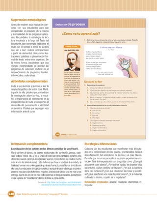 Sugerencias metodológicas
  Antes de resolver esta evaluación con-               Evaluación de                proceso
  verse con sus estudiantes para que
  comprendan el propósito de la misma
  y la modalidad de las preguntas aplica-                       ¿Cómo va tu aprendizaje?
  das. Recuérdeles la estrategia de lec-
  tura empleada a lo largo del Texto del                                                               I. Detente un momento y revisa cómo va tu proceso de aprendizaje. Para ello
                                                                                                          desarrolla la siguiente evaluación. Lee el siguiente texto.
  Estudiante, que contempla: relacionar el
  título con el sentido o tema de la obra                              Conoce al autor...                                      Cultivo una rosa blanca
  que van a leer; realizar anticipaciones                           José Martí (1853-1895)                                                    José Martí
                                                                                                         Cultivo una rosa blanca
  a partir de elementos clave como ilus-                                                                 en junio como en enero,
  traciones, palabras o presentación for-                                                                para el amigo sincero,
                                                                                                         que me da su mano franca.
  mal del texto, entre otros aspectos. De
  la misma forma, recuérdeles que una                                                                    Y para el cruel que me arranca
                                                                                                         el corazón con que vivo,
  manera recomendable de abordar las                                                                     cardo ni ortiga cultivo
  preguntas de selección múltiple es el                                                                  cultivo una rosa blanca.

  reconocimiento de preguntas literales,                            Escritor cubano, es conside-                        En: José Martí, Obras Completas.
                                                                    rado una ﬁgura clave en el                              Nueva York: Dos Ríos, 2001.
  inferenciales y valorativas.                                      proceso de Independencia
                                                                    de su país. Su literatura es
                                                                    de una gran sencillez y ter-
  Actividades complementarias                                       nura, con un gran manejo de        Después de leer
                                                                    la lengua castellana. Entre
                                                                                                       II. Responde en tu cuaderno:
  Invite a sus alumnos y alumnas a leer la                          sus numerosas obras se en-
                                                                    cuentran: Ismaelillo (1882),           1. ¿De qué se habla en este texto?
  reseña biográﬁca del autor José Martí.                            Versos sencillos (1891), La            2. ¿Qué crees que signiﬁca la rosa blanca que cultiva el hablante?
                                                                    edad de oro (1889) (revista
  A partir de ella, pídales que profundicen                         infantil), Versos libres (1913),       3. ¿Qué piensas acerca de su actitud de cultivar la misma rosa blanca,
                                                                                                               para quién le hace daño?
  la investigación sobre su vida, y resca-                          entre otras.
                                                                                                           4. Según el hablante, ¿la idea de cultivar cardos y ortigas, se opone al cul-
  ten la importancia de este escritor en la                                                                    tivo de rosas? ¿Por qué?
  independencia de Cuba y sus aportes al                                                                   5. De acuerdo a lo que dice y hace, ¿cómo es el hablante? Descríbelo.
  desarrollo del pensamiento e identidad                                                               III. Responde encerrando en un círculo la alternativa correcta.
  de América. Pídales que expongan esta                                                                     1. ¿Qué tipo de texto es el leído?
                                                                                                               A.   Una canción.
  información ante el curso.                                                                                   B.   Un poema.
                                                                                                               C.   Una oda.
                                                                                                               D.   Una elegía.
                                                                                                           2. ¿A qué género literario pertenece este texto?
                                                                                                               A.   Al género lírico.
                                                                                                               B.   Al género narrativo.
                                                                                                               C.   Al género informativo.
                                                                                                               D.   Al género dramático.

                                                        152   Unidad 6: ¡Por la paz y la vida!




  Información complementaria                                                                           Estrategias diferenciadas
  La utilización de los colores en los Versos sencillos de José Martí.                                 Colabore con los estudiantes que maniﬁesten más diﬁculta-
  Martí conﬁere al blanco, los valores tradicionales de: perfección, pureza, casti-                    des en la comprensión de este poema, orientándolos hacia el
  dad, belleza, moral, etc., y de la unión de este con otros símbolos literarios crea                  descubrimiento del simbolismo de la rosa y el color blanco.
  diferentes nuevos caminos de expresión. Veamos cómo Blanco se idealiza mucho                         Permita que recurran para ello a su propia experiencia e in-
  más al lado del símbolo rosa (…) La defensa que hace el poeta de la amistad y la                     tuición. Guíe la interpretación con preguntas como: ¿Con qué
  ﬁdelidad, forman una unión apacible y a la vez fuerte. La rosa blanca simboliza en                   asocian el color blanco? ¿Por qué las novias, los ángeles y los
  ella toda, los más puros principios morales; y aunque el cardo y la oruga se contra-                 sacerdotes, suelen vestirse de blanco? ¿Por qué la bandera
  ponen a rosa para dar el elemento negativo, el poeta sale airoso una vez más y nos                   de la paz es blanca? ¿Con qué relacionan las rosas y su culti-
  entrega, aparte de uno de los más bellos poemas en lengua española, la expresión                     vo? ¿Qué signiﬁcará una rosa de color blanco? ¿Si la hubieras
  mejor lograda de “rosa blanca” dentro de toda su obra escrita.                                       cultivado tú mismo, a quién se la regalarías?
                                 Tomado de: http://jose-marti.org/jose_marti/arte/artejm/              Habilidades implicadas: analizar, relacionar, discriminar, in-
                                    articulosarte/columbie/coloresversossencillos01.htm                terpretar.


248 Guía didáctica para el docente / Lenguaje 6º básico
 