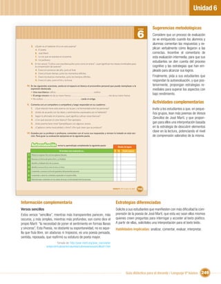Unidad 6

                                                                                                                                                            Sugerencias metodológicas
                                                                                                                                                   6
                                                                                                                                                   Unidad


                                                                                                                                                            Considere que un proceso de evaluación
                                                                                                                                                            se ve enriquecido cuando los alumnos y
                                                                                                                                                            alumnas comentan las respuestas y ex-
        3. ¿Quién es el hablante lírico en este poema?
               A.   El poeta.
                                                                                                                                                            plican verbalmente cómo llegaron a las
               B.   José Martí.                                                                                                                             correctas. Incentive el comentario de
               C.   La voz que se expresa en el poema.                                                                                                      esta evaluación intermedia, para que sus
               D.   Un jardinero.
                                                                                                                                                            estudiantes se den cuenta del proceso
        4. En los versos “Cultivo una rosa blanca//en junio como en enero”, ¿qué signiﬁcan los meses nombrados para
              la comprensión del poema?                                                                                                                     cognitivo y las estrategias que han em-
              A. Enero el comienzo del año, junio el ﬁnal.                                                                                                  pleado para alcanzar sus logros.
              B. Enero el buen tiempo, junio los momentos difíciles.
              C. Enero los buenos momentos, junio los tiempos difíciles.                                                                                    Finalmente, pida a sus estudiantes que
              D. Enero el calor, junio el frío y la lluvia.                                                                                                 respondan la autoevaluación, y que pos-
    IV. En las siguientes oraciones, anota en el espacio en blanco el pronombre personal que puede reemplazar a la                                          teriormente, propongan estrategias re-
        expresión destacada.                                                                                                                                mediales para superar los aspectos con
        • Una rosa blanca cultivo:                                                               cultivo.
        • El amigo sincero me da su mano franca:                                                            me da su mano franca.
                                                                                                                                                            bajo rendimiento.
        • No cultivo                                                            cardo ni ortiga.

    V. Comenta con un compañero o compañera y luego respondan en su cuaderno:
                                                                                                                                                            Actividades complementarias
       1. ¿Qué relación tiene este poema con la paz y la hermandad entre las personas?                                                                      Invite a los estudiantes a que, en peque-
       2. ¿Están de acuerdo con las ideas y sentimientos expresados por el hablante?
                                                                                                                                                            ños grupos, lean más poemas de Versos
       3. Según lo aﬁrmado en el poema, ¿qué signiﬁca cultivar rosas blancas?
       4. ¿Con qué asocian el color blanco? Den ejemplos.
                                                                                                                                                            Sencillos de José Martí, y que propon-
       5. ¿Este poema tiene rima? Ejempliﬁquen con algunos versos.                                                                                          gan para ellos una interpretación basada
       6. ¿Captaron cierta musicalidad y ritmo? ¿Por qué creen que se produce?                                                                              en la estrategia de descubrir elementos
    VI. Guiados por su profesor o profesora, comenten con el curso sus respuestas y revisen lo tratado en esta sec-
                                                                                                                                                            clave en la lectura, potenciando el nivel
        ción. Para guiar su evaluación apóyense en la siguiente pauta.                                                                                      de comprensión valorativo de la misma.

         Autoevaluación                         revisa tu aprendizaje completando la siguiente pauta:
                                                                                                                       Niveles de logros
                                                   Al terminar esta evaluación yo…                                Sí No      Puedo mejorar
     1 Diferencio al género lírico de otros géneros literarios.
     2 Reconozco la forma del poema lírico y su ﬁnalidad.
     3 Identiﬁco al hablante lírico de un poema .
     4 Identiﬁco recursos líricos como la rima y el ritmo.
     5 Comprendo y reconozco la función gramatical del pronombre personal.
     6 Comprendo y valoro los contenidos expresados en el poema leído.
     7 Relacioné estos contenidos con los valores de la paz y la hermandad entre las personas.


                                                                                                                Unidad 6: ¡Por la paz y la vida!   153



Información complementaria                                                                                          Estrategias diferenciadas
Versos sencillos                                                                                                    Solicite a sus estudiantes que maniﬁesten con más diﬁcultad la com-
Estos versos “sencillos”, mientras más transparentes parecen, más                                                   prensión de la poesía de José Martí, que esta vez sean ellos mismos
oscuros, y más simples, mientras más profundos; son como dice el                                                    quienes creen preguntas para interrogar y acceder al texto poético.
propio Martí: “la necesidad de poner el sentimiento en formas llanas                                                A partir de ellas, solicíteles una interpretación para el texto leído.
y sinceras”. Esta Poesía, no obstante su espontaneidad, no es aque-                                                 Habilidades implicadas: analizar, comentar, evaluar, interpretar.
lla que ﬂuía libre, sin ataduras ni tropiezos; es una poesía pensada,
sentida, reposada, que reaﬁrmó su estatura de poeta mayor.
                                          Tomado de: http://jose-marti.org/jose_marti/arte/
                                artejm/articulosarte/columbie/coloresversossencillos01.htm




                                                                                                                                  Guía didáctica para el docente / Lenguaje 6º básico             249
 