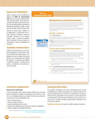 Sugerencias metodológicas
                                                                       Taller de
  Aclare y precise con sus estudiantes el              comunicación oral
  objetivo del Taller de comunicación
  oral. Esto es, escuchar y declamar poe-
  mas de varios autores. Antes de la pre-                                                           Declamemos y escuchemos poemas
  sentación y ensayo de este recital, mues-                                                         En el taller anterior, pudiste experimentar junto a tus compañeros y compañeras lo
                                                                                                    que es escribir poesía. Te invitamos ahora a que compartas con ellos, un ejercicio
  tre a los estudiantes algunos ejemplos de                                                         de declamación y escucha de poemas, que es una experiencia de comunicación tan
  declamación grabada en audio o video,                                                             eﬁcaz como la lectura y escritura que has hecho de estas creaciones.

  para que puedan modelar la experiencia.                                                           Para ello revisa previamente en qué consiste “declamar un poema”, luego prepara
                                                                                                    junto con tu grupo un recital de poesía. Les sugerimos organizarse de acuerdo con
  Durante la etapa previa, colabore en                                                              los siguientes pasos.

  la planiﬁcación y organización del re-                                                            ¿Recitar o declamar?
  cital. Supervise el trabajo y oriente su
                                                                                                    Paso 1: Antes del recital
  desarrollo. Participe en los ensayos,                                                             Muchas veces estos conceptos se emplean como sinónimos, atribuyéndoles el mis-
  sugiera, apoye y mejore los aspectos                                                              mo signiﬁcado. No obstante, es posible precisar diferencias:
  que lo requieran. De esta manera sus                                    TICs                      • Recitar: es pronunciar de memoria y en voz alta los versos de un poema.
                                                                                                    • Declamar: signiﬁca recitar obras líricas, pero agregando la entonación y los gestos
  estudiantes se sentirán respaldados en                        Conoce más sobre declama-             corporales y faciales que se asocian al mensaje contenido en estas creaciones.
                                                                ción en:
  esta tarea.                                                   http://www.declamando.com/          Aclarado el concepto, pueden iniciar la preparación de un recital de declamación
                                                                declamadores/index.php              poética. Entonces... ¡Manos a la obra!

  Actividades complementarias                                                                       ¿Cómo preparar la declamación de un poema?
  Solicite a los estudiantes que, en la eta-                                                        Paso 2: El acercamiento al poema
  pa de preparación, confeccionen un díp-                                                           Cuando declamamos un poema, ponemos en acción tanto la voz como el cuerpo. En
                                                                                                    este caso, el poema no solo se escucha, sino que también se ve: al declamar se invita
  tico informativo del recital poético. Su-                                                         al lector a un mundo poético mediante las palabras y las imágenes creadas por los
  giérales que este contenga tres partes                                                            propios movimientos y gestos del declamador. Para ello, les recomendamos:

  básicas: una introducción que plantee                                                             1. Imprimir el poema y leerlo en silencio un par de veces, de modo que puedan
                                                                                                        aproximarse al mensaje e identiﬁcar al hablante lírico.
  los objetivos, un desarrollo que explique
                                                                                                    2. ¿Qué creen que intenta expresar el hablante? ¿A quién le habla?
  o reseñe los poemas y autores que se
                                                                                                    3. ¿Cómo imaginan al hablante? ¿Frágil, fuerte, amistoso, solitario? Anoten estos
  leerán, y, ﬁnalmente, una conclusión o                                                                datos en su cuaderno.
  cierre del recital.                                                                               Paso 3: La identiﬁcación de los gestos y movimientos
                                                                                                    4. En cada verso identiﬁquen qué movimientos o gestos podrán acompañar la ex-
                                                                                                        presión oral del poema. ¿Qué palabras del texto requieren más énfasis o ayudan
                                                                                                        a la interpretación del poema?
                                                                                                    5. Escriban al lado de cada verso el gesto o movimiento que consideren pertinente.




                                                       158    Unidad 6: ¡Por la paz y la vida!




  Información complementaria                                                                     Estrategias diferenciadas
  Bases para el declamador                                                                       Con aquellos estudiantes que hayan manifestado mayor interés
  El buen declamador debe dominar algunos aspectos que son base                                  y habilidad para emplear el lenguaje oral y gestual, ensaye una
  para la expresión de cualquier pieza poética, sea cual fuere su gé-                            lectura dramatizada de los poemas que declamarán. Esta activi-
  nero. Las cualidades básicas que deben dominarse para lograr el                                dad servirá de preparación para la puesta en escena del recital
  virtuosismo en el arte declamatorio, son:                                                      y, especialmente, para que los estudiantes tomen un primer con-
                                                                                                 tacto con los recursos verbales y paraverbales implicados en la
  • Ser un excelente lector.
                                                                                                 presentación poética.
  • Tener una buena memoria.
  • Ejecutar perfectamente la mímica.                                                            Habilidades implicadas: escuchar, modelar, expresar emociones.
  • Dominar las cualidades de la voz (volumen, dicción y modulación).
  • Saber contagiar la emotividad del poema.
      Tomado y adaptado de: http://www.itesca.edu.mx/publicaciones/brunopablos/
                                         libros/D_02_basesparaeldeclamador.pdf



254 Guía didáctica para el docente / Lenguaje 6º básico
 