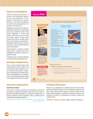 Sugerencias metodológicas
  Antes de comenzar la evaluación, re-                   Evaluación ﬁnal
  vísela con sus estudiantes; explíque-
  les cómo está organizada y la mo-
  dalidad de preguntas que contiene.                                                                     I. Para que compruebes lo que has aprendido en esta unidad, desarrolla la
  Refiérase a sus objetivos didácticos                                                                      siguiente evaluación ﬁnal. Lee atentamente el siguiente texto.
  y la conveniencia de responderla res-
                                                                    Conoce a los autores...
  ponsable y honestamente.                                                                                                          Canción con todos
                                                                     Armando Tejada Gómez                                              Armando Tejada y César Isella
  Deténgase en el texto inicial y léalo mo-                          (1929-1992)

  delando la primera lectura. Aclare dudas                                                                 Salgo a caminar
                                                                                                           por la cintura cósmica del sur
  acerca de su contenido central y forma                                                                   piso en la región
  textual. Pregúnteles si conocen esta                                                                     más vegetal del viento y de la luz
                                                                                                           siento al caminar
  canción, cuál creen que es su temáti-                                                                    toda la piel de América en mi piel
                                                                                                           y anda en mi sangre un río
  ca o motivo central y si pueden incluir                            Poeta, escritor y locutor ar-
                                                                                                           que libera en mi voz su caudal.
                                                                     gentino. Es el autor de la letra
  la forma de la canción en algún género                             de "Canción con todos", con-          Sol de Alto Perú
                                                                                                           rostro Bolivia, estaño y soledad
  literario. Deje espacio para preguntas y                           siderado el himno de Amé-
                                                                     rica Latina. Ha sido incluido         un verde Brasil
  respóndalas. Aclare que estas se acep-                             entre las cinco máximas               besa mi Chile cobre y mineral.
                                                                                                           Subo desde el sur
                                                                     ﬁguras autorales del folklore
  tarán solo en este momento previo y no                             argentino.                            hacia la entraña América y total
                                                                                                           pura raíz de un grito destinado a crecer y estallar.
  durante la evaluación.                                             César Isella (1938-...)
                                                                                                           Todas las voces, todas
  Prosiga leyendo la prueba completa;                                                                      todas las manos, todas
  aclare dudas o consultas acerca de la                                                                    toda la sangre puede
                                                                                                           ser canción en el viento.
  modalidad de respuesta, no sobre la re-                                                                  canta conmigo, canta,
  solución de ellas.                                                                                       hermano americano,
                                                                                                           libera tu esperanza
  Finalmente, invite a una lectura silenciosa                        Cantautor argentino de mú-
                                                                     sica folklórica. Integró el
                                                                                                           con un grito en la voz.
                                                                                                                                       Letra de Armando Tejada Gómez y música de César Isella.
  y al desarrollo de esta evaluación ﬁnal.                           conjunto Los Fronterizos                                          Tomado de: www.cancioneros.com/ct/20/0/mercedes-sosa
                                                                     (1956-1966). Es consi-
                                                                     derado una de las ﬁguras
  Actividades complementarias                                        del Movimiento del Nuevo
                                                                     Cancionero argentino.

  Lleve a la sala de clases alguna radio                                                                 Después de leer
                                                                                                         II. Responde en tu cuaderno las siguientes preguntas:
  o reproductor de audio y escuche en el                                 Nuevas palabras
                                                                                                            1. ¿Qué sentimientos expresa esta canción? ¿A quién están destinados?
  momento inicial de la evaluación la ver-                           Cósmica: relacionada con el
                                                                     cosmos o mundo.
                                                                                                            2. ¿Cuál crees que es el motivo que impulsa al hablante a escribirla?
  sión cantada de esta canción, en espe-                             Entraña: parte más íntima o
                                                                     esencial de una cosa o asunto.         3. De acuerdo con lo tratado en esta unidad, ¿a qué género literario perte-
  cial la interpretada por Mercedes Sosa.                            Himno: composición musical                  nece esta canción? ¿Por qué?
  Pida a sus estudiantes que, simultánea-                            que representa y une a una
                                                                     colectividad.
  mente, vayan siguiendo la letra incluida
  en esta página del Texto del Estudiante.
                                                         162    Unidad 6: ¡Por la paz y la vida!




  Información complementaria                                                                       Estrategias diferenciadas
  Evaluación sumativa                                                                              Recuerde a sus estudiantes, en especial a los de ritmo más lento,
  Tiene como ﬁn veriﬁcar, al término de una actividad o conjunto de                                aplicar la estrategia de lectura que han empleado a lo largo de este
  actividades de enseñanza-aprendizaje, hasta qué punto se han ad-                                 texto, Pídales que aprovechen todos los recursos incluidos en esta
  quirido los aprendizajes evaluados. La evaluación sumativa tiene, en                             página (reseña biográﬁca, vocabulario e ilustración), puesto que su
  muchas ocasiones, función acreditativa, esto es, certiﬁcar ante la                               propósito es contribuir a la comprensión de lectura y al logro de la
  sociedad los aprendizajes adquiridos.                                                            evaluación ﬁnal.
  Tomado de: http://cvc.cervantes.es/ensenanza/biblioteca_ele/diccio_ele/dicciona-                 Habilidades implicadas: observar, analizar, identiﬁcar, seleccionar.
                                                         rio/funcionevaluacion.htm




258 Guía didáctica para el docente / Lenguaje 6º básico
 