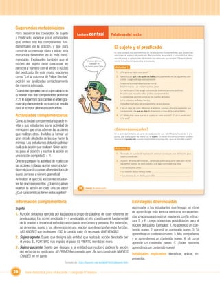 Sugerencias metodológicas
Para presentar los conceptos de Sujeto               Lectura central                      Palabras del texto
y Predicado, explique a sus estudiantes
que ambos son los componentes fun-
damentales de la oración, y que para                                                       El sujeto y el predicado
construir un mensaje claro y eﬁcaz esta                                                    En esta unidad, nos detendremos en las dos partes fundamentales que poseen las
estructura bimembre es la más reco-                                                        oraciones: el sujeto y el predicado. Reconocerlos te ayudará a transmitir tus ideas
                                                                                           con eﬁcacia y a comprender fácilmente los mensajes que recibes. Observa atenta-
mendable. Explíqueles también que el                          Muchos jóvenes               mente la ilustración que está a la izquierda.
núcleo del sujeto debe concordar en                             trabajan en
                                                            Un techo para Chile.            Actividad 1
persona y número con el verbo o núcleo
del predicado. De este modo, oraciones                                                       1. ¿De quiénes habla este joven?
como “Leí la columna de Felipe Berríos”                                                      2. Identiﬁca de qué o de quién se habla principalmente, en las siguientes ora-
                                                                                                 ciones. Luego subraya esta expresión:
podrán ser analizadas sintácticamente
                                                                                                 Nosotros acompañábamos a la mamá.
de manera adecuada.                                                                              Mis hermanos y yo visitamos otras casas.
Cuando los ejemplos con el sujeto al inicio de                                                   Un techo para Chile acoge a jóvenes de diversos sectores políticos.
                                                                                                 Nuestro país necesita niños y niñas comprometidos.
la oración han sido comprendidos (actividad                                                      La solidaridad permite construir los sueños de todos.
2.2), le sugerimos que cambie el orden gra-                                                      Leí la columna de Felipe Berríos.
matical y demuestre lo confuso que resulta                                                       Felipe Berríos habla del protagonismo de los jóvenes.

para el receptor alterar esta estructura.                                                    3. Con un lápiz de color diferente al anterior, subraya ahora la expresión que
                                                                                                 corresponda a lo que se dice de la persona o cosa de la cual se habla.

Actividades complementarias                                                                  4. ¿Cuál de ellas crees que es el sujeto en cada oración? ¿Cuál el predicado?
                                                                                                 ¿Por qué?
Como actividad complementaria puede in-
vitar a sus estudiantes a una actividad de
mímica en que unos adivinan las acciones                                                   ¿Cómo reconocerlos?
que realizan otros. Invítelos a formar un                                                  En la actividad anterior, la parte de cada oración que identiﬁcaste haciendo la pre-


                                                                        Unidad 1
                                                                                           gunta, ¿de qué o quién se habla? es el sujeto. En estas oraciones también pudiste
gran círculo alrededor de los que harán la                                                 reconocer el predicado cuando respondiste a la pregunta, ¿qué se dice del sujeto?
mímica. Los estudiantes deberán adivinar
cuál es la acción que realizan. Quien acier-                                                Actividad 2
te, pasa al pizarrón y escribe la acción en
                                                                                             1. Teniendo en cuenta la explicación anterior construye una deﬁnición para
una oración completa S + P.                                                                      sujeto y predicado.

Oriente y prepare la actividad de modo que                                                   2. A partir de estas deﬁniciones, construye predicados para cada uno de los
                                                                                                 siguientes sujetos, es decir, predica o di algo con respecto a ellos:
las acciones imitadas que se vayan anotan-
                                                                                                 • Un techo para Chile
do en el pizarrón, posean diferentes tipos de                                                    • La opinión de los niños y niñas
sujeto, persona y número gramatical.                                                             • Los jóvenes de un Techo para Chile
Al ﬁnalizar el ejercicio, lea con los estudian-
tes las oraciones escritas. ¿Quién o quiénes
                     scritas.
realizan la acción en cada una de ellas?               20   Unidad 1: Mi opinión cuenta

¿Qué características tienen estos sujetos?

Información complementaria                                                                                    Estrategias diferenciadas
Sujeto                                                                                                        Acompañe a los estudiantes que tengan un ritmo
                                                                                                              de aprendizaje más lento a centrarse en experien-
1. Función sintáctica ejercida por la palabra o grupo de palabras de cuyo referente se
                                                                                                              cias propias para construir oraciones con la estruc-
   predica algo. Es, con el predicado ( predicado), el otro constituyente fundamental
                                                                                                              tura S + P. Luego, abra otras posibilidades para el
   de la oración e impone al verbo la concordancia en número y persona. Por extensión,
                                                                                                              núcleo del sujeto. Ejemplos: 1. Yo aprendo un con-
   se denomina sujeto a los elementos de una oración que desempeñan esta función:
                                                                                                              tenido nuevo. 2. Aprendí un contenido nuevo. 3. Tú
   MIS PADRES son profesores; ESO lo cambia todo; Es necesario QUE VENGAS.
                                                                                                              aprendiste un contenido nuevo. 3. Mis compañeros
2. Sujeto agente. Sujeto que designa a la entidad que realiza la acción denotada por                          y yo aprendemos un contenido nuevo. 4. Mi curso
   el verbo: EL PORTERO nos impidió el paso; EL VIENTO derribó el muro.                                       aprende un contenido nuevo. 5. ¡Todos nosotros
3. Sujeto paciente. Sujeto que designa a la entidad que recibe o padece la acción                             aprendimos un contenido nuevo!
   del verbo de su predicado: MI PRIMO fue operado ayer; Se han construido NUEVOS
                                                                                                              Habilidades implicadas: identiﬁcar, aplicar, re-
   CHALÉS en mi barrio.
                                                                                                              presentar.
                                           Tomado de: http://buscon.rae.es/dpdI/html/glosario.htm


26      Guía didáctica para el docente / Lenguaje 6º básico
 