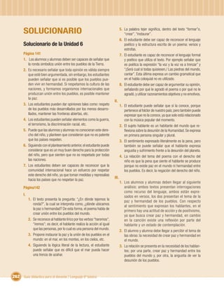 SOLUCIONARIO                                                                5. La palabra tejer signiﬁca, dentro del texto “formar”o,
                                                                                      “crear”, “instaurar”.
                                                                                   6. El estudiante debe ser capaz de reconocer el lenguaje
       Solucionario de la Unidad 6                                                    poético y la estructura escrita de un poema: versos y
                                                                                      estrofas.
       Página 141                                                                  7. El estudiante es capaz de reconocer el lenguaje formal
       1. Los alumnos y alumnas deben ser capaces de señalar que                      y poético que utiliza el texto. Por ejemplo señalar que
          la ronda simboliza unión entre los pueblos de la Tierra.                    es poética la expresión “la voz y la voz va a trenzar” y
       2. Es necesario señalar que toda opinión es válida siempre                     “¡Será cual si todas quisiesen,/ Las piedras del mundo,
          que esté bien argumentada, sin embargo, los estudiantes                     cantar”. Esta última expresa un cambio gramatical que
          pueden señalar que sí es posible que los pueblos pue-                       en el habla coloquial no es utilizado.
          den vivir en hermandad. Si respetamos la cultura de las                  8. El estudiante debe ser capaz de argumentar su opinión,
          naciones, y formamos organismos internacionales que                         señalando por qué le agradó el poema o por qué no le
          produzcan unión entre los pueblos, es posible mantener                      agradó, y utilizar razonamientos objetivos y no emotivos.
          la paz.
                                                                            II.
       3. Los estudiantes pueden dar opiniones tales como: respeto                 1. El estudiante puede señalar que sí la conoce, porque
          de los pueblos más desarrollados por los menos desarro-                     pertenece al folclor de nuestro país; pero también puede
          llados, mantener las fronteras abiertas, etc.                               expresar que no la conoce, ya que solo está relacionado
       4. Los estudiantes pueden señalar elementos como la guerra,                    con la música popular del momento.
          el terrorismo, la discriminación racial, etc.                            2. El sujeto hablante es un habitante del mundo que re-
       5. Puede que las alumnos y alumnas no conocieran este dere-                    ﬂexiona sobre la desunión de la Humanidad. Se expresa
          cho del niño, y planteen que consideran que no es patente                   en primera persona singular y plural.
          que los países respeten.                                                 3. El sentimiento expresado literalmente es la pena, pero
       6. Siguiendo con el planteamiento anterior, el estudiante puede                también se puede señalar que el hablante expresa
          considerar que es un muy buen derecho para la protección                    angustia y sufrimiento frente a la desunión del planeta.
          del niño, pero que sienten que no es respetado por todas                 4. La relación del tema del poema con el derecho del
          las naciones.                                                               niño es que la pena que siente el hablante se produce
       7. Los estudiantes deben ser capaces de reconocer que la                       porque no existe paz en el mundo ni hermandad entre
          comunidad internacional hace un esfuerzo por respetar                       los pueblos. Es decir, la negación del derecho del niño.
          este derecho del niño, ya que toman medidas y represalias
                                                                            III.
          hacia los países que no respetan la paz.
                                                                                   1. Los alumnos y alumnas deben llegar al siguiente
       Página142                                                                      análisis: ambos textos presentan interrogaciones
                                                                                      como recurso del lenguaje, ambos están expre-
       I.
                                                                                      sados en versos, los dos presentan el tema de la
            1. El texto presenta la pregunta: “¿En dónde tejemos la
                                                                                      paz y hermandad de los pueblos. Con respecto
               ronda?”, la cual se interpreta como, ¿dónde ubicamos
                                                                                      al sentimiento que expresan los hablantes, en el
               la paz o hermandad? De esta forma, el poema habla de
                                                                                      primero hay una actitud de acción y de positivismo,
               crear unión entre los pueblos del mundo.
                                                                                      ya que busca crear paz y hermandad, en cambio
            2. Se reconoce al hablante lírico por los verbos “haremos”,               en la canción existe una reflexión por parte del
               “iremos”; es decir, el hablante realiza la acción al igual             hablante y un estado de contemplación.
               que las personas, por lo cual es una persona del mundo.
                                                                                   2. El alumno y alumna debe llegar a percibir el tema de
            3. Propone instaurar la paz y la unión de los pueblos en el               las obras: la necesidad de crear paz y hermandad en
               mundo: en el mar, en los montes, en los cielos, etc.                   el mundo.
            4. Siguiendo la lógica literal de la lectura, el estudiante            3. La relación se presenta en la necesidad de los hablan-
               puede señalar que es difícil que el mar pueda hacer                    tes; por una parte, crear paz y hermandad entre los
               una trenza de azahar.                                                  pueblos del mundo y, por otra, la angustia de ver la
                                                                                      desunión de los pueblos.



262 Guía didáctica para el docente / Lenguaje 6º básico
 
