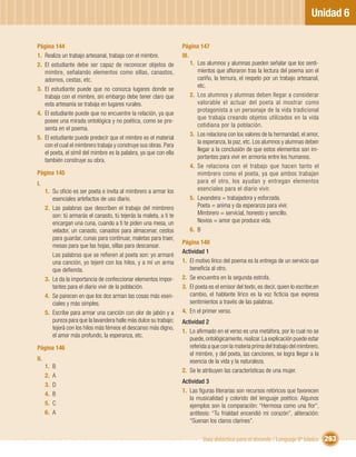 Unidad 6

Página 144                                                           Página 147
1. Realiza un trabajo artesanal, trabaja con el mimbre.              III.
2. El estudiante debe ser capaz de reconocer objetos de                   1. Los alumnos y alumnas pueden señalar que los senti-
   mimbre, señalando elementos como sillas, canastos,                        mientos que aﬂoraron tras la lectura del poema son el
   adornos, cestas, etc.                                                     cariño, la ternura, el respeto por un trabajo artesanal,
                                                                             etc.
3. El estudiante puede que no conozca lugares donde se
   trabaja con el mimbre, sin embargo debe tener claro que                2. Los alumnos y alumnas deben llegar a considerar
   esta artesanía se trabaja en lugares rurales.                             valorable el actuar del poeta al mostrar como
                                                                             protagonista a un personaje de la vida tradicional
4. El estudiante puede que no encuentre la relación, ya que
                                                                             que trabaja creando objetos utilizados en la vida
   posee una mirada ontológica y no poética, como se pre-
                                                                             cotidiana por la población.
   senta en el poema.
                                                                          3. Los relaciona con los valores de la hermandad, el amor,
5. El estudiante puede predecir que el mimbre es el material
                                                                             la esperanza, la paz, etc. Los alumnos y alumnas deben
   con el cual el mimbrero trabaja y construye sus obras. Para
                                                                             llegar a la conclusión de que estos elementos son im-
   el poeta, el símil del mimbre es la palabra, ya que con ella
                                                                             portantes para vivir en armonía entre los humanos.
   también construye su obra.
                                                                          4. Se relaciona con el trabajo que hacen tanto el
Página 145                                                                   mimbrero como el poeta, ya que ambos trabajan
I.                                                                           para el otro, los ayudan y entregan elementos
      1. Su oﬁcio es ser poeta e invita al mimbrero a armar los              esenciales para el diario vivir.
         esenciales artefactos de uso diario.                             5. Lavandera = trabajadora y esforzada.
      2. Las palabras que describen el trabajo del mimbrero                  Poeta = anima y da esperanza para vivir.
         son: tú armarás el canasto, tú tejerás la maleta, a ti te           Mimbrero = servicial, honesto y sencillo.
         encargan una cuna, cuando a ti te piden una mesa, un                Novios = amor que produce vida.
         velador, un canasto, canastos para almacenar, cestos             6. B
         para guardar, cunas para continuar, maletas para traer,
                                                                     Página 148
         mesas para que las hojas, sillas para descansar.
                                                                     Actividad 1
         Las palabras que se reﬁeren al poeta son: yo armaré
         una canción, yo tejeré con los hilos, y a mí un arma        1. El motivo lírico del poema es la entrega de un servicio que
         que deﬁenda.                                                   beneﬁcia al otro.
      3. Le da la importancia de confeccionar elementos impor-       2. Se encuentra en la segunda estrofa.
         tantes para el diario vivir de la población.                3. El poeta es el emisor del texto, es decir, quien lo escribe;en
      4. Se parecen en que los dos arman las cosas más esen-            cambio, el hablante lírico es la voz ﬁcticia que expresa
         ciales y más simples.                                          sentimientos a través de las palabras.
      5. Escribe para armar una canción con olor de jabón y a        4. En el primer verso.
         pureza para que la lavandera halle más dulce su trabajo;    Actividad 2
         tejerá con los hilos más férreos el descanso más digno,
                                                                     1. Lo aﬁrmado en el verso es una metáfora, por lo cual no se
         el amor más profundo, la esperanza, etc.
                                                                        puede, ontológicamente, realizar. La explicación puede estar
Página 146                                                              referida a que con la materia prima del trabajo del mimbrero,
                                                                        el mimbre, y del poeta, las canciones, se logra llegar a la
II.                                                                     esencia de la vida y la naturaleza.
      1.   B
                                                                     2. Se le atribuyen las características de una mujer.
      2.   A
                                                                     Actividad 3
      3.   D
                                                                     1. Las ﬁguras literarias son recursos retóricos que favorecen
      4.   B
                                                                        la musicalidad y colorido del lenguaje poético. Algunos
      5.   C                                                            ejemplos son la comparación: “Hermosa como una ﬂor”,
      6.   A                                                            antítesis: “Tu frialdad encendió mi corazón”, aliteración:
                                                                        “Suenan los claros clarines”.

                                                                              Guía didáctica para el docente / Lenguaje 6º básico        263
 