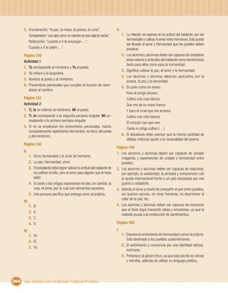 2. Enumeración: “la paz, la mesa, la poesía, la cuna”.                   V.
          Comparación: “sus ojos como un camino en paz bajo la noche”.               1. La relación se expresa en la actitud del hablante, por ser
                                                                                        hermanable y cultivar el amor entre hermanos. Esto puede
          Reiteración: “cuando a ti te encargan…”,
                                                                                        ser llevado al amor y hermandad que los pueblos deben
          Cuando a ti te piden…”.                                                       practicar.
       Página 150                                                                    2. Los alumnos y alumnas deben ser capaces de considerar
       Actividad 1                                                                      estos valores y actitudes del hablante como beneﬁciosos
                                                                                        tanto para ellos como para la humanidad.
       1. Tú corresponde al mimbrero y Yo al poeta.
                                                                                     3. Signiﬁca cultivar la paz, el amor y la hermandad.
       2. Se reﬁere a la lavandera.
                                                                                     4. Los alumnos y alumnas deberían asociarlos con la
       3. Nombra al poeta y al mimbrero.
                                                                                        pureza, la paz y la sinceridad.
       4. Pronombres personales que cumplen la función de reem-
                                                                                     5. En junio como en enero,
          plazar al nombre.
                                                                                        Para el amigo sincero,
       Página 151                                                                       Cultivo una rosa blanca
       Actividad 2                                                                      Que me da su mano franca
       1. Ti, te se reﬁeren al mimbrero. Mí al poeta.                                   Y para el cruel que me arranca
       2. Ti, te corresponde a la segunda persona singular. Mí co-                      Cultivo una rosa blanca
          rresponde a la primera persona singular.
                                                                                        El corazón con que vivo
       3. Si no se emplearan los pronombres personales, habría
                                                                                        Cardo ni ortiga cultivo (…).
          constantemente repeticiones del nombre, es decir, del poeta
          y del mimbrero.                                                            6. El estudiante debe concluir que la misma cantidad de
                                                                                        sílabas métricas ayuda a la musicalidad del poema.
       Página 152
                                                                                Página 154
       II.
                                                                                1. Los alumnos y alumnas deben ser capaces de señalar
              1. De la hermandad y el amor de hermano.
                                                                                   imágenes y experiencias de unidad y hermandad entre
              2. La paz, hermandad, amor.                                          pueblos.
              3. El estudiante debe lograr valorar la actitud del hablante de   2. Los alumnos y alumnas deben ser capaces de relacionar,
                 no cultivar el odio, sino el amor para alguien que le hace        por ejemplo, la solidaridad, la amistad y comprensión con
                 daño.                                                             la ayuda internacional frente a un país devastado por una
              4. El cardo y las ortigas representan el odio, en cambio, la         guerra o catástrofe.
                 rosa, el amor, por lo cual son elementos opuestos.             3. Aborda el tema a través de compartir el pan entre pueblos,
              5. Una persona pacíﬁca que entrega amor al prójimo.                  ser buenos vecinos, no mirar fronteras, no discriminar el
                                                                                   color de la piel, etc.
       III.
              1.   B                                                            4. Los alumnos y alumnas deben ser capaces de reconocer
                                                                                   que el texto logra transmitir ideas y emociones, ya que la
              2.   A
                                                                                   melodía ayuda a la producción de sentimientos.
              3.   C
              4.   D                                                            Página 162

       IV.                                                                      I.
              1. Yo                                                                  1. Expresa el sentimiento de hermandad y amor al prójimo.
                                                                                        Está destinado a los pueblos sudamericanos.
              2. Él
                                                                                     2. El sentimiento y conciencia por una identidad latinoa-
              3. Yo
                                                                                        mericana.
                                                                                     3. Pertenece al género lírico, ya que está escrito en versos
                                                                                        y estrofas, además de utilizar un lenguaje poético.




264 Guía didáctica para el docente / Lenguaje 6º básico
 