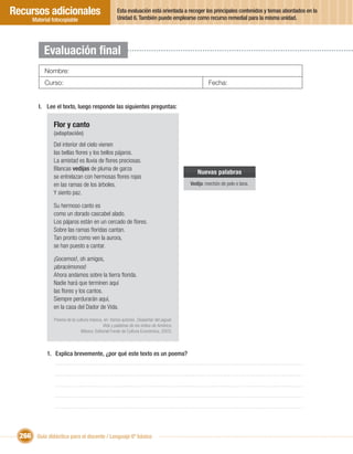 Recursos adicionales                                 Esta evaluación está orientada a recoger los principales contenidos y temas abordados en la
                                                     Unidad 6. También puede emplearse como recurso remedial para la misma unidad.
       Material fotocopiable




            Evaluación ﬁnal
            Nombre:
            Curso:                                                                                Fecha:


         I. Lee el texto, luego responde las siguientes preguntas:

                Flor y canto
                (adaptación)
                Del interior del cielo vienen
                las bellas ﬂores y los bellos pájaros.
                La amistad es lluvia de ﬂores preciosas.
                Blancas vedijas de pluma de garza
                                                                                            Nuevas palabras
                se entrelazan con hermosas ﬂores rojas
                en las ramas de los árboles.                                             Vedija: mechón de pelo o lana.
                Y siento paz.

                Su hermoso canto es
                como un dorado cascabel alado.
                Los pájaros están en un cercado de ﬂores.
                Sobre las ramas ﬂoridas cantan.
                Tan pronto como ven la aurora,
                se han puesto a cantar.

                ¡Gocemos!, oh amigos,
                ¡abracémonos!
                Ahora andamos sobre la tierra ﬂorida.
                Nadie hará que terminen aquí
                las ﬂores y los cantos.
                Siempre perdurarán aquí,
                en la casa del Dador de Vida.
                 Poema de la cultura mexica, en: Varios autores. Despertar del jaguar.
                                            Vida y palabras de los indios de América.
                               México: Editorial Fondo de Cultura Económica, 2003.



             1. Explica brevemente, ¿por qué este texto es un poema?




  266 Guía didáctica para el docente / Lenguaje 6º básico
 