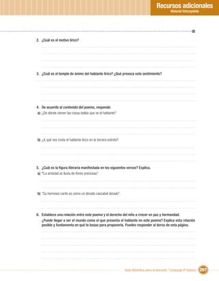 Recursos adicionales
                                                                                                 Material fotocopiable




2. ¿Cuál es el motivo lírico?




3. ¿Cuál es el temple de ánimo del hablante lírico? ¿Qué provoca este sentimiento?




4. De acuerdo al contenido del poema, responde:
 a) ¿De dónde vienen las cosas bellas que ve el hablante?




b) ¿A qué nos invita el hablante lírico en la tercera estrofa?




5. ¿Cuál es la ﬁgura literaria manifestada en los siguientes versos? Explica.
 a) “La amistad es lluvia de ﬂores preciosas”.




b) “Su hermoso canto es como un dorado cascabel dorado”.




6. Establece una relación entre este poema y el derecho del niño a crecer en paz y hermandad.
   ¿Puede llegar a ser el mundo como el que presenta el hablante en este poema? Explica esta relación
   posible y fundamenta en qué te basas para proponerla. Puedes responder al dorso de esta página.




                                                                 Guía didáctica para el docente / Lenguaje 6º básico     267
 