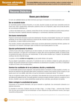 Recursos adicionales                          Este recurso didáctico puede emplearse para profundizar y aplicar el contenido referido a la
                                              comunicación oral, o especíﬁcamente para apoyar la práctica de la declamación poética.
       Material fotocopiable




            Recurso Didáctico
                                                   Bases para declamar
         En suma, las cualidades básicas que deben dominarse para lograr el virtuosismo en el arte declamatorio, son:

         Ser un excelente lector
         Se recomienda practicar la lectura frecuente y en voz alta, escuchar la propia voz para hacer conscientes errores de
         fraseo como: omitir o agregar letras, tartamudear, quedarnos cortos con la respiración y dejar trunca la idea del poema,
         dar una entonación inadecuada, etc.
         La vista es más rápida que la voz, y entonces, vemos letras de más o de menos; ese defecto se puede corregir practican-
         do la lectura frecuente o repitiendo diferentes trabalenguas e ir aumentando la velocidad al pronunciarlos.

         Una buena memorización
         Preparar la memorización del poema es parte de la declamación. Para ello es recomendable “escuchar y ver” una lectura
         declamada. De ese modo se podrá memorizar el conjunto de ella, incluidos los gestos. Es conveniente que, en el caso de
         los aprendices, un asesor modele la primera lectura.
         Para recordar y declamar adecuadamente se debe buscar una lectura plenamente comprensiva del texto; ayudarse con
         el diccionario si es necesario, hasta lograr captar el sentido de lo que el poeta plasmó en su obra.

         Ejecutar perfectamente la mímica
         La forma en que se dice algo y el aspecto que uno tiene al decirlo, son mucho más importantes que las palabras que de
         hecho se pronuncian. Los signos de la comunicación no verbal, tales como las expresiones faciales, el contacto ocular,
         el movimiento del cuerpo, entre otros, son fundamentales. Por ello se debe considerar que “el aspecto” del declamador
         constituye más de la mitad del mensaje.
         Los gestos o mímica no deben ser exagerados, ya que pueden distraer a los oyentes.
         Hay que adaptar la gestualidad a cada poema. El contenido de este nos orientará a emplear los gestos adecuados al
         mensaje. Hay que tener presente que la columna vertebral de una declamación es la palabra, no la mímica. El declamador
         no debe ser el centro, sino el mensaje poético.

         Dominar las cualidades de la voz (volumen, dicción y modulación)
         Es recomendable ejercitar la buena respiración. Estos ejercicios alivian el nerviosismo, el miedo al público y el estrés. Los
         ejercicios de respiración más adecuados deben tender a enseñarnos a sostener el aire mientras se dice un poema, lo cual
         ayuda a que la voz no se debilite, sobre todo en lo que los instructores en declamación llaman “ﬁn de verso”.
         Cada voz es original (en rapidez, altura, tono y articulación). Estos elementos dan al que escucha más información sobre el
         que habla que las palabras que dice. Uno puede aprender a reconocer los signos de tensión y estrés en su propia voz y en la
         de otros, y también a usar una o varias características vocales qué tono o qué altura, para estimular a los oyentes.

         Saber contagiar la emotividad del poema
         Comunicarse no es transmitir información, sino que es transmitir un signiﬁcado. Una comunicación coherente es un
         poderoso instrumento.
         Es imposible no comunicar. Cualquier cosa que uno diga o haga – o no diga ni haga –, comunica algo. Dionisio
         Ortiz nos dice que la práctica hará del declamador un buen intérprete de cada sentimiento humano, para lograr
         transmitirlo artísticamente.
                                         Tomado de: http://www.itesca.edu.mx/publicaciones/brunopablos/libros/D_02_basesparaeldeclamador.pdf



  270 Guía didáctica para el docente / Lenguaje 6º básico
 