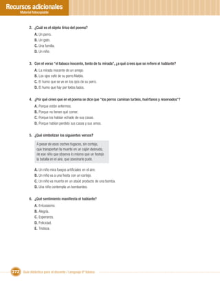 Recursos adicionales
       Material fotocopiable



             2. ¿Cuál es el objeto lírico del poema?
                 A. Un perro.
                 B. Un gato.
                 C. Una familia.
                 D. Un niño.


             3. Con el verso “el tabaco inocente, tonto de tu mirada”, ¿a qué crees que se reﬁere el hablante?
                 A. La mirada inocente de un amigo.
                 B. Los ojos café de su perro Niebla.
                 C. El humo que se ve en los ojos de su perro.
                 D. El humo que hay por todos lados.


             4. ¿Por qué crees que en el poema se dice que “los perros caminan turbios, huérfanos y reservados”?
                 A. Porque están enfermos.
                 B. Porque no tienen qué comer.
                 C. Porque los habían echado de sus casas.
                 D. Porque habían perdido sus casas y sus amos.


             5. ¿Qué simbolizan los siguientes versos?

                   A pesar de esos coches fugaces, sin cortejo,
                   que transportan la muerte en un cajón desnudo,
                   de ese niño que observa lo mismo que un festejo
                   la batalla en el aire, que asesinarle pudo.

                 A. Un niño mira fuegos artiﬁciales en el aire.
                 B. Un niño va a una ﬁesta con un cortejo.
                 C. Un niño va muerto en un ataúd producto de una bomba.
                 D. Una niño contempla un bombardeo.


             6. ¿Qué sentimiento maniﬁesta el hablante?
                 A. Entusiasmo.
                 B. Alegría.
                 C. Esperanza.
                 D. Felicidad.
                 E. Tristeza.




  272 Guía didáctica para el docente / Lenguaje 6º básico
 