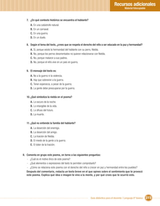 Recursos adicionales
                                                                                                  Material fotocopiable



   7. ¿En qué contexto histórico se encuentra el hablante?
      A. En una catástrofe natural.
      B. En un carnaval.
      C. En una guerra.
      D. En un duelo.

   8. Según el tema del texto, ¿crees que se respeta el derecho del niño a ser educado en la paz y hermandad?
      A. Sí, porque existe la hermandad del hablante con su perro, Niebla.
      B. No, porque los perros desorientados no quieren relacionarse con Niebla.
      C. No, porque mataron a sus padres.
      D. No, porque el niño vive en un país en guerra.


   9. El mensaje del texto es:
      A. No a la guerra ni la violencia.
      B. Hay que sobrevivir a la guerra.
      C. Tener esperanza, a pesar de la guerra.
      D. La gente debe preocuparse por la guerra.


   10. ¿Qué simboliza la niebla en el poema?
      A. Lo oscuro de la noche.
      B. Lo intangible de la vida.
      C. Lo difuso del futuro.
      D. La muerte.


   11. ¿Qué no entiende la familia del hablante?
      A. La deserción del enemigo.
      B. La deserción del amigo.
      C. La traición de Niebla.
      D. El miedo de la gente a la guerra.
      E. El dolor de la traición.


II. Comenta en grupo este poema, en torno a las siguientes preguntas:
    - ¿Cuál es el motivo lírico de este poema?
    - ¿Qué elementos o expresiones del texto te permiten comprobarlo?
    - ¿Cómo se relaciona este poema con el derecho del niño a crecer en paz y hermandad entre los pueblos?
    Después del comentario, redacta un texto breve en el que opines sobre el sentimiento que te provocó
    este poema. Explica qué idea o imagen te vino a la mente, y por qué crees que te ocurrió esto.




                                                                 Guía didáctica para el docente / Lenguaje 6º básico      273
 