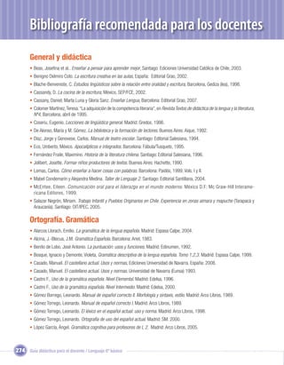 ?
       Bibliografía recomendada para los docentes
       General y didáctica
       • Beas, Joseﬁna et al.. Enseñar a pensar para aprender mejor, Santiago: Ediciones Universidad Católica de Chile, 2003.
       • Benigno Delmiro Coto. La escritura creativa en las aulas, España: Editorial Grao, 2002.
       • Blache-Benveniste, C. Estudios lingüísticos sobre la relación entre oralidad y escritura, Barcelona, Gediza (lea), 1998.
       • Cassandy, D. La cocina de la escritura, México, SEP/FCE, 2002.
       • Cassany, Daniel; Marta Luna y Gloria Sanz. Enseñar Lengua, Barcelona: Editorial Grao, 2007.
       • Colomer Martínez, Teresa. “La adquisición de la competencia literaria”, en Revista Textos de didáctica de la lengua y la literatura,
         Nº4, Barcelona, abril de 1995.
       • Coseriu, Eugenio. Lecciones de lingüística general. Madrid: Gredos, 1986.
       • De Alonso, María y M. Gómez. La biblioteca y la formación de lectores. Buenos Aires: Aique, 1992.
       • Díaz, Jorge y Genovese, Carlos. Manual de teatro escolar. Santiago: Editorial Salesiana, 1994.
       • Eco, Umberto, México. Apocalípticos e integrados. Barcelona: Fábula/Tusquets, 1995.
       • Fernández Fraile, Maximino. Historia de la literatura chilena. Santiago: Editorial Salesiana, 1996.
       • Jolibert, Josette. Formar niños productores de textos. Buenos Aires: Hachette, 1990.
       • Lomas, Carlos. Cómo enseñar a hacer cosas con palabras. Barcelona: Paidós, 1999, Vols. I y II.
       • Mabel Condemarín y Alejandra Medina. Taller de Lenguaje 2. Santiago: Editorial Santillana, 2004.
       • McEntee, Eileen. Comunicación oral para el liderazgo en el mundo moderno. México D.F: Mc Graw-Hill Interame-
         ricana Editores, 1999.
       • Salazar Negrón, Miriam. Trabajo Infantil y Pueblos Originarios en Chile. Experiencia en zonas aimara y mapuche (Tarapacá y
         Araucanía). Santiago: OIT/IPEC, 2005.

       Ortografía. Gramática
       • Alarcos Llorach, Emilio. La gramática de la lengua española. Madrid: Espasa Calpe, 2004.
       • Alcina, J.-Blecua, J.M. Gramática Española. Barcelona: Ariel, 1983.
       • Benito de Lobo. José Antonio. La puntuación: usos y funciones. Madrid: Edinumen, 1992.
       • Bosque, Ignacio y Demonte, Violeta, Gramática descriptiva de la lengua española. Tomo 1,2,3. Madrid: Espasa Calpe, 1999.
       • Casado, Manuel. El castellano actual. Usos y normas, Ediciones Universidad de Navarra. España: 2008.
       • Casado, Manuel. El castellano actual. Usos y normas. Universidad de Navarra (Eunsa) 1993.
       • Castro F., Uso de la gramática española. Nivel Elemental. Madrid: Edelsa, 1996.
       • Castro F., Uso de la gramática española. Nivel Intermedio. Madrid: Edelsa, 2000.
       • Gómez Borrego, Leonardo. Manual de español correcto II. Morfología y sintaxis, estilo. Madrid: Arco Libros, 1989.
       • Gómez Torrego, Leonardo. Manual de español correcto I. Madrid: Arco Libros, 1989.
       • Gómez Torrego, Leonardo. El léxico en el español actual: uso y norma. Madrid: Arco Libros, 1998.
       • Gómez Torrego, Leonardo. Ortografía de uso del español actual. Madrid: SM. 2000.
       • López García, Ángel. Gramática cognitiva para profesores de L 2. Madrid: Arco Libros, 2005.



274 Guía didáctica para el docente / Lenguaje 6º básico
 