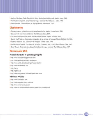 • Martínez Menéndez, Pablo. Ejercicios de léxico. Niveles Inicial e Intermedio. Madrid: Anaya, 2008.
• Real Academia Española. Ortografía de la lengua española. Madrid: Espasa - Calpe, 1999.
• Tierno, Bernabé. Dudas y errores del lenguaje. Madrid: Bolsistemas, 1993.

Diccionarios
• Buitrago Jiménez, A. Diccionario de dichos y frases hechas. Madrid: Espasa-Calpe, 1995.
• Diccionario de sinónimos y antónimos. Madrid: Espasa-Calpe, 1999.
• Diccionario panhispánico de dudas. Real Academia Española. Madrid: Santillana.2005.
• Ducrot, O. y T. Todorov. Diccionario enciclopédico de las ciencias del lenguaje. México: Ed. Siglo XXI, 1980.
• Martínez de Sousa, José. Diccionario de ortografía. Madrid: Anaya, 1985.
• Real Academia Española. Diccionario de la Lengua Española (2 Vols.). R.A.E. Madrid: Espasa Calpe, 2001.
• Seco, Manuel. Diccionario de dudas y diﬁcultades de la lengua española. Madrid: Espasa Calpe,1987.

Direcciones Web
Para consultar dudas de gramática y ortografía
• http://www.elcastellano.org/gramatic.htlm
• http://www.academia.org.mx/ortograﬁa.php
• http://www.uchile.cl/instituto/lengua/notasindex.htm
• http://www.el-castellano.com
• http://rae.es
• http://dpd.rae.es
• http://www.livingspanish.com/Bibliograﬁa-nivel-A-I-B

Bibliotecas Virtuales
• http://www.cuidadseva.com
• http://www.biblioweb.dgsca.unam.mx
• http://www.cervantesvirtual.com
• http://www.ua.es/es/bibliotecas/referencia/electronica/biddigi.html




                                                                            Guía didáctica para el docente / Lenguaje 6º básico   275
 